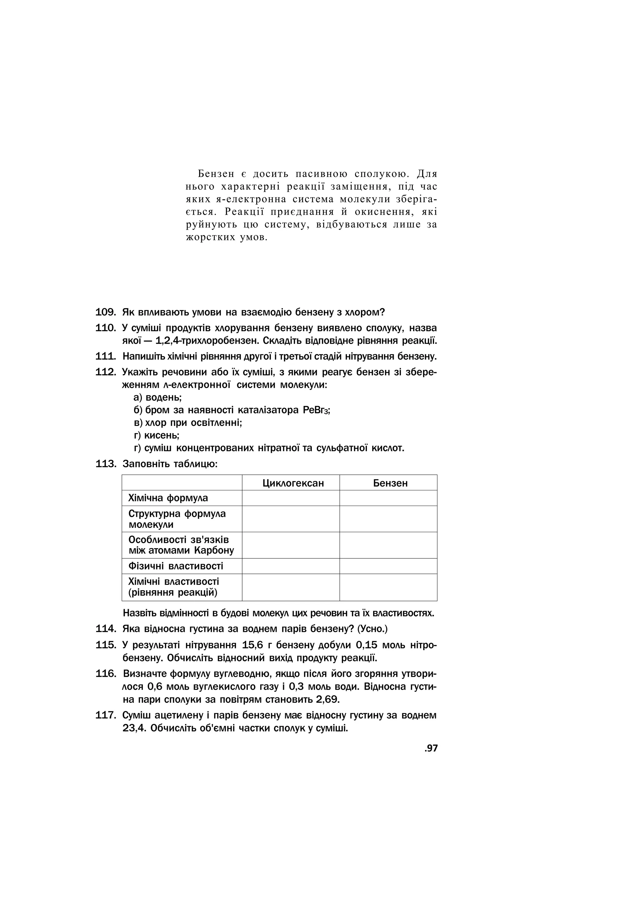 Бензен є досить пасивною сполукою. Для
нього характерні реакції заміщення, під час
яких я-електронна система молекули зберіга-
ється. Реакції приєднання й окиснення, які
руйнують цю систему, відбуваються лише за
жорстких умов.
109. Як впливають умови на взаємодію бензену з хлором?
110. У суміші продуктів хлорування бензену виявлено сполуку, назва
якої — 1,2,4-трихлоробензен. Складіть відповідне рівняння реакції.
111. Напишіть хімічні рівняння другої і третьої стадій нітрування бензену.
112. Укажіть речовини або їх суміші, з якими реагує бензен зі збере-
женням л-електронної системи молекули:
а) водень;
б) бром за наявності каталізатора РеВг3;
в) хлор при освітленні;
г) кисень;
г) суміш концентрованих нітратної та сульфатної кислот.
113. Заповніть таблицю:
Циклогексан Бензен
Хімічна формула
Структурна формула
молекули
Особливості зв'язків
між атомами Карбону
Фізичні властивості
Хімічні властивості
(рівняння реакцій)
Назвіть відмінності в будові молекул цих речовин та їх властивостях.
114. Яка відносна густина за воднем парів бензену? (Усно.)
115. У результаті нітрування 15,6 г бензену добули 0,15 моль нітро-
бензену. Обчисліть відносний вихід продукту реакції.
116. Визначте формулу вуглеводню, якщо після його згоряння утвори-
лося 0,6 моль вуглекислого газу і 0,3 моль води. Відносна густи-
на пари сполуки за повітрям становить 2,69.
117. Суміш ацетилену і парів бензену має відносну густину за воднем
23,4. Обчисліть об'ємні частки сполук у суміші.
.97
 