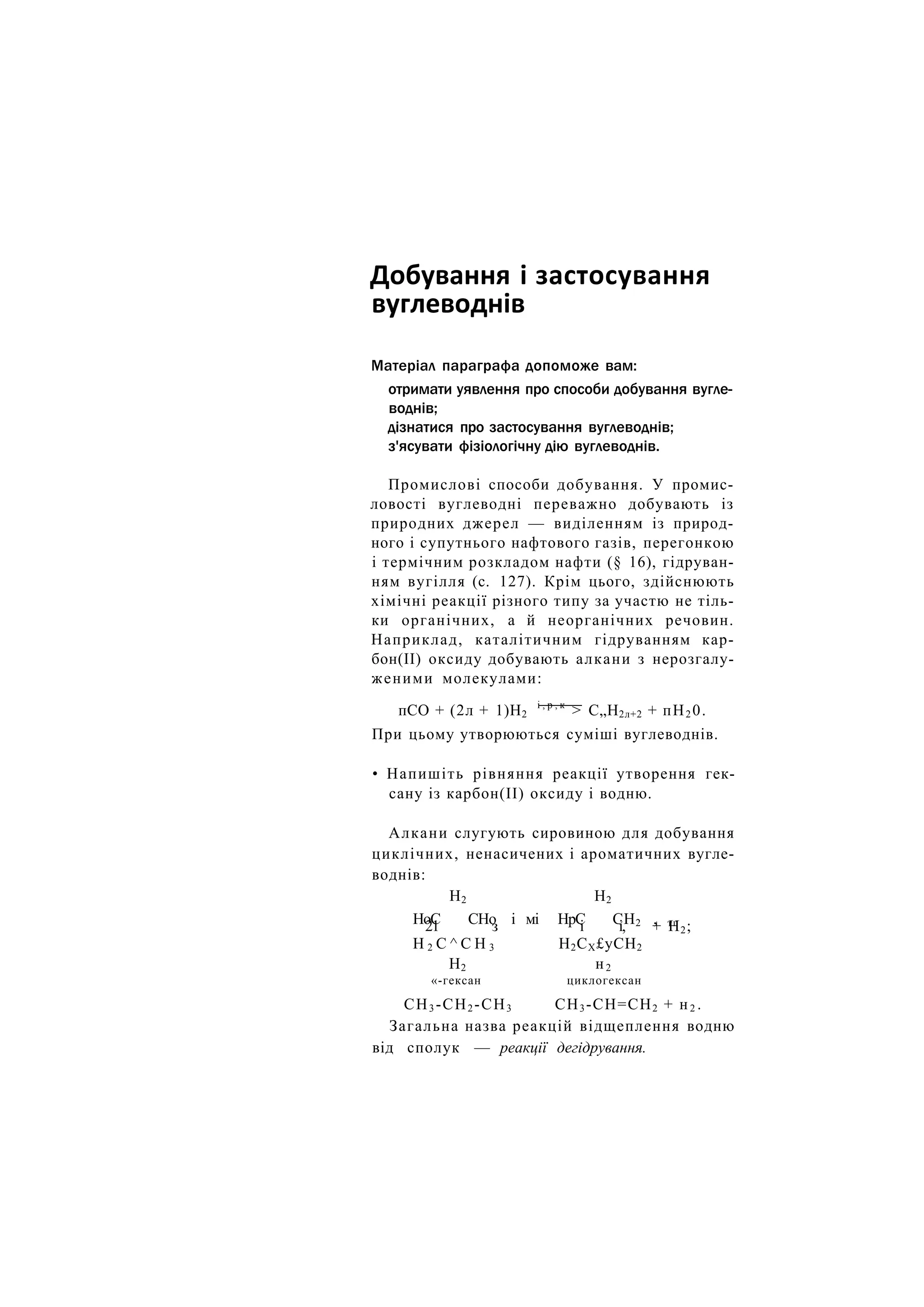 Добування і застосування
вуглеводнів
Матеріал параграфа допоможе вам:
отримати уявлення про способи добування вугле-
воднів;
дізнатися про застосування вуглеводнів;
з'ясувати фізіологічну дію вуглеводнів.
Промислові способи добування. У промис-
ловості вуглеводні переважно добувають із
природних джерел — виділенням із природ-
ного і супутнього нафтового газів, перегонкою
і термічним розкладом нафти (§ 16), гідруван-
ням вугілля (с. 127). Крім цього, здійснюють
хімічні реакції різного типу за участю не тіль-
ки органічних, а й неорганічних речовин.
Наприклад, каталітичним гідруванням кар-
бон(ІІ) оксиду добувають алкани з нерозгалу-
женими молекулами:
пСО + (2л + 1)Н2
і , р , к
> С„Н2л+2 + пН2 0.
При цьому утворюються суміші вуглеводнів.
• Напишіть рівняння реакції утворення гек-
сану із карбон(ІІ) оксиду і водню.
Алкани слугують сировиною для добування
циклічних, ненасичених і ароматичних вугле-
воднів:
Н2 Н2
НоС СНо і мі НрС СН2 , тг
21 з і і, + Н2;
Н 2 С ^ С Н 3 Н2СХ£уСН2
Н2 н2
«-гексан циклогексан
СН3 -СН2 -СН3 СН3-СН=СН2 + н2 .
Загальна назва реакцій відщеплення водню
від сполук — реакції дегідрування.
 