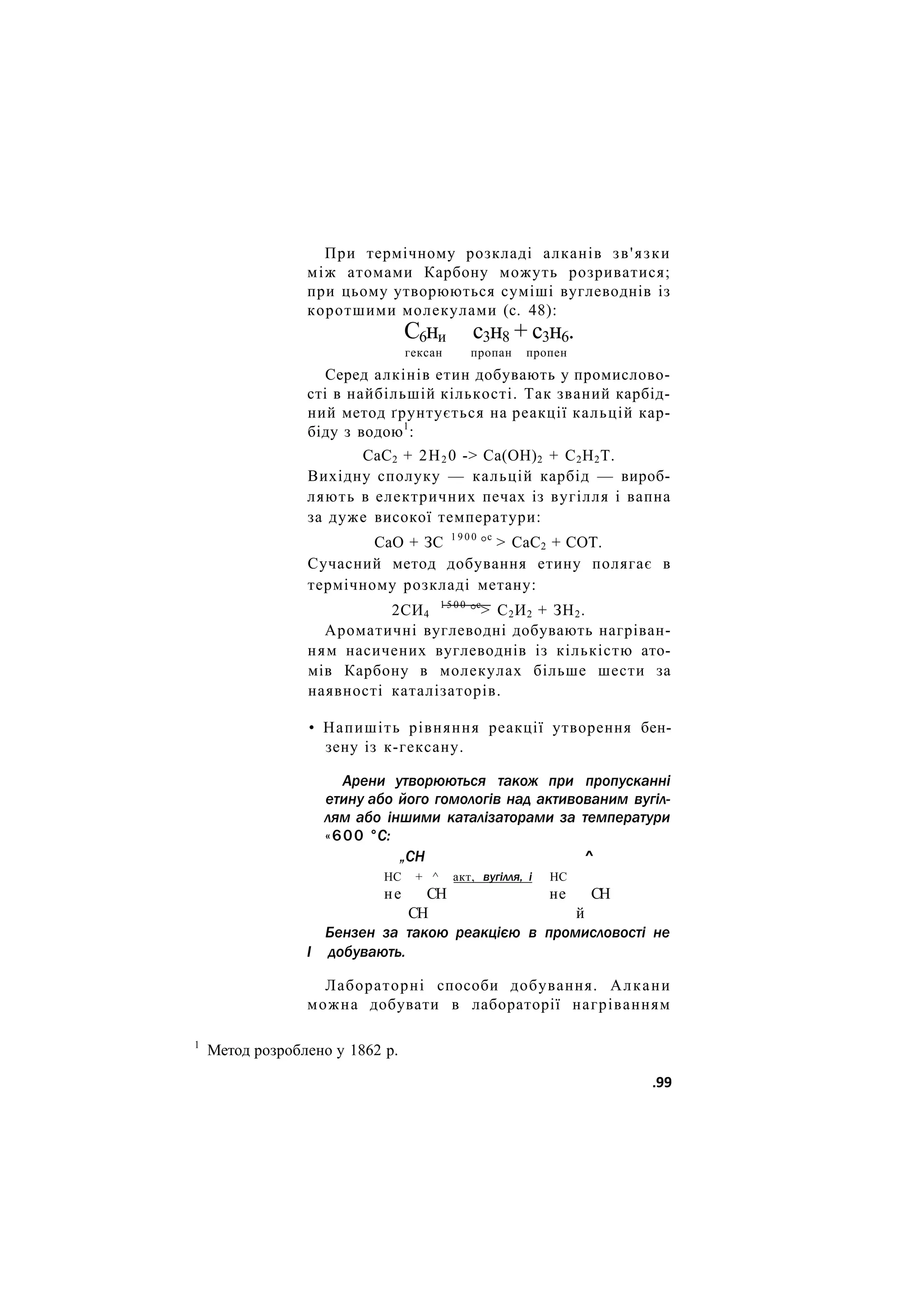 При термічному розкладі алканів зв'язки
між атомами Карбону можуть розриватися;
при цьому утворюються суміші вуглеводнів із
коротшими молекулами (с. 48):
С6ни с3н8 + с3н6.
гексан пропан пропен
Серед алкінів етин добувають у промислово-
сті в найбільшій кількості. Так званий карбід-
ний метод ґрунтується на реакції кальцій кар-
біду з водою1
:
СаС2 + 2Н2 0 -> Са(ОН)2 + С2Н2Т.
Вихідну сполуку — кальцій карбід — вироб-
ляють в електричних печах із вугілля і вапна
за дуже високої температури:
СаО + ЗС 1 9 0 0
°с
> СаС2 + СОТ.
Сучасний метод добування етину полягає в
термічному розкладі метану:
2СИ4
1 5 0 0
°с
> С2И2 + ЗН2.
Ароматичні вуглеводні добувають нагріван-
ням насичених вуглеводнів із кількістю ато-
мів Карбону в молекулах більше шести за
наявності каталізаторів.
• Напишіть рівняння реакції утворення бен-
зену із к-гексану.
Арени утворюються також при пропусканні
етину або його гомологів над активованим вугіл-
лям або іншими каталізаторами за температури
«600 °С:
„СН ^
НС + ^ акт, вугілля, і НС
не СН не СН
СН й
Бензен за такою реакцією в промисловості не
І добувають.
Лабораторні способи добування. Алкани
можна добувати в лабораторії нагріванням
1
Метод розроблено у 1862 р.
.99
 