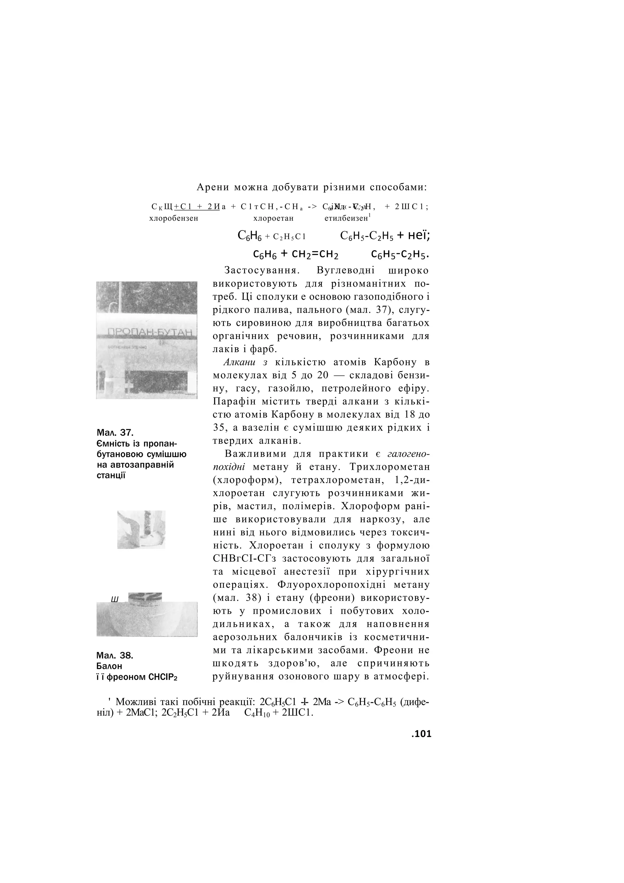 Арени можна добувати різними способами:
С К Щ + С 1 + 2 И а + С 1 т С Н , - С Н а -> С в Н « - С 2 Н , + 2 Ш С 1 ;
хлоробензен
Мал. 37.
Ємність із пропан-
бутановою сумішшю
на автозаправній
станції
Ш
Мал. 38.
Балон
ї ї фреоном СНСІР2
6іХд V;2х
етилбеизен1
хлороетан
С6Н6 + С 2 Н 5 С 1 С6Н5-С2Н5 + неї;
с6н6 + сн2=сн2
Застосування. Вуглеводні
с6н5-с2н5.
широко
використовують для різноманітних по-
треб. Ці сполуки е основою газоподібного і
рідкого палива, пального (мал. 37), слугу-
ють сировиною для виробництва багатьох
органічних речовин, розчинниками для
лаків і фарб.
Алкани з кількістю атомів Карбону в
молекулах від 5 до 20 — складові бензи-
ну, гасу, газойлю, петролейного ефіру.
Парафін містить тверді алкани з кількі-
стю атомів Карбону в молекулах від 18 до
35, а вазелін є сумішшю деяких рідких і
твердих алканів.
Важливими для практики є галогено-
похідні метану й етану. Трихлорометан
(хлороформ), тетрахлорометан, 1,2-ди-
хлороетан слугують розчинниками жи-
рів, мастил, полімерів. Хлороформ рані-
ше використовували для наркозу, але
нині від нього відмовились через токсич-
ність. Хлороетан і сполуку з формулою
СНВгСІ-СГз застосовують для загальної
та місцевої анестезії при хірургічних
операціях. Флуорохлоропохідні метану
(мал. 38) і етану (фреони) використову-
ють у промислових і побутових холо-
дильниках, а також для наповнення
аерозольних балончиків із косметични-
ми та лікарськими засобами. Фреони не
шкодять здоров'ю, але спричиняють
руйнування озонового шару в атмосфері.
' Можливі такі побічні реакції: 2С6Н5С1 -І- 2Ма -> С6Н5-С6Н5 (дифе-
ніл) + 2МаС1; 2С2Н5С1 + 2Иа С4Н10 + 2ШС1.
.101
 