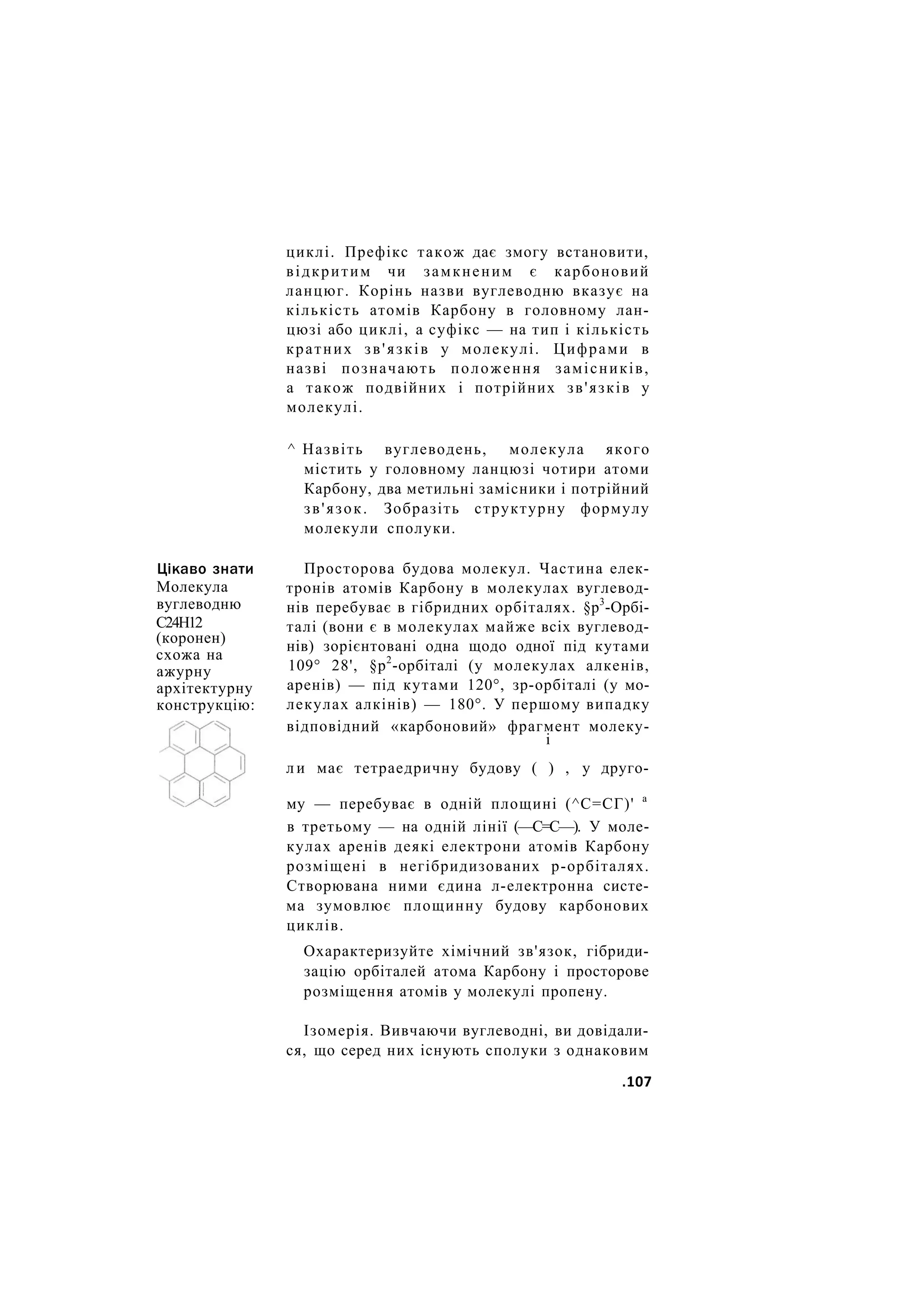 Цікаво знати
Молекула
вуглеводню
С24Н12
(коронен)
схожа на
ажурну
архітектурну
конструкцію:
циклі. Префікс також дає змогу встановити,
відкритим чи замкненим є карбоновий
ланцюг. Корінь назви вуглеводню вказує на
кількість атомів Карбону в головному лан-
цюзі або циклі, а суфікс — на тип і кількість
кратних зв'язків у молекулі. Цифрами в
назві позначають положення замісників,
а також подвійних і потрійних зв'язків у
молекулі.
^ Назвіть вуглеводень, молекула якого
містить у головному ланцюзі чотири атоми
Карбону, два метильні замісники і потрійний
зв'язок. Зобразіть структурну формулу
молекули сполуки.
Просторова будова молекул. Частина елек-
тронів атомів Карбону в молекулах вуглевод-
нів перебуває в гібридних орбіталях. §р3
-Орбі-
талі (вони є в молекулах майже всіх вуглевод-
нів) зорієнтовані одна щодо одної під кутами
109° 28', §р2
-орбіталі (у молекулах алкенів,
аренів) — під кутами 120°, зр-орбіталі (у мо-
лекулах алкінів) — 180°. У першому випадку
відповідний «карбоновий» фрагмент молеку-
і
л и має тетраедричну будову ( ) , у друго-
му — перебуває в одній площині (^С=СГ)' а
в третьому — на одній лінії (—С=С—). У моле-
кулах аренів деякі електрони атомів Карбону
розміщені в негібридизованих р-орбіталях.
Створювана ними єдина л-електронна систе-
ма зумовлює площинну будову карбонових
циклів.
Охарактеризуйте хімічний зв'язок, гібриди-
зацію орбіталей атома Карбону і просторове
розміщення атомів у молекулі пропену.
Ізомерія. Вивчаючи вуглеводні, ви довідали-
ся, що серед них існують сполуки з однаковим
.107
 