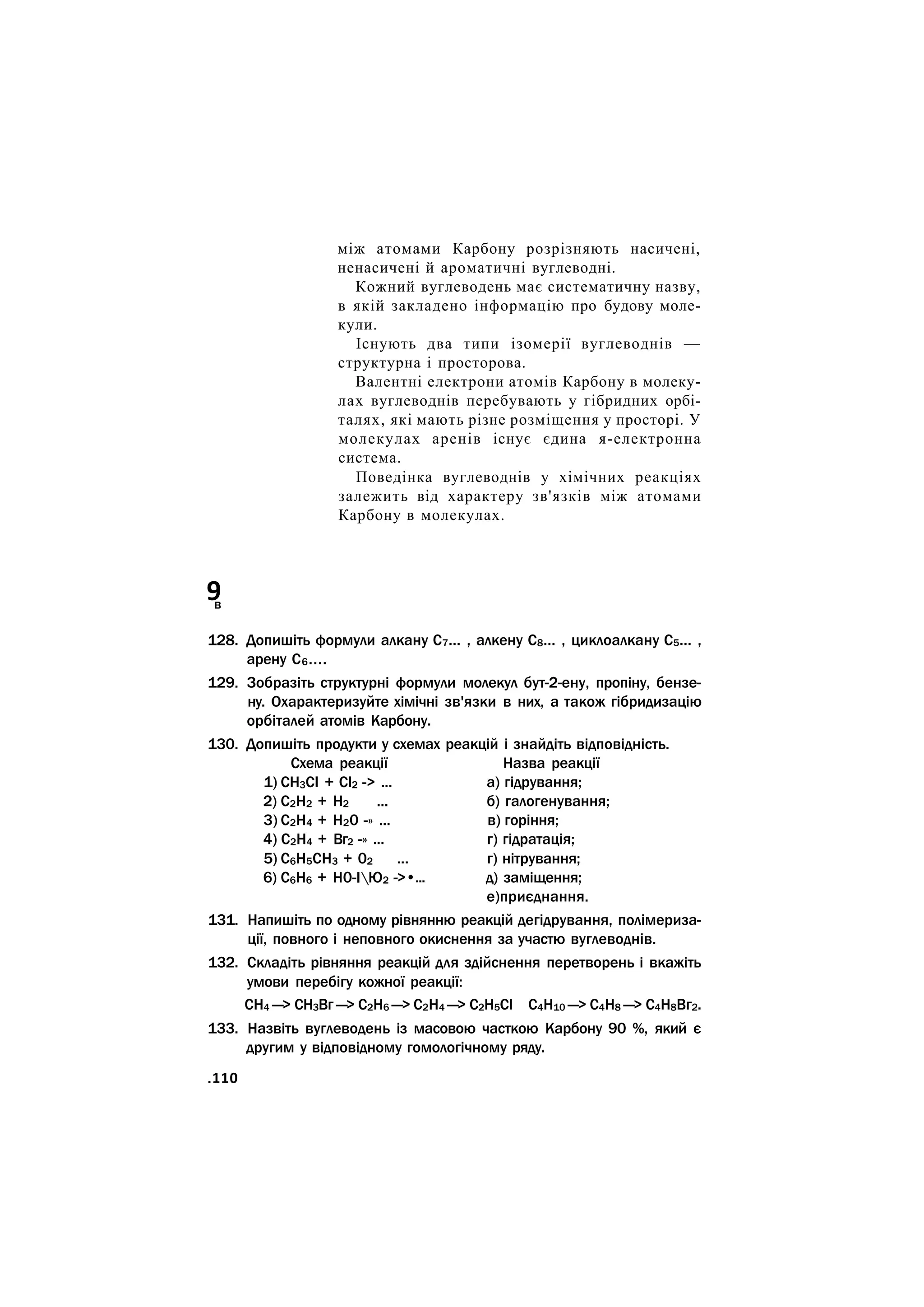 між атомами Карбону розрізняють насичені,
ненасичені й ароматичні вуглеводні.
Кожний вуглеводень має систематичну назву,
в якій закладено інформацію про будову моле-
кули.
Існують два типи ізомерії вуглеводнів —
структурна і просторова.
Валентні електрони атомів Карбону в молеку-
лах вуглеводнів перебувають у гібридних орбі-
талях, які мають різне розміщення у просторі. У
молекулах аренів існує єдина я-електронна
система.
Поведінка вуглеводнів у хімічних реакціях
залежить від характеру зв'язків між атомами
Карбону в молекулах.
9
в
128. Допишіть формули алкану С7... , алкену С8... , циклоалкану С5... ,
арену С6....
129. Зобразіть структурні формули молекул бут-2-ену, пропіну, бензе-
ну. Охарактеризуйте хімічні зв'язки в них, а також гібридизацію
орбіталей атомів Карбону.
130. Допишіть продукти у схемах реакцій і знайдіть відповідність.
Схема реакції Назва реакції
1) СН3СІ + СІ2 -> ... а) гідрування;
2) С2Н2 + Н2 ... б) галогенування;
3) С2Н4 + Н20 -» ... в) горіння;
4) С2Н4 + Вг2 -» ... г) гідратація;
5) С6Н5СН3 + 02 ... г) нітрування;
6) С6Н6 + Н0-ІЮ2 ->•... д) заміщення;
е)приєднання.
131. Напишіть по одному рівнянню реакцій дегідрування, полімериза-
ції, повного і неповного окиснення за участю вуглеводнів.
132. Складіть рівняння реакцій для здійснення перетворень і вкажіть
умови перебігу кожної реакції:
СН4 —> СН3Вг —> С2Н6 —> С2Н4 —> С2Н5СІ С4Н10 —> С4Н8 —> С4Н8Вг2.
133. Назвіть вуглеводень із масовою часткою Карбону 90 %, який є
другим у відповідному гомологічному ряду.
.110
 
