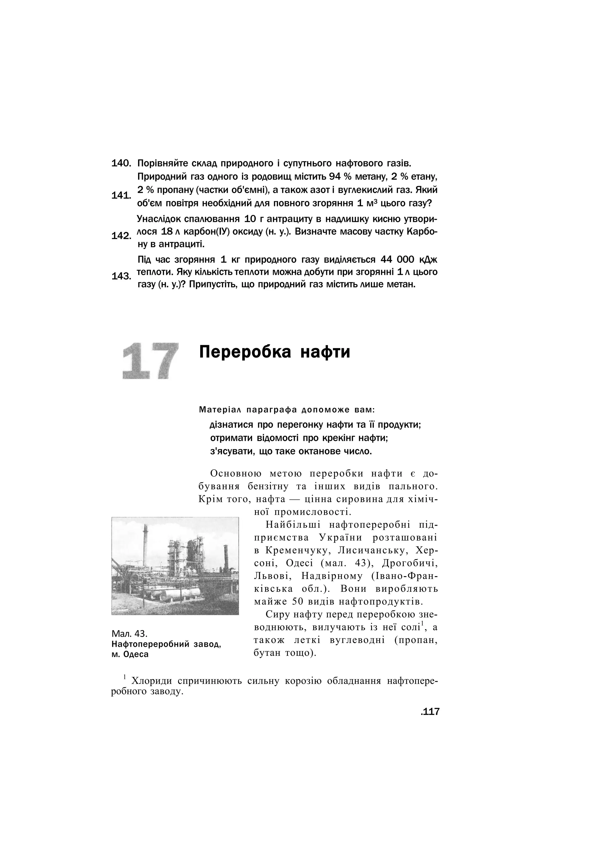 Порівняйте склад природного і супутнього нафтового газів.
Природний газ одного із родовищ містить 94 % метану, 2 % етану,
2 % пропану (частки об'ємні), а також азот і вуглекислий газ. Який
об'єм повітря необхідний для повного згоряння 1 м3 цього газу?
Унаслідок спалювання 10 г антрациту в надлишку кисню утвори-
лося 18 л карбон(ІУ) оксиду (н. у.). Визначте масову частку Карбо-
ну в антрациті.
Під час згоряння 1 кг природного газу виділяється 44 000 кДж
теплоти. Яку кількість теплоти можна добути при згорянні 1 л цього
газу (н. у.)? Припустіть, що природний газ містить лише метан.
Переробка нафти
Матеріал параграфа допоможе вам:
дізнатися про перегонку нафти та її продукти;
отримати відомості про крекінг нафти;
з'ясувати, що таке октанове число.
Основною метою переробки нафти є до-
бування бензітну та інших видів пального.
Крім того, нафта — цінна сировина для хіміч-
ної промисловості.
Найбільші нафтопереробні під-
приємства України розташовані
в Кременчуку, Лисичанську, Хер-
соні, Одесі (мал. 43), Дрогобичі,
Львові, Надвірному (Івано-Фран-
ківська обл.). Вони виробляють
майже 50 видів нафтопродуктів.
Сиру нафту перед переробкою зне-
воднюють, вилучають із неї солі1
, а
також леткі вуглеводні (пропан,
бутан тощо).
1
Хлориди спричинюють сильну корозію обладнання нафтопере-
робного заводу.
.117
140.
141.
142.
143.
Мал. 43.
Нафтопереробний завод,
м. Одеса
 
