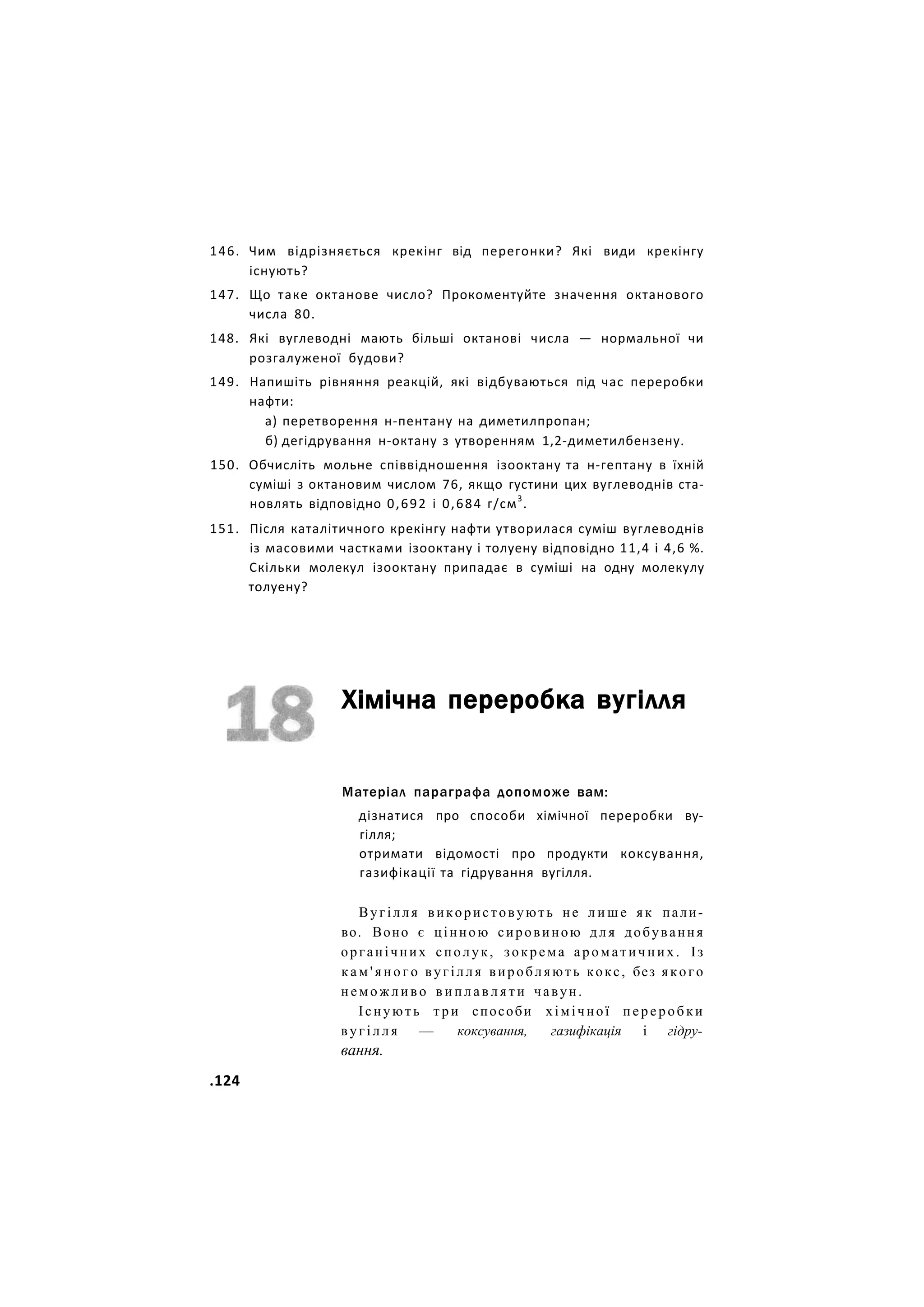 146. Чим відрізняється крекінг від перегонки? Які види крекінгу
існують?
147. Що таке октанове число? Прокоментуйте значення октанового
числа 80.
148. Які вуглеводні мають більші октанові числа — нормальної чи
розгалуженої будови?
149. Напишіть рівняння реакцій, які відбуваються під час переробки
нафти:
а) перетворення н-пентану на диметилпропан;
б) дегідрування н-октану з утворенням 1,2-диметилбензену.
150. Обчисліть мольне співвідношення ізооктану та н-гептану в їхній
суміші з октановим числом 76, якщо густини цих вуглеводнів ста-
новлять відповідно 0,692 і 0,684 г/см3
.
151. Після каталітичного крекінгу нафти утворилася суміш вуглеводнів
із масовими частками ізооктану і толуену відповідно 11,4 і 4,6 %.
Скільки молекул ізооктану припадає в суміші на одну молекулу
толуену?
Хімічна переробка вугілля
Матеріал параграфа допоможе вам:
дізнатися про способи хімічної переробки ву-
гілля;
отримати відомості про продукти коксування,
газифікації та гідрування вугілля.
Вугілля використовують не л и ш е як пали-
во. Воно є цінною сировиною д л я добування
органічних сполук, зокрема ароматичних. Із
к а м ' я н о г о вугілля виробляють кокс, без якого
н е м о ж л и в о в и п л а в л я т и чавун.
Існують три способи хімічної переробки
вугілля — коксування, газифікація і гідру-
вання.
.124
 