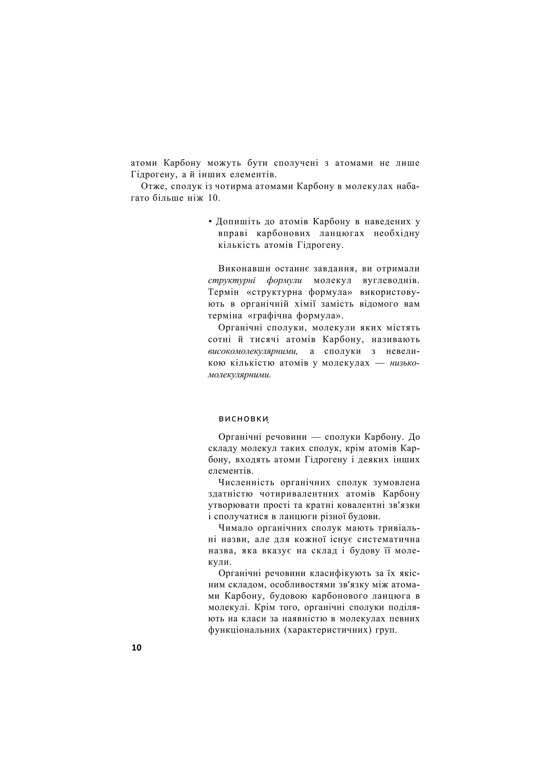 атоми Карбону можуть бути сполучені з атомами не лише
Гідрогену, а й інших елементів.
Отже, сполук із чотирма атомами Карбону в молекулах наба-
гато більше ніж 10.
• Допишіть до атомів Карбону в наведених у
вправі карбонових ланцюгах необхідну
кількість атомів Гідрогену.
Виконавши останнє завдання, ви отримали
структурні формули молекул вуглеводнів.
Термін «структурна формула» використову-
ють в органічній хімії замість відомого вам
терміна «графічна формула».
Органічні сполуки, молекули яких містять
сотні й тисячі атомів Карбону, називають
високомолекулярними, а сполуки з невели-
кою кількістю атомів у молекулах — низько-
молекулярними.
висновки
Органічні речовини — сполуки Карбону. До
складу молекул таких сполук, крім атомів Кар-
бону, входять атоми Гідрогену і деяких інших
елементів.
Численність органічних сполук зумовлена
здатністю чотиривалентних атомів Карбону
утворювати прості та кратні ковалентні зв'язки
і сполучатися в ланцюги різної будови.
Чимало органічних сполук мають тривіаль-
ні назви, але для кожної існує систематична
назва, яка вказує на склад і будову її моле-
кули.
Органічні речовини класифікують за їх якіс-
ним складом, особливостями зв'язку між атома-
ми Карбону, будовою карбонового ланцюга в
молекулі. Крім того, органічні сполуки поділя-
ють на класи за наявністю в молекулах певних
функціональних (характеристичних) груп.
10
 