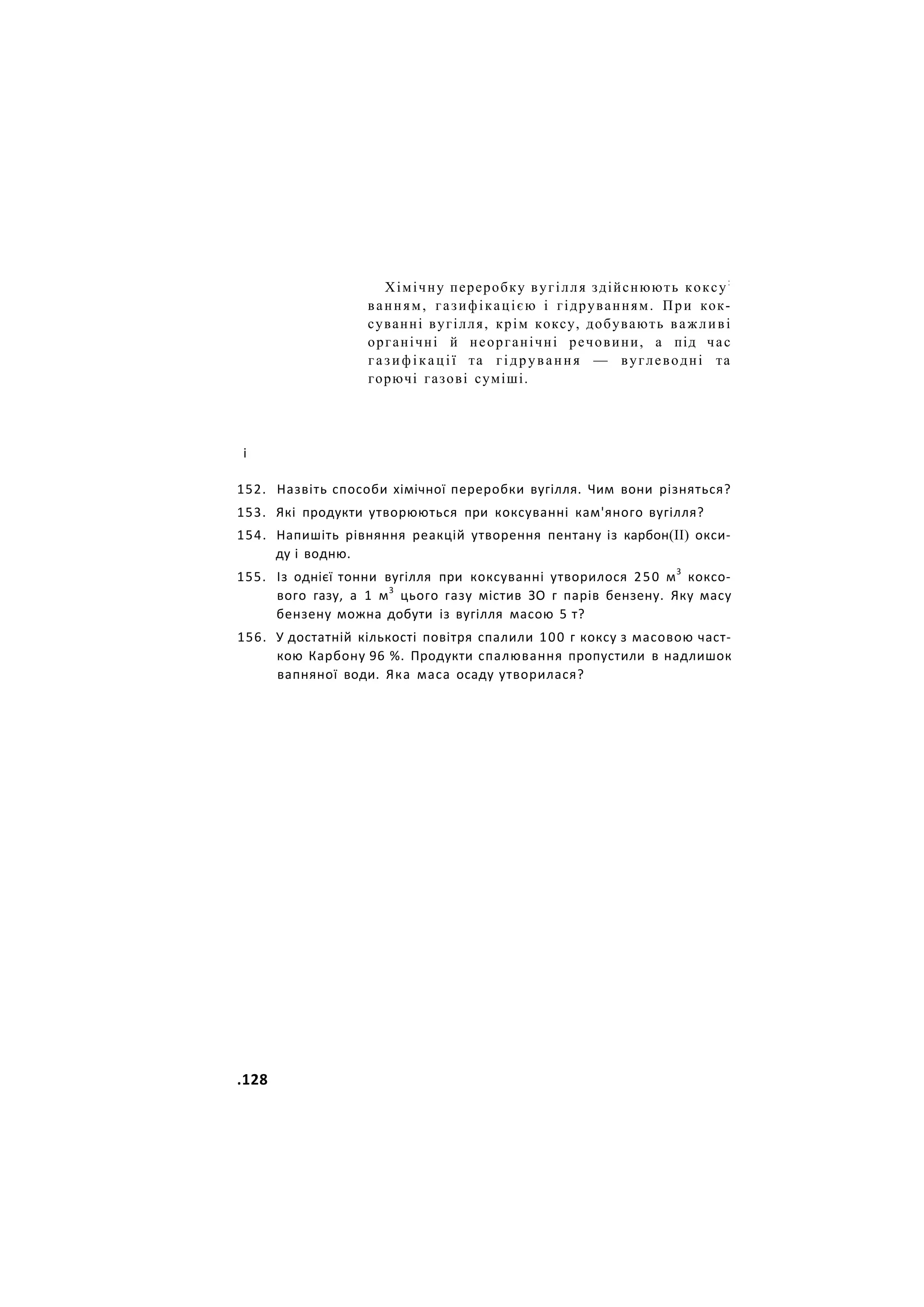 Хімічну переробку вугілля здійснюють коксу:
ванням, газифікацією і гідруванням. При кок-
суванні вугілля, крім коксу, добувають важливі
органічні й неорганічні речовини, а під час
газифікації та гідрування — вуглеводні та
горючі газові суміші.
і
152. Назвіть способи хімічної переробки вугілля. Чим вони різняться?
153. Які продукти утворюються при коксуванні кам'яного вугілля?
154. Напишіть рівняння реакцій утворення пентану із карбон(ІІ) окси-
ду і водню.
155. Із однієї тонни вугілля при коксуванні утворилося 250 м3
коксо-
вого газу, а 1 м3
цього газу містив ЗО г парів бензену. Яку масу
бензену можна добути із вугілля масою 5 т?
156. У достатній кількості повітря спалили 100 г коксу з масовою част-
кою Карбону 96 %. Продукти спалювання пропустили в надлишок
вапняної води. Яка маса осаду утворилася?
.128
 
