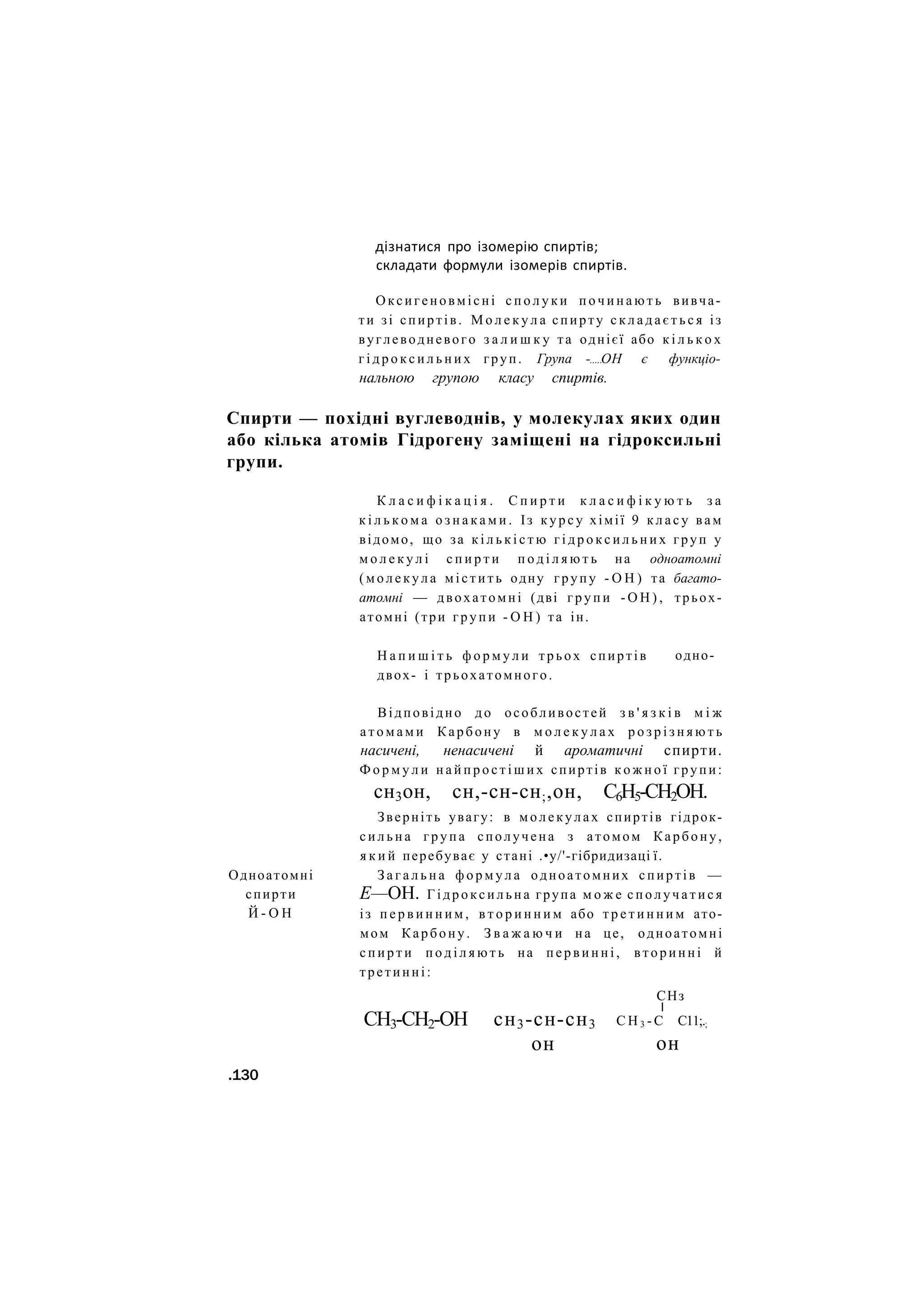 дізнатися про ізомерію спиртів;
складати формули ізомерів спиртів.
Оксигеновмісні с п о л у к и п о ч и н а ю т ь вивча-
ти зі спиртів. М о л е к у л а спирту с к л а д а є т ь с я із
вуглеводневого з а л и ш к у та однієї або к і л ь к о х
г і д р о к с и л ь н и х груп. Група - ОН є функціо-
нальною групою класу спиртів.
Спирти — похідні вуглеводнів, у молекулах яких один
або кілька атомів Гідрогену заміщені на гідроксильні
групи.
К л а с и ф і к а ц і я . С п и р т и к л а с и ф і к у ю т ь з а
к і л ь к о м а о з н а к а м и . Із к у р с у хімії 9 к л а с у вам
відомо, що за к і л ь к і с т ю г і д р о к с и л ь н и х груп у
м о л е к у л і с п и р т и п о д і л я ю т ь на одноатомні
( м о л е к у л а містить одну групу - О Н ) та багато-
атомні — двохатомні (дві г р у п и - О Н ) , трьох-
атомні (три г р у п и - О Н ) та ін.
Н а п и ш і т ь ф о р м у л и трьох спиртів
двох- і трьохатомного.
одно-
Одноатомні
спирти
Й - О Н
Відповідно д о особливостей з в ' я з к і в м і ж
а т о м а м и Карбону в м о л е к у л а х р о з р і з н я ю т ь
насичені, ненасичені й ароматичні спирти.
Ф о р м у л и н а й п р о с т і ш и х спиртів к о ж н о ї групи:
сн3он, сн,-сн-сн;,он, С6Н5-СН2ОН.
Зверніть увагу: в молекулах спиртів гідрок-
с и л ь н а г р у п а сполучена з атомом Карбону,
я к и й перебуває у стані .•у/'-гібридизаці ї.
З а г а л ь н а ф о р м у л а одноатомних спиртів —
Е—ОН. Гідроксильна група м о ж е с п о л у ч а т и с я
із п е р в и н н и м , в т о р и н н и м або т р е т и н н и м ато-
мом Карбону. З в а ж а ю ч и на це, одноатомні
с п и р т и п о д і л я ю т ь на п е р в и н н і , вторинні й
третинні:
СНз
І
СН3-СН2-ОН сн3-сн-сн3
он
С Н 3 - С С11;.;
он
.130
 