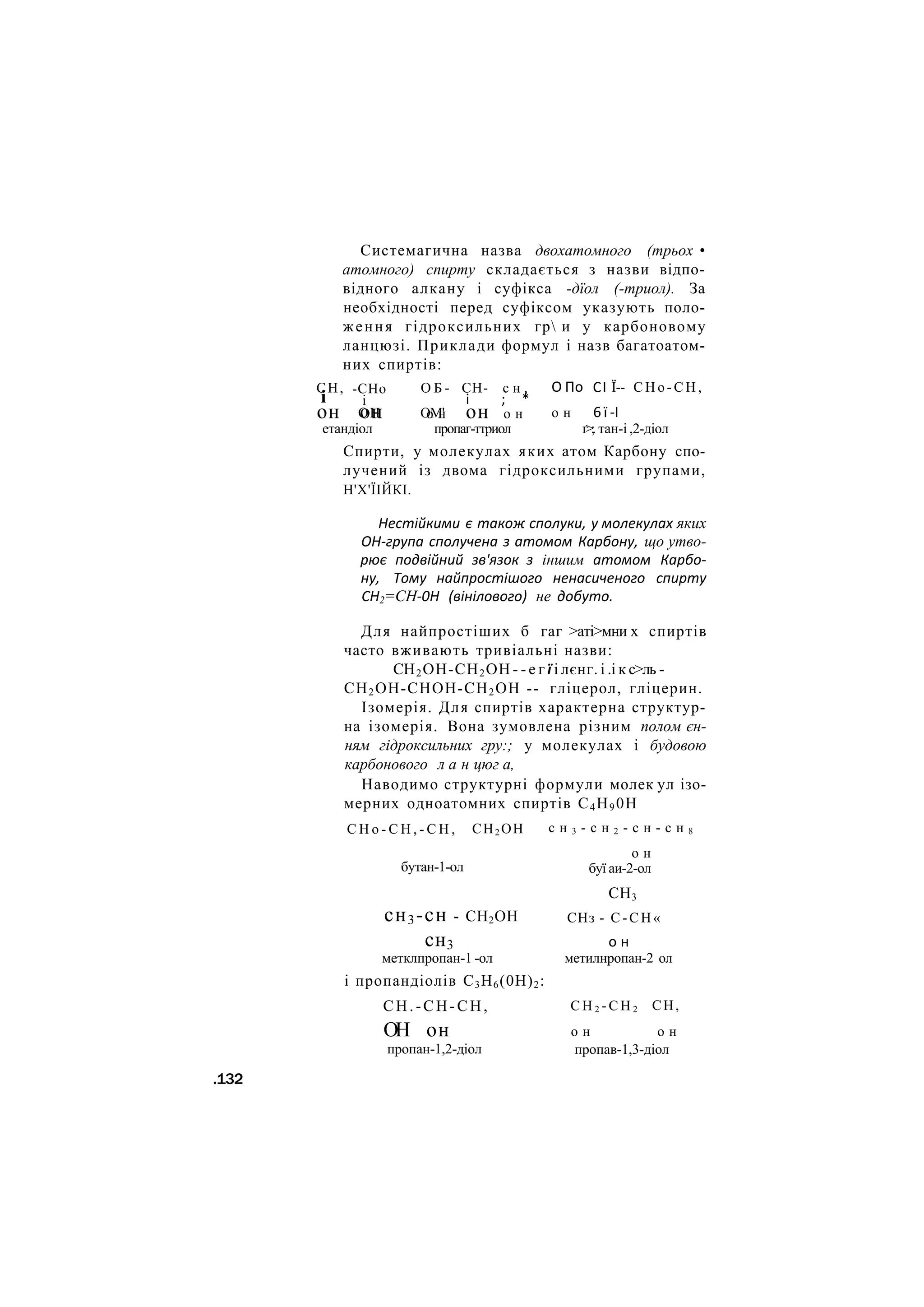 Системагична назва двохатомного (трьох •
атомного) спирту складається з назви відпо-
відного алкану і суфікса -дїол (-триол). За
необхідності перед суфіксом указують поло-
ження гідроксильних гр и у карбоновому
ланцюзі. Приклади формул і назв багатоатом-
них спиртів:
СН,
і
-СНо
і
ОН
О Б -
ОМ'
О По
о н
СІ
6 ї
Ї-- С Н о - С Н ,
-І
СН- с н ,
і ; *
он он о н он о н
етандіол пропаг-ттриол г>;. тан-і ,2-діол
Спирти, у молекулах яких атом Карбону спо-
лучений із двома гідроксильними групами,
Н'Х'ЇІЙКІ.
Нестійкими є також сполуки, у молекулах яких
ОН-група сполучена з атомом Карбону, що утво-
рює подвійний зв'язок з іншим атомом Карбо-
ну, Тому найпростішого ненасиченого спирту
СН2=СН-0Н (вінілового) не добуто.
Для найпростіших б гаг >аті>мни х спиртів
часто вживають тривіальні назви:
СН2ОН-СН2ОН - - е г ї і лєнг. і .і к с>ль -
СН2ОН-СНОН-СН2ОН -- гліцерол, гліцерин.
Ізомерія. Для спиртів характерна структур-
на ізомерія. Вона зумовлена різним полом єн-
ням гідроксильних гру:; у молекулах і будовою
карбонового л а н цюг а,
Наводимо структурні формули молек ул ізо-
мерних одноатомних спиртів С4Н90Н
С Н о - С Н , - С Н , СН2 ОН
бутан-1-ол
с н 3 - с н 2 - с н - с н 8
о н
буї аи-2-ол
сн3-сн - СН2ОН
сн3
метклпропан-1 -ол
і пропандіолів С3Н6(0Н)2:
СН.-СН-СН,
ОН он
пропан-1,2-діол
СН3
СНз - С - С Н «
о н
метилнропан-2 ол
СН,
С Н 2 - С Н 2
о н о н
пропав-1,3-діол
.132
 