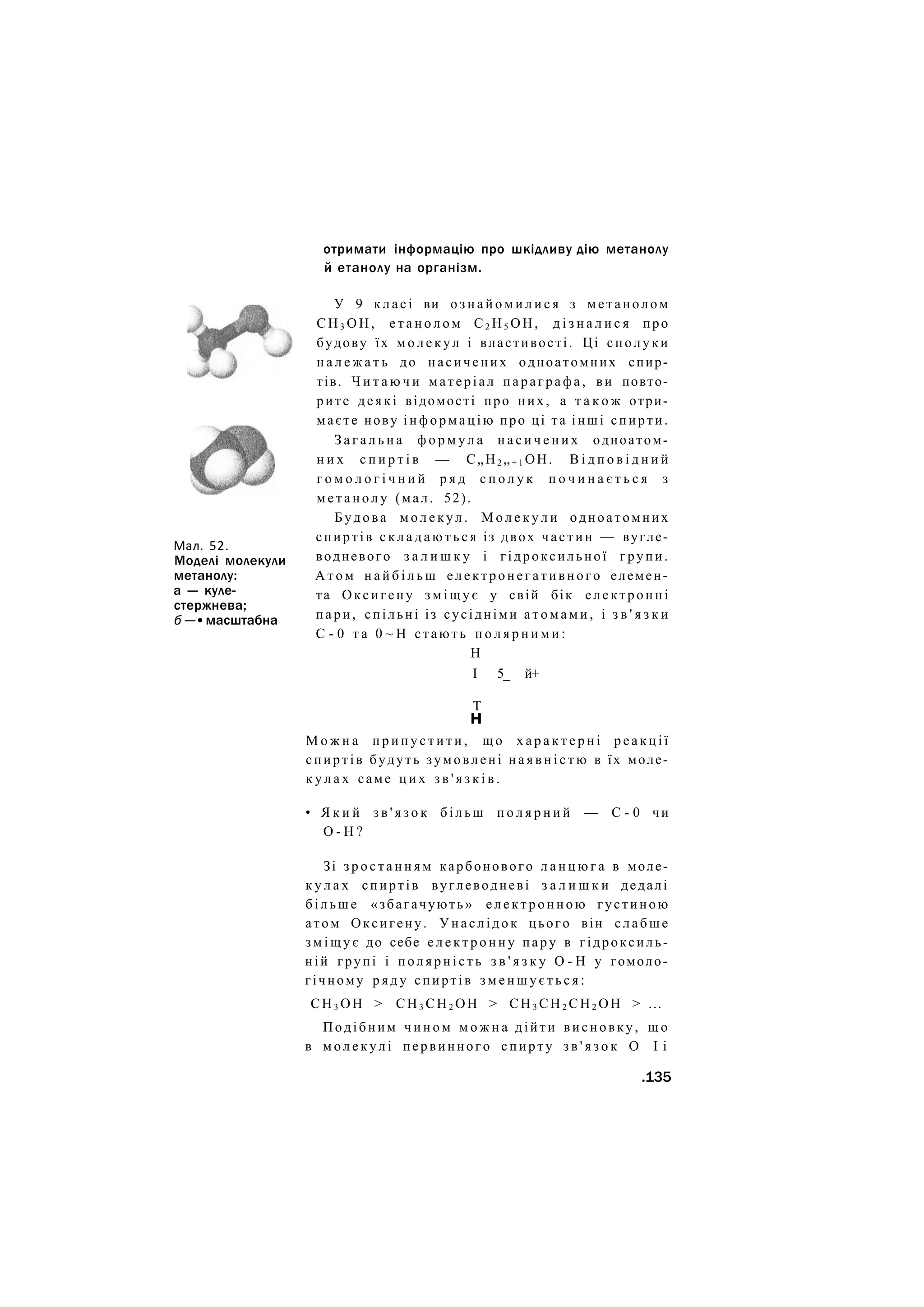 отримати інформацію про шкідливу дію метанолу
й етанолу на організм.
Мал. 52.
Моделі молекули
метанолу:
а — куле-
стержнева;
б —• масштабна
У 9 к л а с і ви о з н а й о м и л и с я з м е т а н о л о м
С Н 3 О Н , е т а н о л о м С2 Н5 ОН, д і з н а л и с я про
будову їх м о л е к у л і властивості. Ці сполуки
н а л е ж а т ь до насичених одноатомних спир-
тів. Ч и т а ю ч и матеріал параграфа, ви повто-
рите д е я к і відомості про них, а т а к о ж отри-
маєте нову і н ф о р м а ц і ю про ці та інші спирти.
З а г а л ь н а ф о р м у л а н а с и ч е н и х одноатом-
н и х с п и р т і в — С„Н2 „+ 1 ОН. В і д п о в і д н и й
г о м о л о г і ч н и й р я д с п о л у к п о ч и н а є т ь с я з
м е т а н о л у (мал. 52).
Будова м о л е к у л . М о л е к у л и одноатомних
спиртів с к л а д а ю т ь с я із двох ч а с т и н — вугле-
водневого з а л и ш к у і гідроксильної групи.
А т о м н а й б і л ь ш електронегативного елемен-
та Оксигену з м і щ у є у свій бік електронні
п а р и , спільні із сусідніми а т о м а м и , і з в ' я з к и
С - 0 т а 0 ~ Н стають п о л я р н и м и :
Н
І 5_ й+
Т
н
М о ж н а п р и п у с т и т и , щ о х а р а к т е р н і р е а к ц і ї
спиртів будуть зумовлені н а я в н і с т ю в їх моле-
к у л а х саме ц и х з в ' я з к і в .
• Я к и й з в ' я з о к б і л ь ш п о л я р н и й — С - 0 чи
О - Н ?
Зі з р о с т а н н я м карбонового л а н ц ю г а в моле-
к у л а х спиртів вуглеводневі з а л и ш к и дедалі
б і л ь ш е «збагачують» е л е к т р о н н о ю густиною
атом Оксигену. Унаслідок цього він слабше
з м і щ у є до себе е л е к т р о н н у пару в гідроксиль-
ній групі і п о л я р н і с т ь з в ' я з к у О - Н у гомоло-
гічному р я д у спиртів з м е н ш у є т ь с я :
СН3 ОН > СН3 СН2 ОН > СН3 СН2 СН2 ОН > ...
Подібним ч и н о м м о ж н а дійти висновку, щ о
в м о л е к у л і первинного спирту з в ' я з о к О І і
.135
 