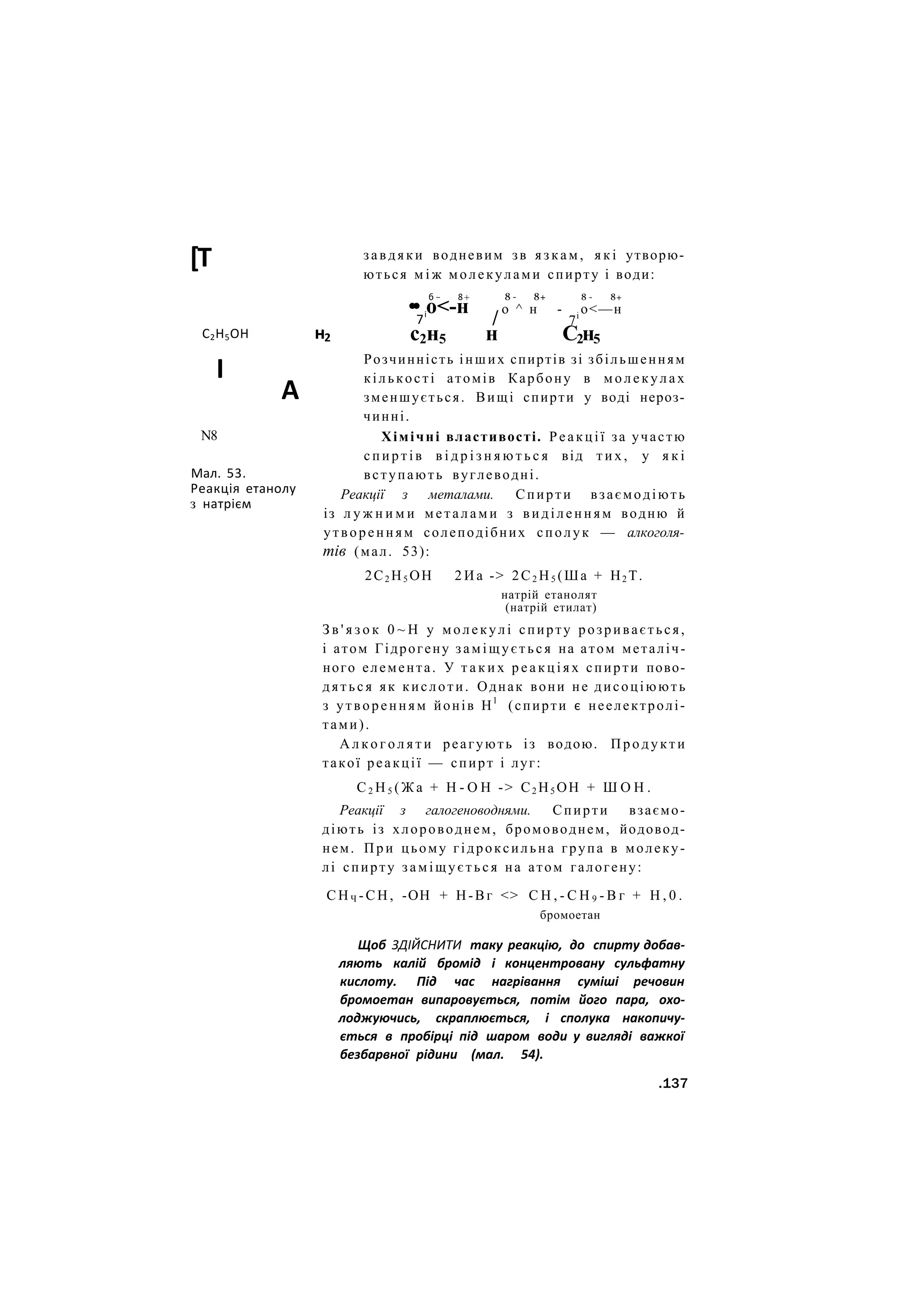 [Т
С2Н5ОН
І
н2
А
N8
Мал. 53.
Реакція етанолу
з натрієм
завдяки водневим зв язкам, я к і утворю-
ються м і ж молекулами спирту і води:
б - 8+
•• о<-н
7і
с2н5
/
н
8 - 8+
о ^ н
8 - 8+
- о<—н
7і
С2н5
Розчинність інших спиртів зі збільшенням
кількості атомів Карбону в молекулах
зменшується. Вищі спирти у воді нероз-
чинні.
Хімічні властивості. Реакції за участю
спиртів в і д р і з н я ю т ь с я від т и х , у я к і
вступають вуглеводні.
Реакції з металами. Спирти взаємодіють
із л у ж н и м и металами з виділенням водню й
утворенням солеподібних сполук — алкоголя-
тів (мал. 53):
2С2 Н5 ОН 2 И а -> 2С2 Н5 (Ша + Н2 Т.
натрій етанолят
(натрій етилат)
З в ' я з о к 0 ~ Н у молекулі спирту розривається,
і атом Гідрогену заміщується на атом металіч-
ного елемента. У т а к и х р е а к ц і я х спирти пово-
дяться як кислоти. Однак вони не дисоціюють
з утворенням йонів Н1
(спирти є неелектролі-
тами).
А л к о г о л я т и реагують із водою. Продукти
такої реакції — спирт і луг:
С 2 Н 5 ( Ж а + Н - О Н -> С2 Н5 ОН + Ш О Н .
Реакції з галогеноводнями. Спирти взаємо-
діють із хлороводнем, бромоводнем, йодовод-
нем. П р и цьому гідроксильна група в молеку-
лі спирту заміщується на атом галогену:
С Н Ч - С Н , -ОН + Н-Вг <> С Н , - С Н 9 - В г + Н , 0 .
бромоетан
Щоб ЗДІЙСНИТИ таку реакцію, до спирту добав-
ляють калій бромід і концентровану сульфатну
кислоту. Під час нагрівання суміші речовин
бромоетан випаровується, потім його пара, охо-
лоджуючись, скраплюється, і сполука накопичу-
ється в пробірці під шаром води у вигляді важкої
безбарвної рідини (мал. 54).
.137
 