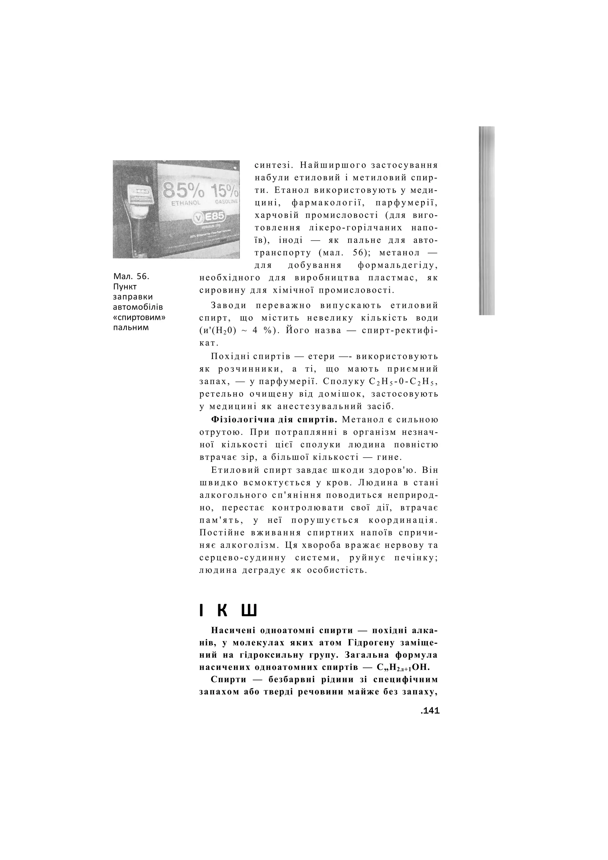 Мал. 56.
Пункт
заправки
автомобілів
«спиртовим»
пальним
синтезі. Н а й ш и р ш о г о застосування
набули етиловий і метиловий спир-
ти. Етанол використовують у меди-
ц и н і , ф а р м а к о л о г і ї , п а р ф у м е р і ї ,
харчовій промисловості (для виго-
товлення лікеро-горілчаних напо-
їв), іноді — як пальне д л я авто-
транспорту (мал. 56); метанол —
д л я д о б у в а н н я ф о р м а л ь д е г і д у ,
необхідного д л я виробництва пластмас, я к
сировину д л я хімічної промисловості.
З а в о д и п е р е в а ж н о в и п у с к а ю т ь е т и л о в и й
спирт, що містить невелику кількість води
(и'(Н20) ~ 4 % ) . Його назва — спирт-ректифі-
кат.
Похідні спиртів — етери —- використовують
як р о з ч и н н и к и , а ті, що м а ю т ь п р и є м н и й
запах, — у парфумерії. Сполуку С 2 Н 5 - 0 - С 2 Н 5 ,
ретельно очищену від домішок, застосовують
у медицині як анестезувальний засіб.
Фізіологічна дія спиртів. Метанол є сильною
отрутою. П р и потраплянні в організм незнач-
ної кількості цієї сполуки людина повністю
втрачає зір, а більшої кількості — гине.
Етиловий спирт завдає ш к о д и здоров'ю. Він
ш в и д к о всмоктується у кров. Л ю д и н а в стані
алкогольного с п ' я н і н н я поводиться неприрод-
но, перестає контролювати свої дії, втрачає
п а м ' я т ь , у неї п о р у ш у є т ь с я к о о р д и н а ц і я .
Постійне в ж и в а н н я спиртних напоїв спричи-
няє алкоголізм. Ця хвороба в р а ж а є нервову та
серцево-судинну системи, р у й н у є п е ч і н к у ;
людина деградує як особистість.
І К Ш
Насичені одноатомні спирти — похідні алка-
нів, у молекулах яких атом Гідрогену заміще-
ний на гідроксильну групу. Загальна формула
насичених одноатомних спиртів — С„Н2л+1ОН.
Спирти — безбарвні рідини зі специфічним
запахом або тверді речовини майже без запаху,
.141
 