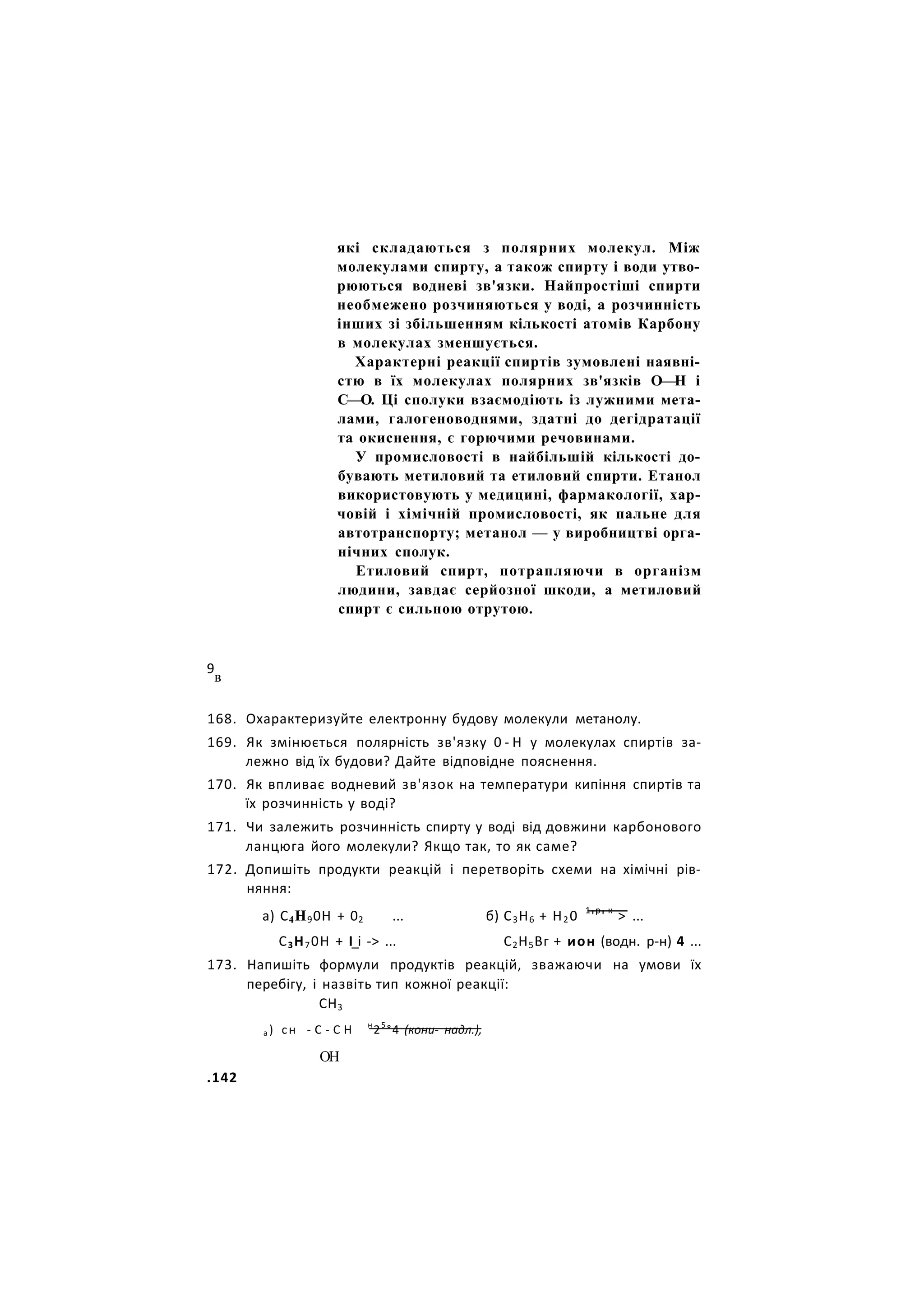 які складаються з полярних молекул. Між
молекулами спирту, а також спирту і води утво-
рюються водневі зв'язки. Найпростіші спирти
необмежено розчиняються у воді, а розчинність
інших зі збільшенням кількості атомів Карбону
в молекулах зменшується.
Характерні реакції спиртів зумовлені наявні-
стю в їх молекулах полярних зв'язків О—Н і
С—О. Ці сполуки взаємодіють із лужними мета-
лами, галогеноводнями, здатні до дегідратації
та окиснення, є горючими речовинами.
У промисловості в найбільшій кількості до-
бувають метиловий та етиловий спирти. Етанол
використовують у медицині, фармакології, хар-
човій і хімічній промисловості, як пальне для
автотранспорту; метанол — у виробництві орга-
нічних сполук.
Етиловий спирт, потрапляючи в організм
людини, завдає серйозної шкоди, а метиловий
спирт є сильною отрутою.
9
в
168. Охарактеризуйте електронну будову молекули метанолу.
169. Як змінюється полярність зв'язку 0 - Н у молекулах спиртів за-
лежно від їх будови? Дайте відповідне пояснення.
170. Як впливає водневий зв'язок на температури кипіння спиртів та
їх розчинність у воді?
171. Чи залежить розчинність спирту у воді від довжини карбонового
ланцюга його молекули? Якщо так, то як саме?
172. Допишіть продукти реакцій і перетворіть схеми на хімічні рів-
няння:
а) С4Н90Н + 02 ... б) С3Н6 + Н20 1
'р
' к
> ...
С3Н70Н + І_і -> ... С2Н5Вг + ион (водн. р-н) 4 ...
173. Напишіть формули продуктів реакцій, зважаючи на умови їх
перебігу, і назвіть тип кожної реакції:
СН3
а ) сн - С - С Н н
25
°4 (кони- надл.),
ОН
.142
 