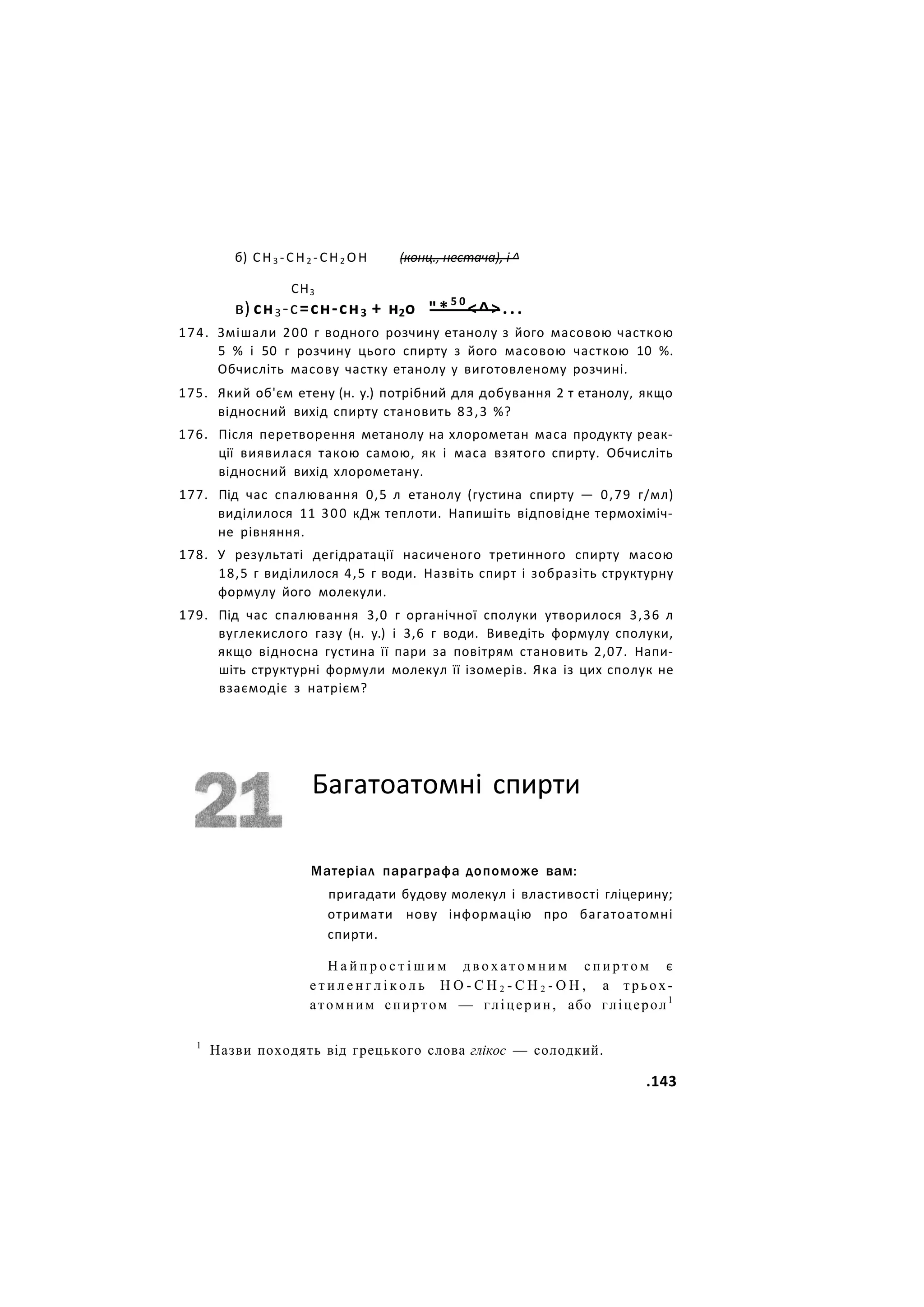 б) СН3 -СН2 -СН2 ОН (конц., нестача), і ^
СН3
в) сн3-с=сн-сн3 + н2о "*5 0
<^>...
174. Змішали 200 г водного розчину етанолу з його масовою часткою
5 % і 50 г розчину цього спирту з його масовою часткою 10 %.
Обчисліть масову частку етанолу у виготовленому розчині.
175. Який об'єм етену (н. у.) потрібний для добування 2 т етанолу, якщо
відносний вихід спирту становить 83,3 %?
176. Після перетворення метанолу на хлорометан маса продукту реак-
ції виявилася такою самою, як і маса взятого спирту. Обчисліть
відносний вихід хлорометану.
177. Під час спалювання 0,5 л етанолу (густина спирту — 0,79 г/мл)
виділилося 11 300 кДж теплоти. Напишіть відповідне термохіміч-
не рівняння.
178. У результаті дегідратації насиченого третинного спирту масою
18,5 г виділилося 4,5 г води. Назвіть спирт і зобразіть структурну
формулу його молекули.
179. Під час спалювання 3,0 г органічної сполуки утворилося 3,36 л
вуглекислого газу (н. у.) і 3,6 г води. Виведіть формулу сполуки,
якщо відносна густина її пари за повітрям становить 2,07. Напи-
шіть структурні формули молекул її ізомерів. Яка із цих сполук не
взаємодіє з натрієм?
Багатоатомні спирти
Матеріал параграфа допоможе вам:
пригадати будову молекул і властивості гліцерину;
отримати нову інформацію про багатоатомні
спирти.
Н а й п р о с т і ш и м д в о х а т о м н и м с п и р т о м є
е т и л е н г л і к о л ь Н О - С Н 2 - С Н 2 - О Н , а трьох-
атомним спиртом — гліцерин, або гліцерол1
1
Назви походять від грецького слова глікос — солодкий.
.143
 