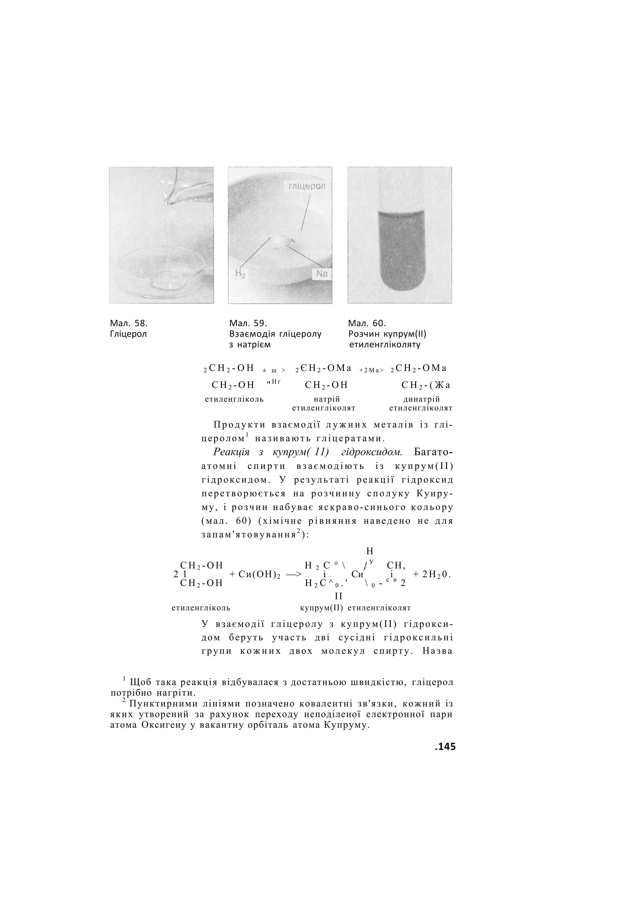Мал. 58. Мал. 59. Мал. 60.
Гліцерол Взаємодія гліцеролу Розчин купрум(ІІ)
з натрієм етиленгліколяту
2 С Н 2 - О Н ± ш > 2 Є Н 2 - О М а + 2 М а > 2 С Н 2 - О М а
С Н 2 - О Н "Н г
С Н 2 - О Н С Н 2 - ( Ж а
етиленгліколь натрій динатрій
етиленгліколят етиленгліколят
Продукти взаємодії л у ж н и х металів із глі-
церолом1
називають гліцератами.
Реакція з купрум( 11) гідроксидом. Багато-
атомні с п и р т и в з а є м о д і ю т ь із к у п р у м ( І І )
гідроксидом. У результаті реакції гідроксид
перетворюється на розчинну сполуку Куиру-
му, і розчин набуває яскраво-синього кольору
(мал. 60) (хімічне р і в н я н н я наведено не д л я
запам'ятовування2
):
Н
С Н 2 - О Н Н 2 С °  } У
СН,
2 1 + Си(ОН)2 —> і Си і + 2Н2 0.
С Н 2 - О Н Н 2 С ^ 0 . '  0 - с н
2
II
етиленгліколь купрум(ІІ) етиленгліколят
У взаємодії гліцеролу з купрум(ІІ) гідрокси-
дом беруть участь дві сусідні гідроксильні
групи к о ж н и х двох молекул спирту. Назва
1
Щоб така реакція відбувалася з достатньою швидкістю, гліцерол
потрібно нагріти.
2
Пунктирними лініями позначено ковалентні зв'язки, кожний із
яких утворений за рахунок переходу неподіленої електронної пари
атома Оксигену у вакантну орбіталь атома Купруму.
.145
 