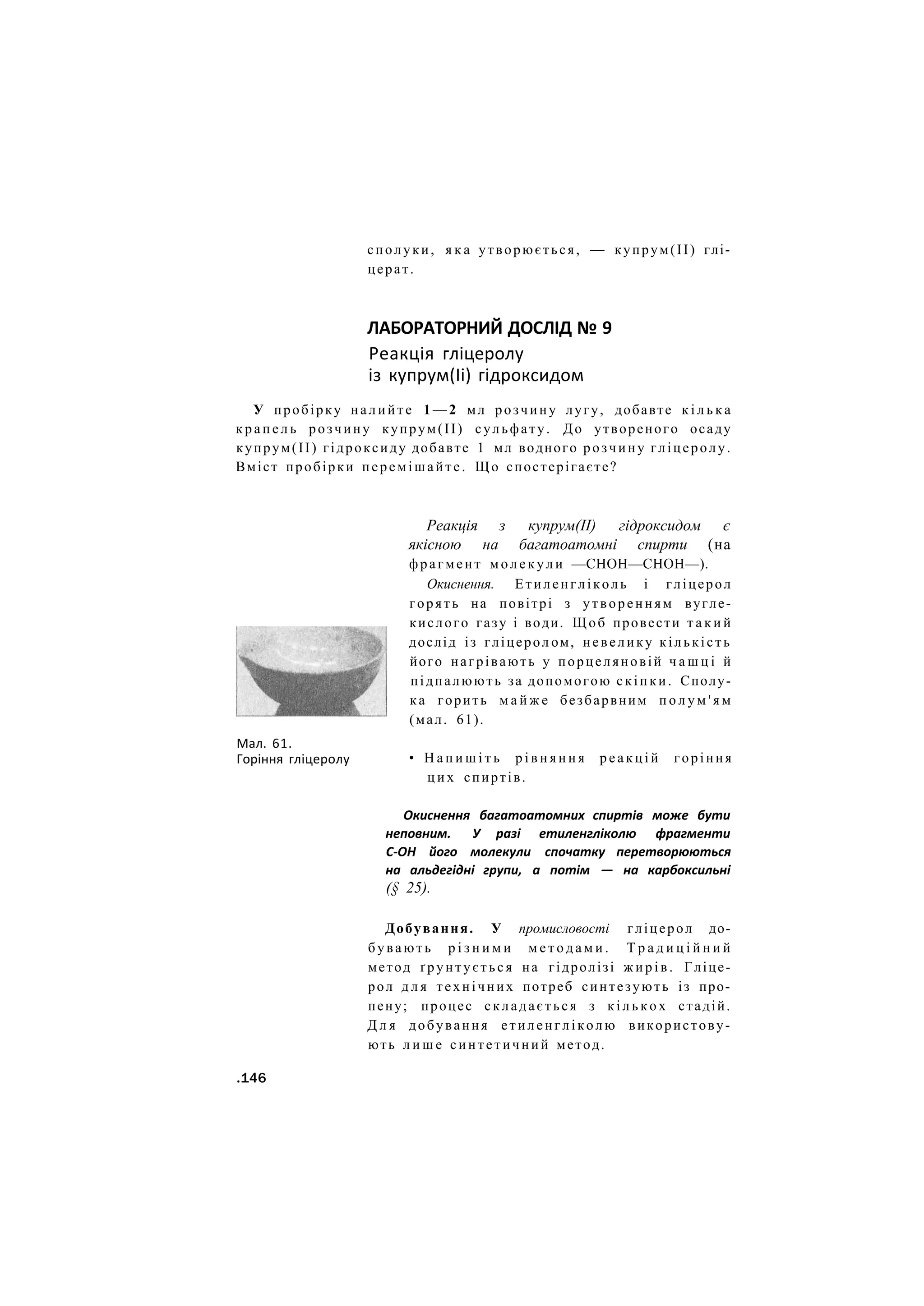 сполуки, я к а утворюється, — купрум(ІІ) глі-
церат.
ЛАБОРАТОРНИЙ ДОСЛІД № 9
Реакція гліцеролу
із купрум(Іі) гідроксидом
У пробірку налийте 1 — 2 мл розчину лугу, добавте к і л ь к а
к р а п е л ь розчину купрум(ІІ) сульфату. До утвореного осаду
купрум(ІІ) гідроксиду добавте 1 мл водного розчину гліцеролу.
Вміст пробірки перемішайте. Що спостерігаєте?
Реакція з купрум(II) гідроксидом є
якісною на багатоатомні спирти (на
фрагмент м о л е к у л и —СНОН—СНОН—).
Окиснення. Етиленгліколь і гліцерол
горять на повітрі з утворенням вугле-
кислого газу і води. Щоб провести т а к и й
дослід із гліцерол ом, невелику кількість
його нагрівають у порцеляновій ч а ш ц і й
підпалюють за допомогою скіпки. Сполу-
ка горить м а й ж е безбарвним п о л у м ' я м
(мал. 61).
• Н а п и ш і т ь р і в н я н н я р е а к ц і й горіння
ц и х спиртів.
Окиснення багатоатомних спиртів може бути
неповним. У разі етиленгліколю фрагменти
С-ОН його молекули спочатку перетворюються
на альдегідні групи, а потім — на карбоксильні
(§ 25).
Добування. У промисловості гліцерол до-
бувають р і з н и м и м е т о д а м и . Т р а д и ц і й н и й
метод ґрунтується на гідролізі ж и р і в . Гліце-
рол д л я технічних потреб синтезують із про-
пену; процес складається з к і л ь к о х стадій.
Д л я добування етиленгліколю використову-
ють л и ш е синтетичний метод.
.146
Мал. 61.
Горіння гліцеролу
 