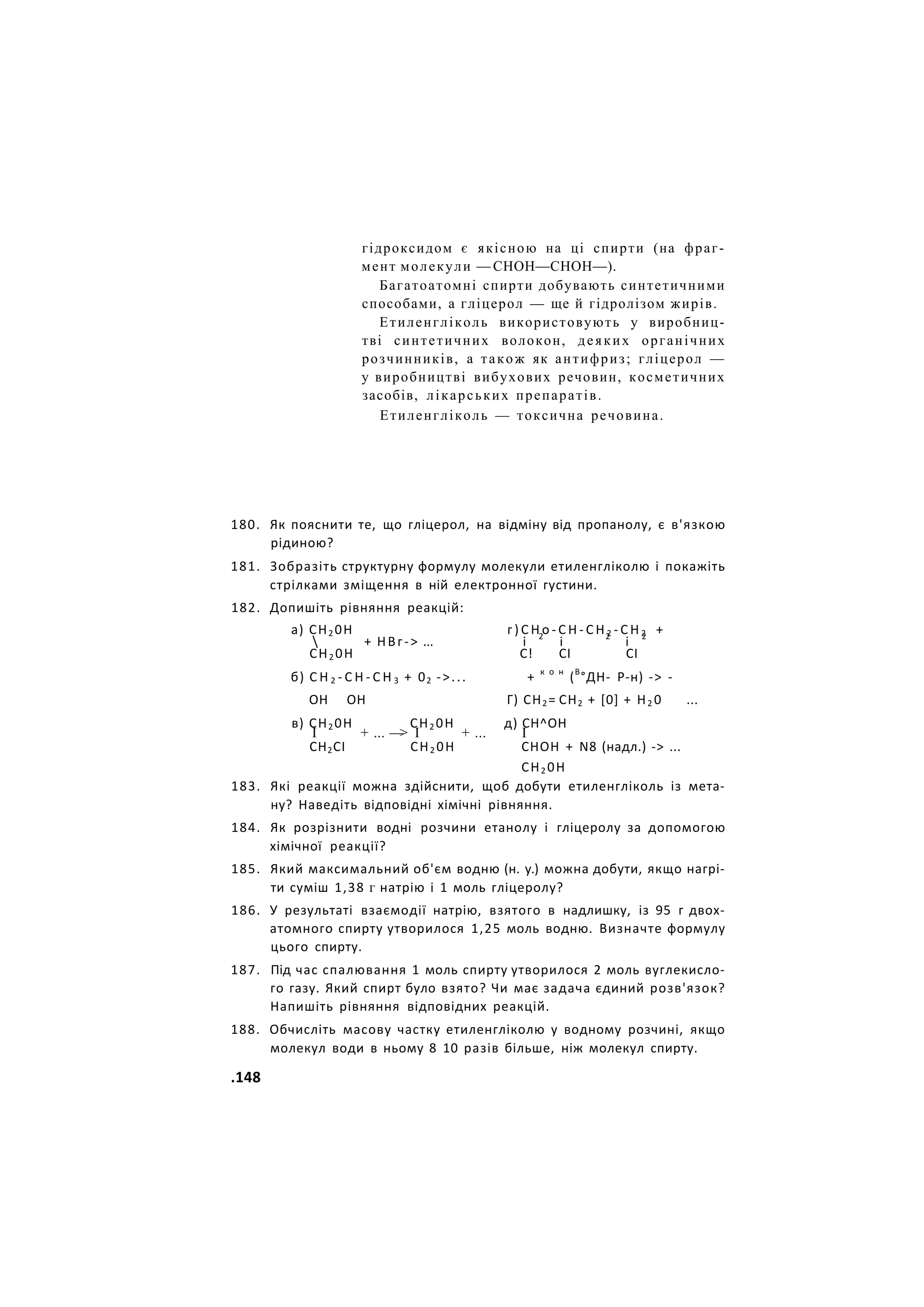 гідроксидом є якісною на ці спирти (на фраг-
мент молекули — СНОН—СНОН—).
Багатоатомні спирти добувають синтетичними
способами, а гліцерол — ще й гідролізом жирів.
Етиленгліколь використовують у виробниц-
тві синтетичних волокон, деяких органічних
розчинників, а також як антифриз; гліцерол —
у виробництві вибухових речовин, косметичних
засобів, лікарських препаратів.
Етиленгліколь — токсична речовина.
180. Як пояснити те, що гліцерол, на відміну від пропанолу, є в'язкою
рідиною?
181. Зобразіть структурну формулу молекули етиленгліколю і покажіть
стрілками зміщення в ній електронної густини.
182. Допишіть рівняння реакцій:
а) СН2 0Н г ) С Н о - С Н - С Н 2 - С Н 2 +
 + НВг-> ... і 2
і 2
і 2
СН2 0Н С! СІ СІ
б) С Н 2 - С Н - С Н 3 + 02 ->... + к о н
(В
°ДН- Р-н) -> -
ОН ОН Г) СН2= СН2 + [0] + Н2 0 ...
в) СН2 0Н СН2 0Н д) СН^ОН
І + ... —
> І + ... І
СН2СІ СН2 0Н СНОН + N8 (надл.) -> ...
СН2 0Н
183. Які реакції можна здійснити, щоб добути етиленгліколь із мета-
ну? Наведіть відповідні хімічні рівняння.
184. Як розрізнити водні розчини етанолу і гліцеролу за допомогою
хімічної реакції?
185. Який максимальний об'єм водню (н. у.) можна добути, якщо нагрі-
ти суміш 1,38 г натрію і 1 моль гліцеролу?
186. У результаті взаємодії натрію, взятого в надлишку, із 95 г двох-
атомного спирту утворилося 1,25 моль водню. Визначте формулу
цього спирту.
187. Під час спалювання 1 моль спирту утворилося 2 моль вуглекисло-
го газу. Який спирт було взято? Чи має задача єдиний розв'язок?
Напишіть рівняння відповідних реакцій.
188. Обчисліть масову частку етиленгліколю у водному розчині, якщо
молекул води в ньому 8 10 разів більше, ніж молекул спирту.
.148
 