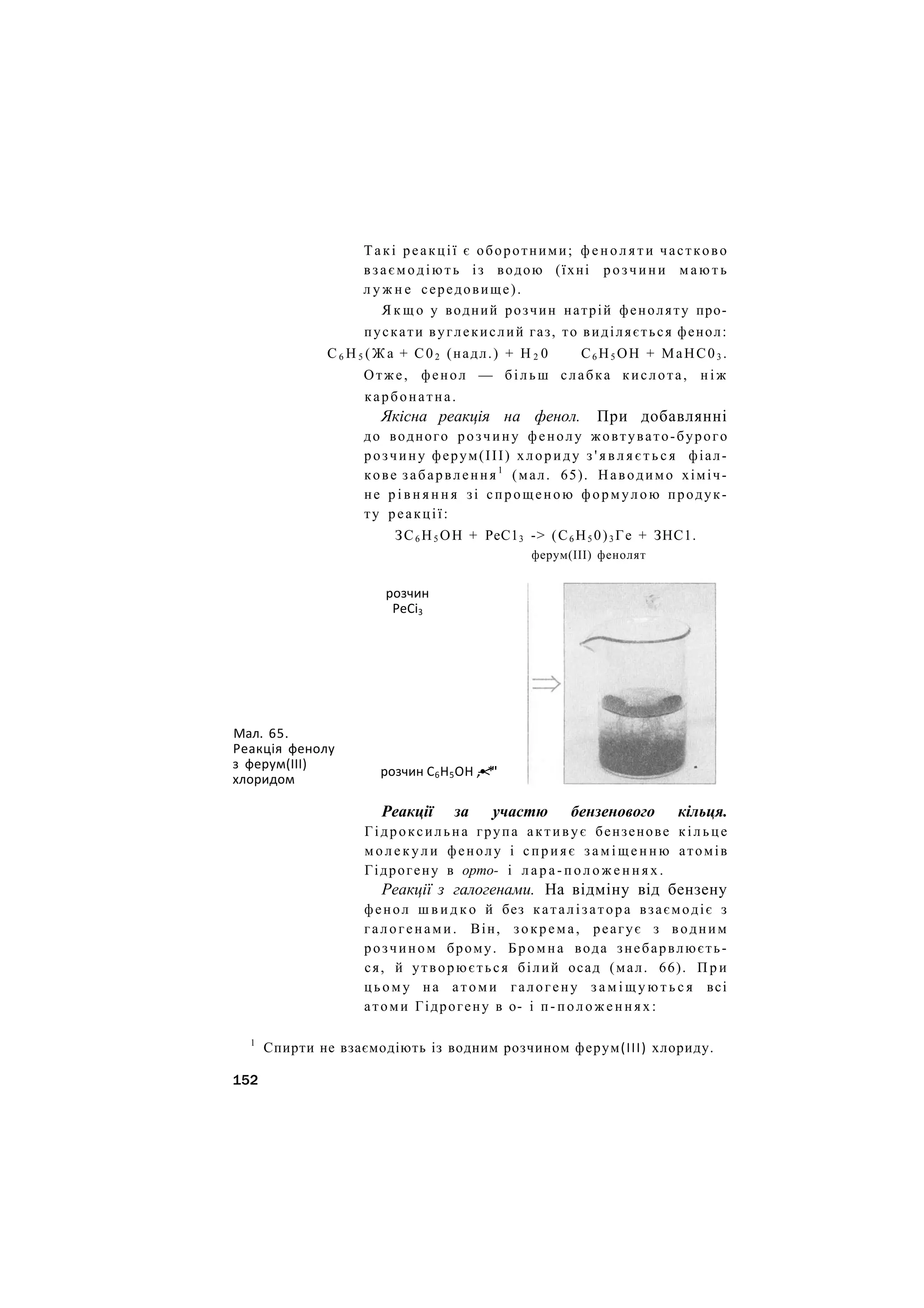 Такі реакції є оборотними; ф е н о л я т и частково
взаємодіють із водою (їхні розчини м а ю т ь
л у ж н е середовище).
Я к щ о у водний розчин натрій феноляту про-
пускати вуглекислий газ, то виділяється фенол:
С 6 Н 5 ( Ж а + С02 (надл.) + Н 2 0 С6 Н5 ОН + МаНС03 .
Отже, фенол — більш слабка кислота, н і ж
карбонатна.
Якісна реакція на фенол. При добавлянні
до водного розчину фенолу жовтувато-бурого
розчину ферум(ІІІ) хлориду з ' я в л я є т ь с я фіал-
кове забарвлення1
(мал. 65). Наводимо хіміч-
не р і в н я н н я зі спрощеною формулою продук-
ту реакції:
ЗС6 Н5 ОН + РеС13 -> (С6 Н5 0)3 Ге + ЗНС1.
ферум(ІІІ) фенолят
Мал. 65.
Реакція фенолу
з ферум(ІІІ)
хлоридом
розчин
РеСі3
розчин С6Н5ОН ,
.
-
•
<
*
"
'
Реакції за участю бензенового кільця.
Гідроксильна група активує бензенове кільце
м о л е к у л и фенолу і сприяє з а м і щ е н н ю атомів
Гідрогену в орто- і л а р а - п о л о ж е н н я х .
Реакції з галогенами. На відміну від бензену
фенол ш в и д к о й без каталізатора взаємодіє з
галогенами. Він, зокрема, реагує з водним
розчином брому. Бромна вода знебарвлюєть-
ся, й утворюється білий осад (мал. 66). П р и
цьому на атоми галогену з а м і щ у ю т ь с я всі
атоми Гідрогену в о- і п-положеннях:
1
Спирти не взаємодіють із водним розчином ферум(ІІІ) хлориду.
152
 