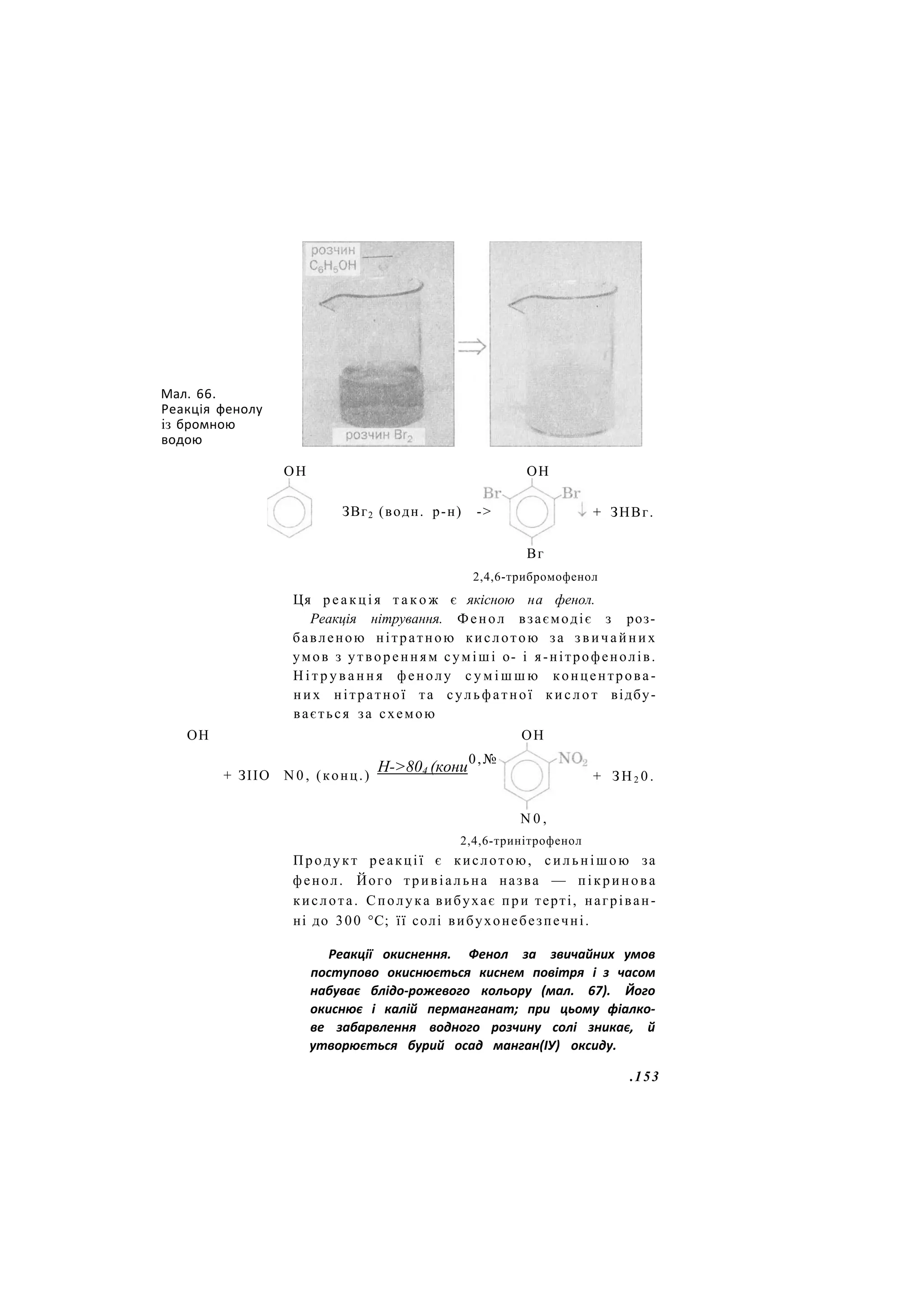 Мал. 66.
Реакція фенолу
із бромною
водою
ОН ОН
ЗВг2 (водн. р-н) ->
ОН
+ ЗНВг.
Вг
2,4,6-трибромофенол
Ця р е а к ц і я т а к о ж є якісною на фенол.
Реакція нітрування. Фенол взаємодіє з роз-
бавленою нітратною кислотою за з в и ч а й н и х
умов з утворенням суміші о- і я-нітрофенолів.
Н і т р у в а н н я фенолу с у м і ш ш ю концентрова-
них нітратної та сульфатної к и с л о т відбу-
вається за схемою
ОН
+ ЗІІО N 0 , (конц.)
Н->804 (кони
0,№
+ З Н 2 0 .
N 0 ,
2,4,6-тринітрофенол
Продукт реакції є кислотою, сильнішою за
фенол. Його тривіальна назва — пікринова
кислота. Сполука вибухає при терті, нагріван-
ні до 300 °С; її солі вибухонебезпечні.
Реакції окиснення. Фенол за звичайних умов
поступово окиснюється киснем повітря і з часом
набуває блідо-рожевого кольору (мал. 67). Його
окиснює і калій перманганат; при цьому фіалко-
ве забарвлення водного розчину солі зникає, й
утворюється бурий осад манган(ІУ) оксиду.
.153
 