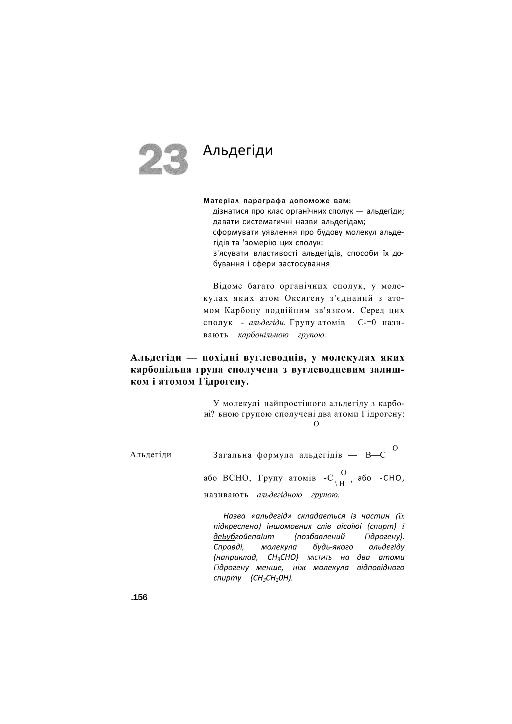 Альдегіди
Матеріал параграфа допоможе вам:
дізнатися про клас органічних сполук — альдегіди;
давати системагичні назви альдегідам;
сформувати уявлення про будову молекул альде-
гідів та 'зомерію цих сполук:
з'ясувати властивості альдегідів, способи їх до-
бування і сфери застосування
Відоме багато органічних сполук, у моле-
кулах яких атом Оксигену з'єднаний з ато-
мом Карбону подвійним зв'язком. Серед цих
сполук - альдегіди. Групу атомів С-=0 нази-
вають карбонільною групою.
Альдегіди — похідні вуглеводнів, у молекулах яких
карбонільна група сполучена з вуглеводневим залиш-
ком і атомом Гідрогену.
Альдегіди
У молекулі найпростішого альдегіду з карбо-
ні? ьною групою сполучені два атоми Гідрогену:
О
Загальна формула альдегідів — В—С
О
або ВСНО, Групу атомів -С
О
 Н '
називають альдегідною групою.
або -СНО,
Назва «альдегід» складається із частин (їх
підкреслено) іншомовних слів аісоіюі (спирт) і
деЬубгойепаІит (позбавлений Гідрогену).
Справді, молекула будь-якого альдегіду
(наприклад, СН3СНО) МІСТИТЬ на два атоми
Гідрогену менше, ніж молекула відповідного
спирту (СН3СН20Н).
.156
 