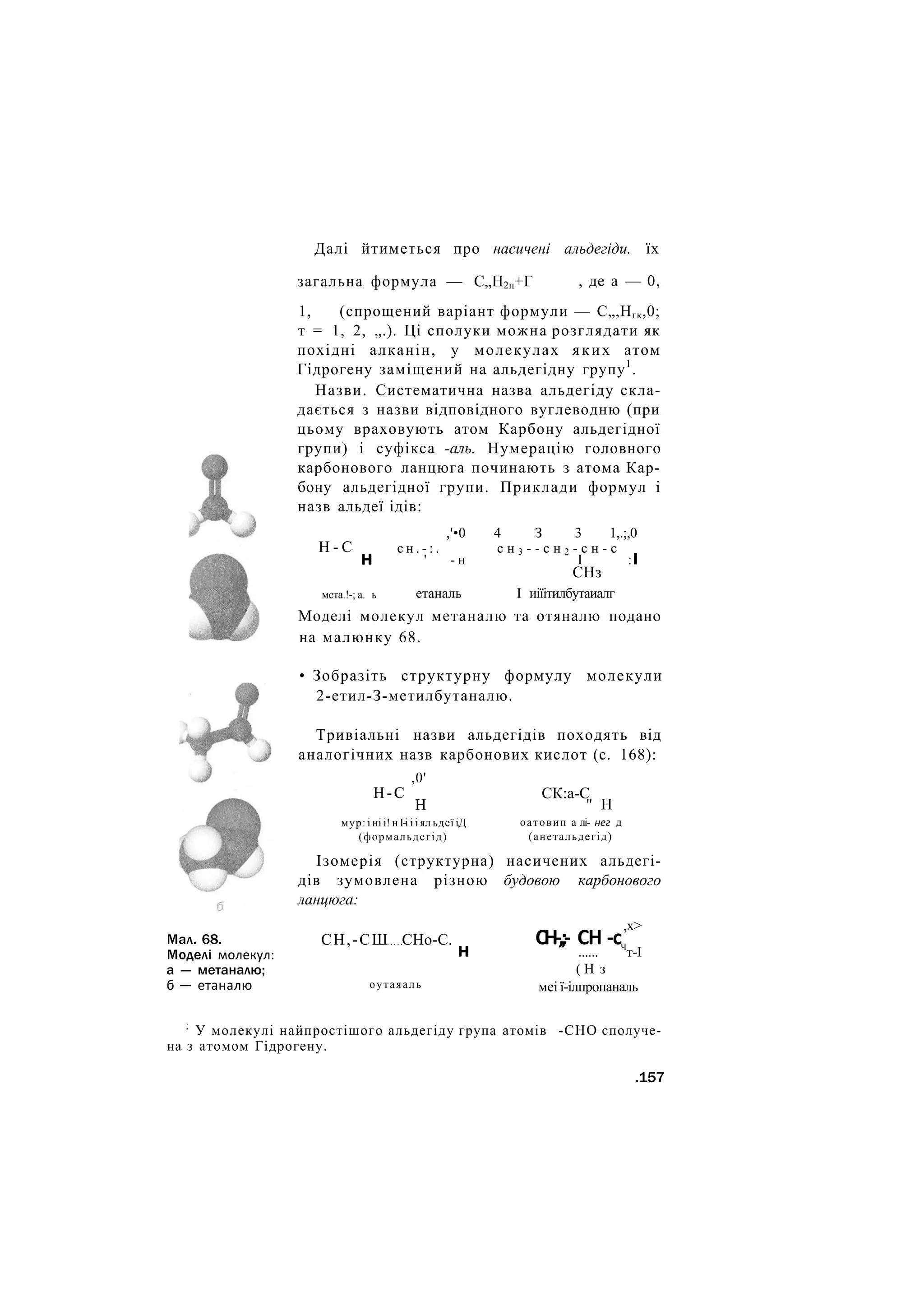 Далі йтиметься про насичені альдегіди. їх
загальна формула — С„Н2п+Г , де а — 0,
1, (спрощений варіант формули — С„,Нгк,0;
т = 1, 2, „.). Ці сполуки можна розглядати як
похідні алканін, у молекулах яких атом
Гідрогену заміщений на альдегідну групу1
.
Назви. Систематична назва альдегіду скла-
дається з назви відповідного вуглеводню (при
цьому враховують атом Карбону альдегідної
групи) і суфікса -аль. Нумерацію головного
карбонового ланцюга починають з атома Кар-
бону альдегідної групи. Приклади формул і
назв альдеї ідів:
Н - С
н
,'•0 4 З 3 1,.;,0
с н . - : . с н 3 - - с н 2 - с н - с
' - н І :І
СНз
мста.!-; а. ь етаналь І иіїітилбутаиалг
Моделі молекул метаналю та отяналю подано
на малюнку 68.
Мал. 68.
Моделі молекул:
а — метаналю;
б — етаналю
• Зобразіть структурну формулу молекули
2-етил-З-метилбутаналю.
Тривіальні назви альдегідів походять від
аналогічних назв карбонових кислот (с. 168):
Н-С
,0'
Н
СК:а-С
" Н
мур: і ні і! н І-і і і ял ьдеї і.Д
(формальдегід)
оатовип а лі- нег д
(анетальдегід)
Ізомерія (структурна) насичених альдегі-
дів зумовлена різною будовою карбонового
ланцюга:
,х>
СН,-СШ СНо-С.
н
оутаяаль
СН-,;- СН -с
...... Ч
т-І
( Н з
меі ї-ілпропаналь
;
У молекулі найпростішого альдегіду група атомів -СНО сполуче-
на з атомом Гідрогену.
.157
 