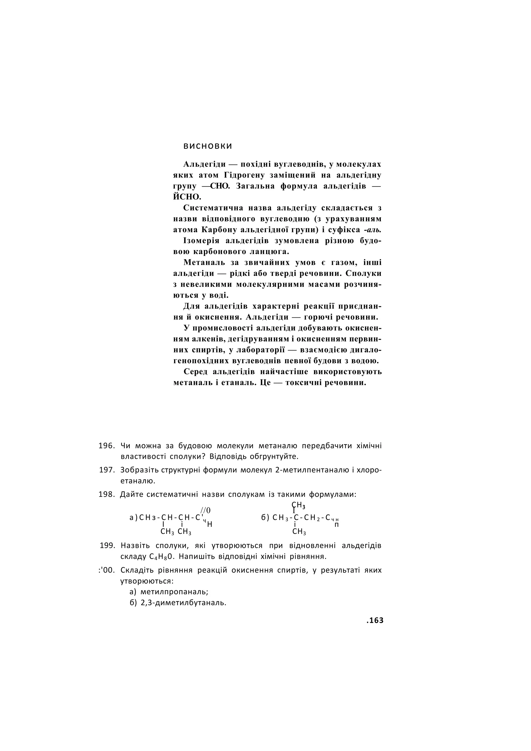 висновки
Альдегіди — похідні вуглеводнів, у молекулах
яких атом Гідрогену заміщений на альдегідну
групу —СНО. Загальна формула альдегідів —
ЙСНО.
Систематична назва альдегіду складається з
назви відповідного вуглеводню (з урахуванням
атома Карбону альдегідної групи) і суфікса -аль.
Ізомерія альдегідів зумовлена різною будо-
вою карбонового ланцюга.
Метаналь за звичайних умов є газом, інші
альдегіди — рідкі або тверді речовини. Сполуки
з невеликими молекулярними масами розчиня-
ються у воді.
Для альдегідів характерні реакції приєднан-
ня й окиснення. Альдегіди — горючі речовини.
У промисловості альдегіди добувають окиснен-
ням алкенів, дегідруванням і окисненням первин-
них спиртів, у лабораторії — взаємодією дигало-
генопохідних вуглеводнів певної будови з водою.
Серед альдегідів найчастіше використовують
метаналь і етаналь. Це — токсичні речовини.
196. Чи можна за будовою молекули метаналю передбачити хімічні
властивості сполуки? Відповідь обгрунтуйте.
197. Зобразіть структурні формули молекул 2-метилпентаналю і хлоро-
етаналю.
198. Дайте систематичні назви сполукам із такими формулами:
СН3
//0 І 3
а ) С Н з - С Н - С Н - С ' б) С Н 3 - С - С Н 2 - С ч н
І і Ч
Н і п
СН3 СН3 СН3
199. Назвіть сполуки, які утворюються при відновленні альдегідів
складу С4Н80. Напишіть відповідні хімічні рівняння.
:'00. Складіть рівняння реакцій окиснення спиртів, у результаті яких
утворюються:
а) метилпропаналь;
б) 2,3-диметилбутаналь.
.163
 