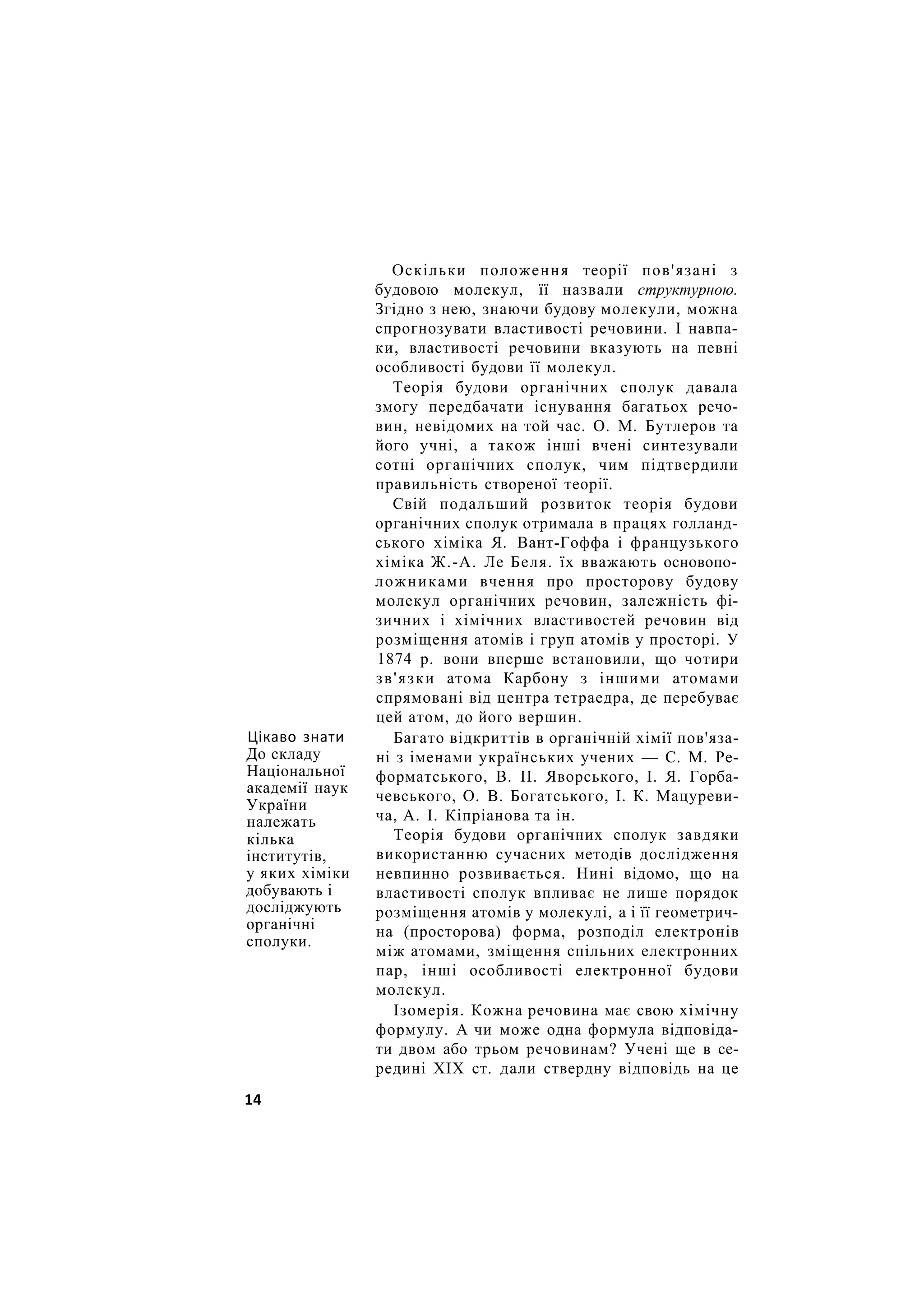 Цікаво знати
До складу
Національної
академії наук
України
належать
кілька
інститутів,
у яких хіміки
добувають і
досліджують
органічні
сполуки.
Оскільки положення теорії пов'язані з
будовою молекул, її назвали структурною.
Згідно з нею, знаючи будову молекули, можна
спрогнозувати властивості речовини. І навпа-
ки, властивості речовини вказують на певні
особливості будови її молекул.
Теорія будови органічних сполук давала
змогу передбачати існування багатьох речо-
вин, невідомих на той час. О. М. Бутлеров та
його учні, а також інші вчені синтезували
сотні органічних сполук, чим підтвердили
правильність створеної теорії.
Свій подальший розвиток теорія будови
органічних сполук отримала в працях голланд-
ського хіміка Я. Вант-Гоффа і французького
хіміка Ж.-А. Ле Беля. їх вважають основопо-
ложниками вчення про просторову будову
молекул органічних речовин, залежність фі-
зичних і хімічних властивостей речовин від
розміщення атомів і груп атомів у просторі. У
1874 р. вони вперше встановили, що чотири
зв'язки атома Карбону з іншими атомами
спрямовані від центра тетраедра, де перебуває
цей атом, до його вершин.
Багато відкриттів в органічній хімії пов'яза-
ні з іменами українських учених — С. М. Ре-
форматського, В. II. Яворського, І. Я. Горба-
чевського, О. В. Богатського, І. К. Мацуреви-
ча, А. І. Кіпріанова та ін.
Теорія будови органічних сполук завдяки
використанню сучасних методів дослідження
невпинно розвивається. Нині відомо, що на
властивості сполук впливає не лише порядок
розміщення атомів у молекулі, а і її геометрич-
на (просторова) форма, розподіл електронів
між атомами, зміщення спільних електронних
пар, інші особливості електронної будови
молекул.
Ізомерія. Кожна речовина має свою хімічну
формулу. А чи може одна формула відповіда-
ти двом або трьом речовинам? Учені ще в се-
редині XIX ст. дали ствердну відповідь на це
14
 