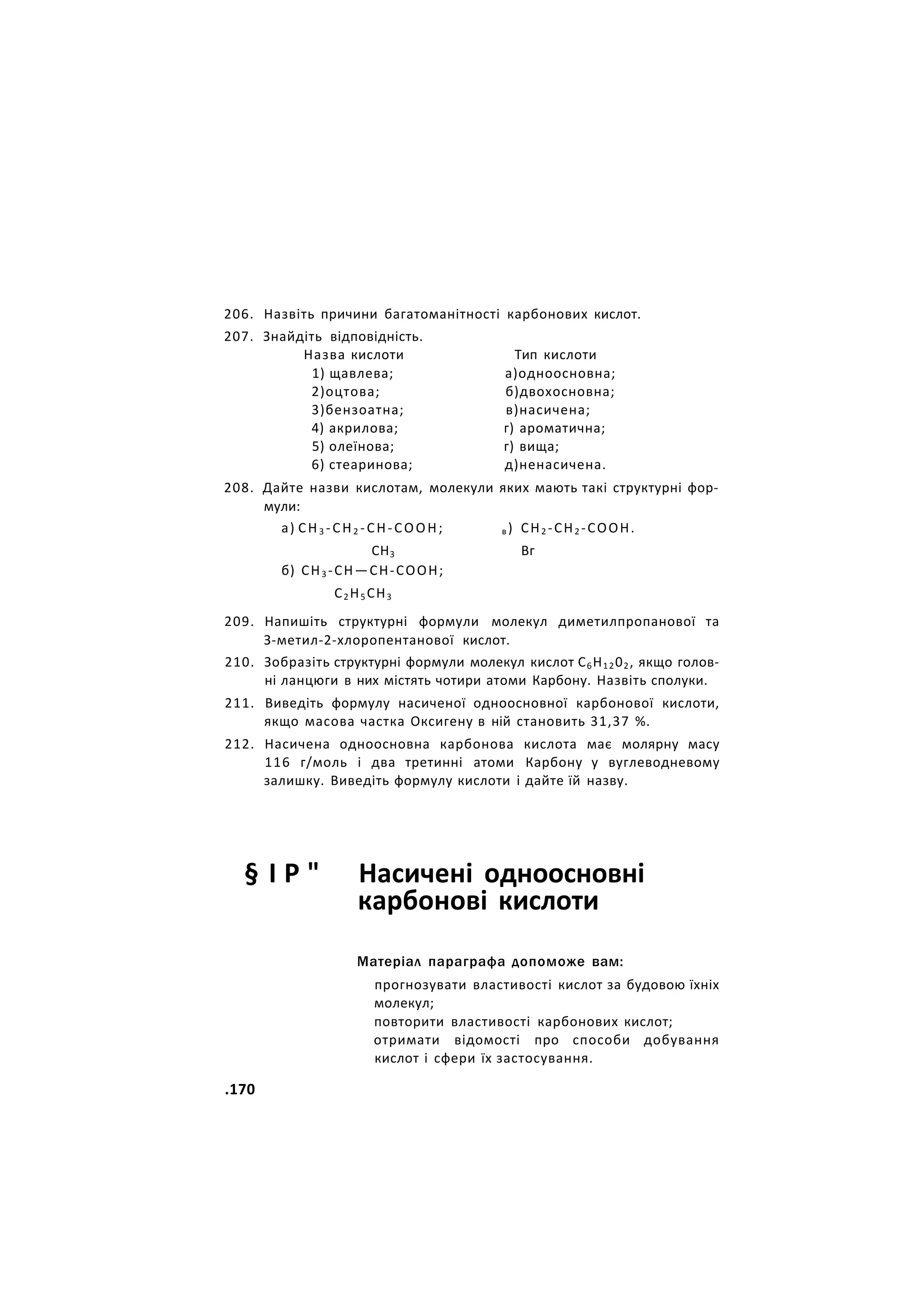 206. Назвіть причини багатоманітності карбонових кислот.
207. Знайдіть відповідність.
Назва кислоти Тип кислоти
1) щавлева; а)одноосновна;
2)оцтова; б)двохосновна;
3)бензоатна; в)насичена;
4) акрилова; г) ароматична;
5) олеїнова; г) вища;
6) стеаринова; д)ненасичена.
208. Дайте назви кислотам, молекули яких мають такі структурні фор-
мули:
а) СН3 -СН2 -СН-СООН; в ) СН2 -СН2 -СООН.
СН3 Вг
б) СН3 -СН—СН-СООН;
С2 Н5 СН3
209. Напишіть структурні формули молекул диметилпропанової та
З-метил-2-хлоропентанової кислот.
210. Зобразіть структурні формули молекул кислот С6Н1202, якщо голов-
ні ланцюги в них містять чотири атоми Карбону. Назвіть сполуки.
211. Виведіть формулу насиченої одноосновної карбонової кислоти,
якщо масова частка Оксигену в ній становить 31,37 %.
212. Насичена одноосновна карбонова кислота має молярну масу
116 г/моль і два третинні атоми Карбону у вуглеводневому
залишку. Виведіть формулу кислоти і дайте їй назву.
§ І Р " Насичені одноосновні
карбонові кислоти
Матеріал параграфа допоможе вам:
прогнозувати властивості кислот за будовою їхніх
молекул;
повторити властивості карбонових кислот;
отримати відомості про способи добування
кислот і сфери їх застосування.
.170
 