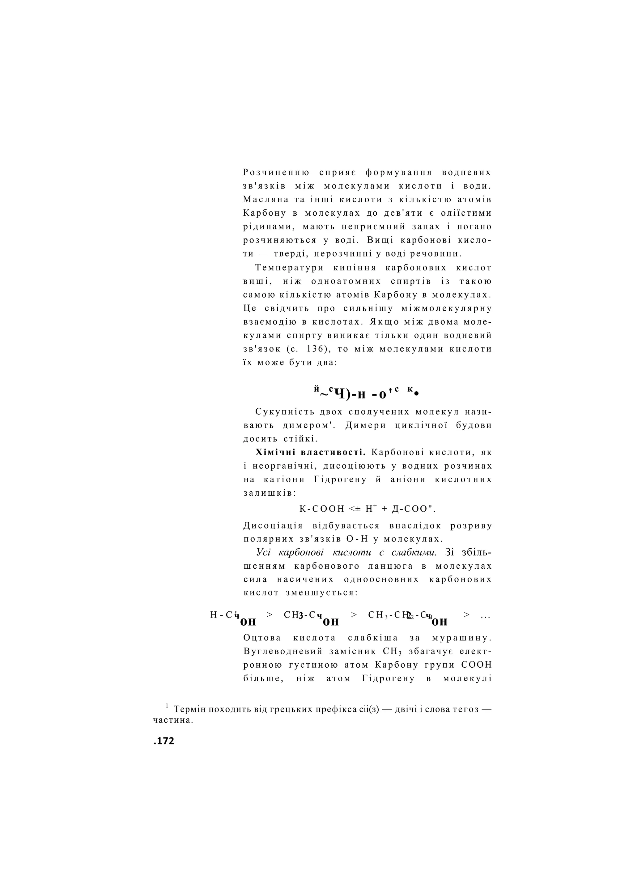 Р о з ч и н е н н ю с п р и я є ф о р м у в а н н я в о д н е в и х
з в ' я з к і в м і ж м о л е к у л а м и к и с л о т и і води.
М а с л я н а та і н ш і к и с л о т и з к і л ь к і с т ю а т о м і в
Карбону в м о л е к у л а х до д е в ' я т и є оліїстими
рідинами, м а ю т ь н е п р и є м н и й запах і погано
р о з ч и н я ю т ь с я у воді. В и щ і карбонові кисло-
ти — тверді, нерозчинні у воді речовини.
Т е м п е р а т у р и к и п і н н я к а р б о н о в и х к и с л о т
в и щ і , н і ж о д н о а т о м н и х с п и р т і в і з т а к о ю
самою к і л ь к і с т ю атомів Карбону в м о л е к у л а х .
Ц е свідчить про с и л ь н і ш у м і ж м о л е к у л я р н у
взаємодію в к и с л о т а х . Я к щ о м і ж двома моле-
к у л а м и с п и р т у в и н и к а є т і л ь к и один водневий
з в ' я з о к (с. 136), то м і ж м о л е к у л а м и к и с л о т и
їх м о ж е бути два:
й
~с
Ч)-н -о'с к
•
Сукупність двох с п о л у ч е н и х м о л е к у л нази-
вають д и м е р о м ' . Д и м е р и ц и к л і ч н о ї будови
досить стійкі.
Хімічні властивості. Карбонові к и с л о т и , як
і неорганічні, дисоціюють у водних р о з ч и н а х
на к а т і о н и Г і д р о г е н у й а н і о н и к и с л о т н и х
з а л и ш к і в :
К - С О О Н <± Н+
+ Д-СОО".
Д и с о ц і а ц і я відбувається в н а с л і д о к р о з р и в у
п о л я р н и х з в ' я з к і в О - Н у м о л е к у л а х .
Усі карбонові кислоти є слабкими. Зі збіль-
ш е н н я м карбонового л а н ц ю г а в м о л е к у л а х
с и л а н а с и ч е н и х о д н о о с н о в н и х к а р б о н о в и х
кислот з м е н ш у є т ь с я :
Н - С ' > С Н , - С > С Н 3 - С Н 2 - С Ч > ...
ч
он 3 ч
он 2 ч
он
О ц т о в а к и с л о т а с л а б к і ш а з а м у р а ш и н у .
Вуглеводневий з а м і с н и к СН3 збагачує елект-
ронною густиною атом Карбону г р у п и СООН
б і л ь ш е , н і ж а т о м Г і д р о г е н у в м о л е к у л і
1
Термін походить від грецьких префікса сіі(з) — двічі і слова тегоз —
частина.
.172
 