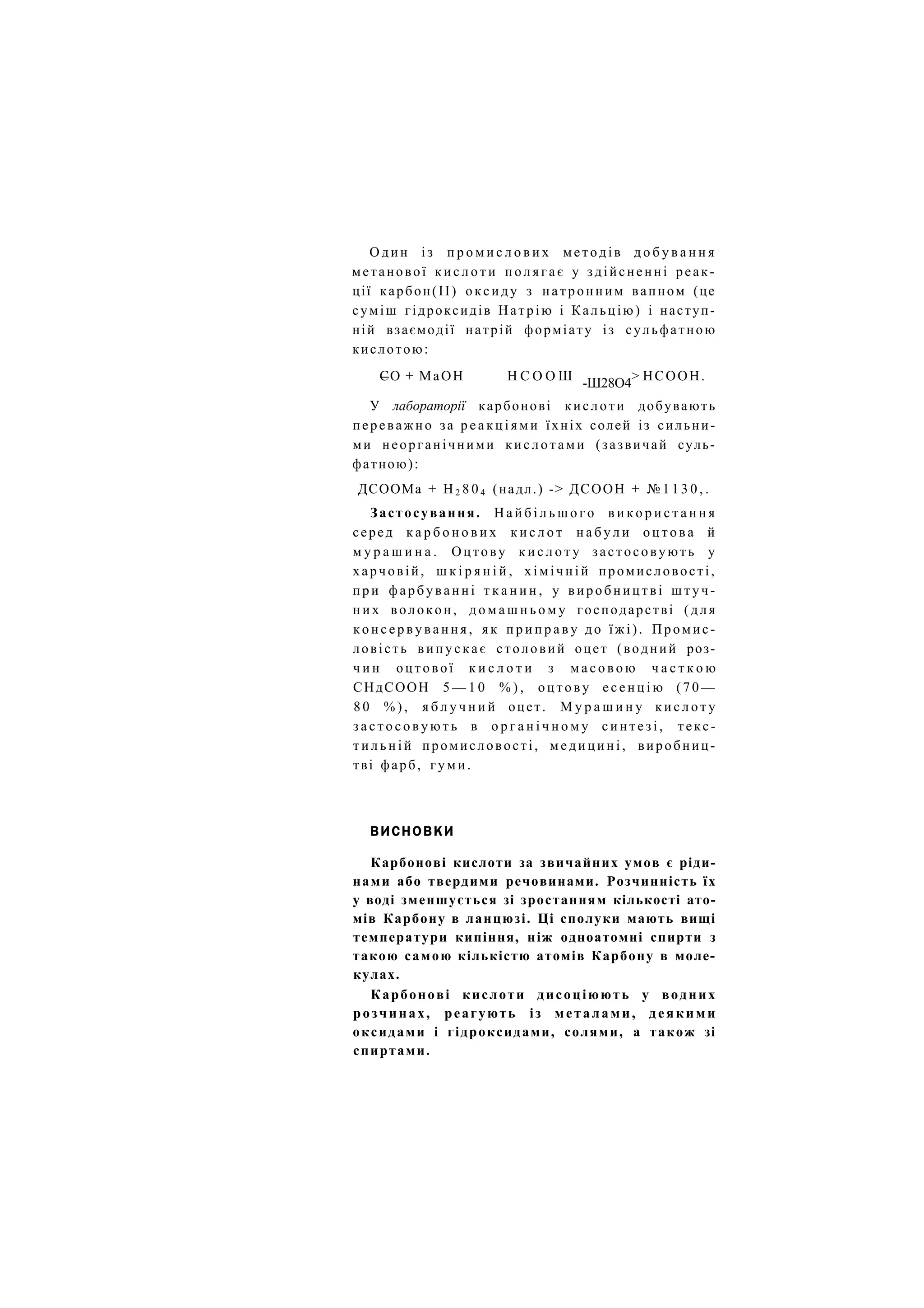 Один і з п р о м и с л о в и х методів д о б у в а н н я
метанової к и с л о т и п о л я г а є у здійсненні реак-
ції карбон(ІІ) оксиду з натронним вапном (це
суміш гідроксидів Натрію і Кальцію) і наступ-
ній взаємодії натрій форміату із сульфатною
кислотою:
СО + МаОН Н С О О Ш > НСООН.
-Ш28О4
У лабораторії карбонові кислоти добувають
переважно за р е а к ц і я м и їхніх солей із сильни-
ми неорганічними кислотами (зазвичай суль-
фатною):
ДСООМа + Н 2 8 0 4 (надл.) -> ДСООН + № 1 1 3 0 , .
Застосування. Н а й б і л ь ш о г о в и к о р и с т а н н я
серед к а р б о н о в и х к и с л о т н а б у л и о ц т о в а й
м у р а ш и н а . Оцтову к и с л о т у застосовують у
харчовій, ш к і р я н і й , х і м і ч н і й промисловості,
при фарбуванні т к а н и н , у виробництві ш т у ч -
н и х волокон, д о м а ш н ь о м у господарстві (для
к о н с е р в у в а н н я , як п р и п р а в у до їжі). Промис-
ловість в и п у с к а є столовий оцет (водний роз-
ч и н оцтової к и с л о т и з м а с о в о ю ч а с т к о ю
СНдСООН 5 — 1 0 % ) , оцтову е с е н ц і ю (70—
8 0 % ) , я б л у ч н и й оцет. М у р а ш и н у к и с л о т у
з а с т о с о в у ю т ь в о р г а н і ч н о м у с и н т е з і , текс-
т и л ь н і й промисловості, м е д и ц и н і , виробниц-
тві фарб, гуми.
ВИСНОВКИ
Карбонові кислоти за звичайних умов є ріди-
нами або твердими речовинами. Розчинність їх
у воді зменшується зі зростанням кількості ато-
мів Карбону в ланцюзі. Ці сполуки мають вищі
температури кипіння, ніж одноатомні спирти з
такою самою кількістю атомів Карбону в моле-
кулах.
Карбонові кислоти дисоціюють у водних
розчинах, реагують із металами, деякими
оксидами і гідроксидами, солями, а також зі
спиртами.
 