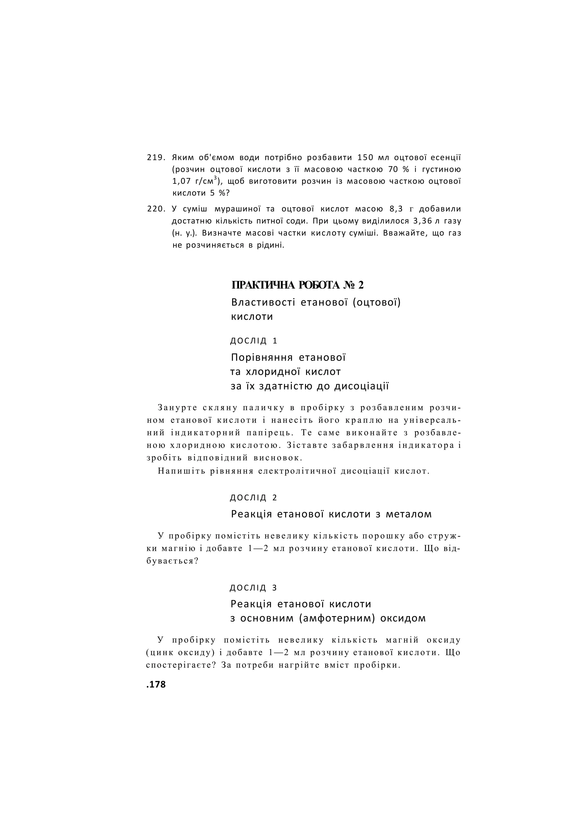 219. Яким об'ємом води потрібно розбавити 150 мл оцтової есенції
(розчин оцтової кислоти з її масовою часткою 70 % і густиною
1,07 г/см3
), щоб виготовити розчин із масовою часткою оцтової
кислоти 5 %?
220. У суміш мурашиної та оцтової кислот масою 8,3 г добавили
достатню кількість питної соди. При цьому виділилося 3,36 л газу
(н. у.). Визначте масові частки кислоту суміші. Вважайте, що газ
не розчиняється в рідині.
ПРАКТИЧНА РОБОТА № 2
Властивості етанової (оцтової)
кислоти
ДОСЛІД 1
Порівняння етанової
та хлоридної кислот
за їх здатністю до дисоціації
З а н у р т е с к л я н у п а л и ч к у в пробірку з р о з б а в л е н и м розчи-
ном етанової к и с л о т и і нанесіть його к р а п л ю на універсаль-
н и й і н д и к а т о р н и й п а п і р е ц ь . Те саме в и к о н а й т е з розбавле-
ною х л о р и д н о ю к и с л о т о ю . Зіставте з а б а р в л е н н я і н д и к а т о р а і
зробіть відповідний висновок.
Н а п и ш і т ь рівняння електролітичної дисоціації кислот.
ДОСЛІД 2
Реакція етанової кислоти з металом
У пробірку помістіть невелику кількість п о р о ш к у або струж-
ки магнію і добавте 1—2 мл розчину етанової кислоти. Що від-
бувається?
ДОСЛІД З
Реакція етанової кислоти
з основним (амфотерним) оксидом
У пробірку помістіть н е в е л и к у к і л ь к і с т ь м а г н і й оксиду
(цинк оксиду) і добавте 1—2 мл розчину етанової кислоти. Що
спостерігаєте? За потреби нагрійте вміст пробірки.
.178
 