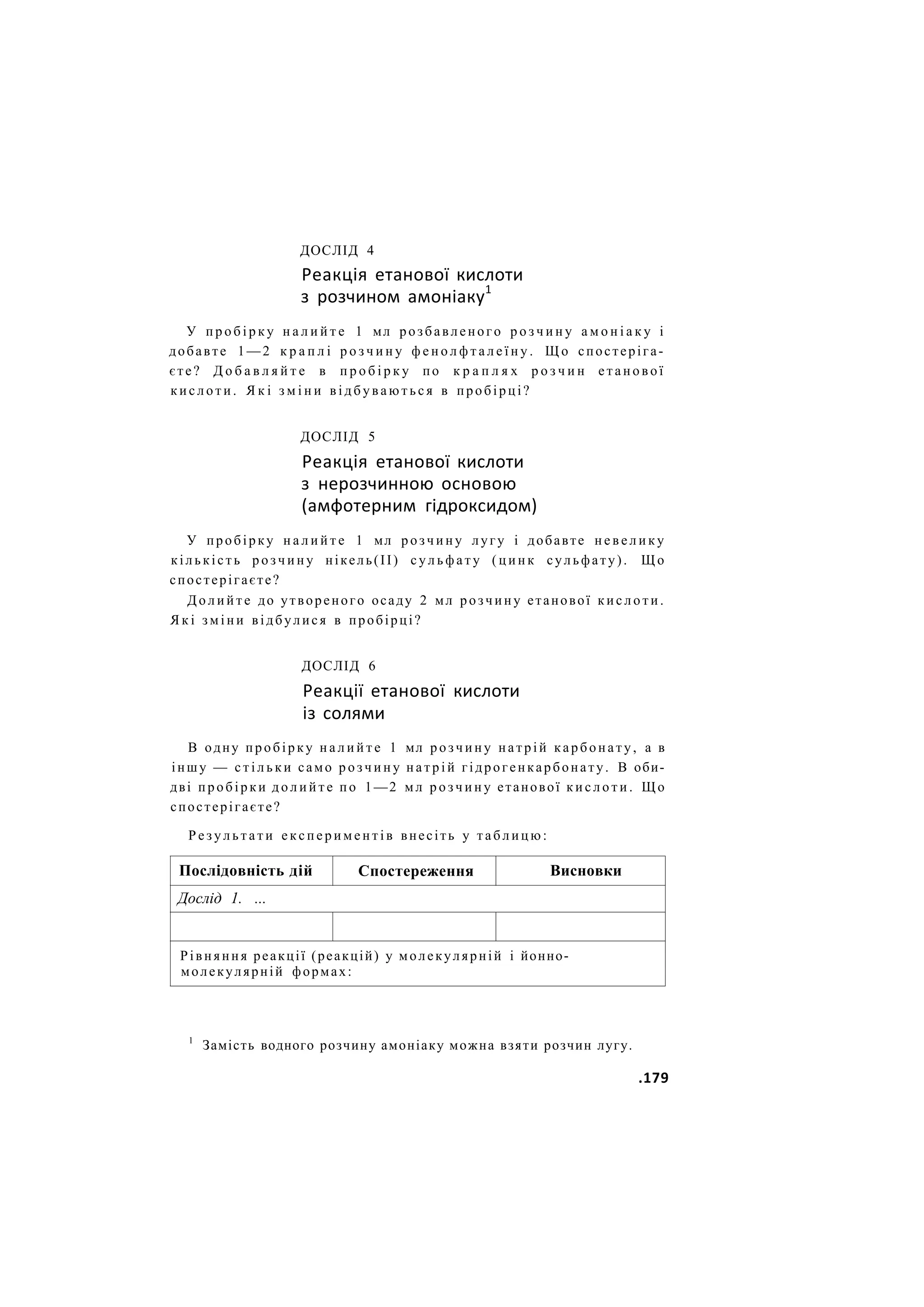 ДОСЛІД 4
Реакція етанової кислоти
з розчином амоніаку1
У п р о б і р к у н а л и й т е 1 мл розбавленого р о з ч и н у а м о н і а к у і
добавте 1 — 2 к р а п л і р о з ч и н у ф е н о л ф т а л е ї н у . Щ о спостеріга-
єте? Д о б а в л я й т е в п р о б і р к у по к р а п л я х р о з ч и н е т а н о в о ї
к и с л о т и . Я к і з м і н и в і д б у в а ю т ь с я в пробірці?
ДОСЛІД 5
Реакція етанової кислоти
з нерозчинною основою
(амфотерним гідроксидом)
У пробірку н а л и й т е 1 мл р о з ч и н у лугу і добавте н е в е л и к у
кількість р о з ч и н у нікель(ІІ) с у л ь ф а т у ( ц и н к сульфату). Щ о
спостерігаєте?
Д о л и й т е до утвореного осаду 2 мл розчину етанової к и с л о т и .
Я к і з м і н и відбулися в пробірці?
ДОСЛІД 6
Реакції етанової кислоти
із солями
В одну пробірку н а л и й т е 1 мл р о з ч и н у натрій карбонату, а в
іншу — с т і л ь к и само р о з ч и н у н а т р і й гідрогенкарбонату. В оби-
дві пробірки д о л и й т е по 1—2 мл р о з ч и н у етанової к и с л о т и . Що
спостерігаєте?
Р е з у л ь т а т и е к с п е р и м е н т і в внесіть у т а б л и ц ю :
Послідовність дій Спостереження Висновки
Дослід 1. ...
Рівняння реакції (реакцій) у молекулярній і йонно-
молекулярній формах:
1
Замість водного розчину амоніаку можна взяти розчин лугу.
.179
 