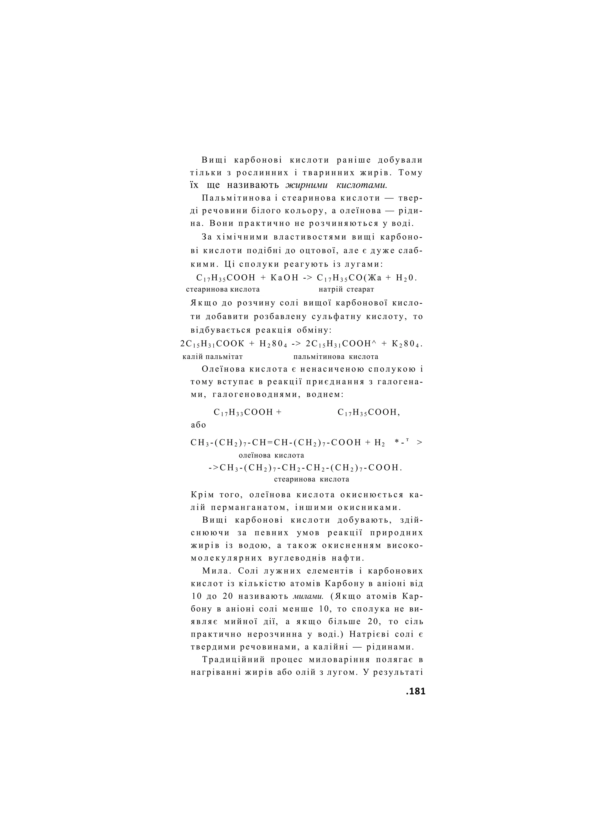 В и щ і карбонові к и с л о т и р а н і ш е добували
т і л ь к и з р о с л и н н и х і т в а р и н н и х ж и р і в . Тому
їх ще називають жирними кислотами.
П а л ь м і т и н о в а і стеаринова к и с л о т и — твер-
ді р е ч о в и н и білого кольору, а олеїнова — ріди-
на. Вони п р а к т и ч н о не р о з ч и н я ю т ь с я у воді.
З а х і м і ч н и м и в л а с т и в о с т я м и в и щ і карбоно-
ві к и с л о т и подібні до оцтової, але є д у ж е слаб-
к и м и . Ц і с п о л у к и реагують і з л у г а м и :
С1 7 Н3 5 СООН + К а О Н -> С1 7 Н3 5 СО(Жа + Н 2 0 .
стеаринова кислота натрій стеарат
Я к щ о до розчину солі вищої карбонової кисло-
ти добавити розбавлену сульфатну кислоту, то
відбувається реакція обміну:
2С1 5 Н3 1 СООК + Н 2 8 0 4 -> 2С1 5 Н3 1 СООН^ + К 2 8 0 4 .
калій пальмітат пальмітинова кислота
Олеїнова к и с л о т а є ненасиченою с п о л у к о ю і
тому вступає в реакції п р и є д н а н н я з галогена-
ми, галогеноводнями, воднем:
С1 7 Н3 3 СООН + С1 7 Н3 5 СООН,
або
С Н 3 - ( С Н 2 ) 7 - С Н = С Н - ( С Н 2 ) 7 - С О О Н + Н2 * - т
>
олеїнова кислота
- > С Н 3 - ( С Н 2 ) 7 - С Н 2 - С Н 2 - ( С Н 2 ) 7 - С О О Н .
стеаринова кислота
К р і м того, олеїнова к и с л о т а о к и с н ю є т ь с я ка-
л і й п е р м а н г а н а т о м , і н ш и м и о к и с н и к а м и .
В и щ і карбонові к и с л о т и добувають, здій-
с н ю ю ч и за п е в н и х умов реакції п р и р о д н и х
ж и р і в із водою, а т а к о ж о к и с н е н н я м високо-
м о л е к у л я р н и х вуглеводнів н а ф т и .
М и л а . Солі л у ж н и х елементів і карбонових
кислот із кількістю атомів Карбону в аніоні від
10 до 20 називають милами. ( Я к щ о атомів Кар-
бону в аніоні солі менше 10, то сполука не ви-
я в л я є мийної дії, а я к щ о більше 20, то сіль
практично нерозчинна у воді.) Натрієві солі є
твердими речовинами, а калійні — рідинами.
Традиційний процес миловаріння полягає в
нагріванні ж и р і в або олій з лугом. У результаті
.181
 