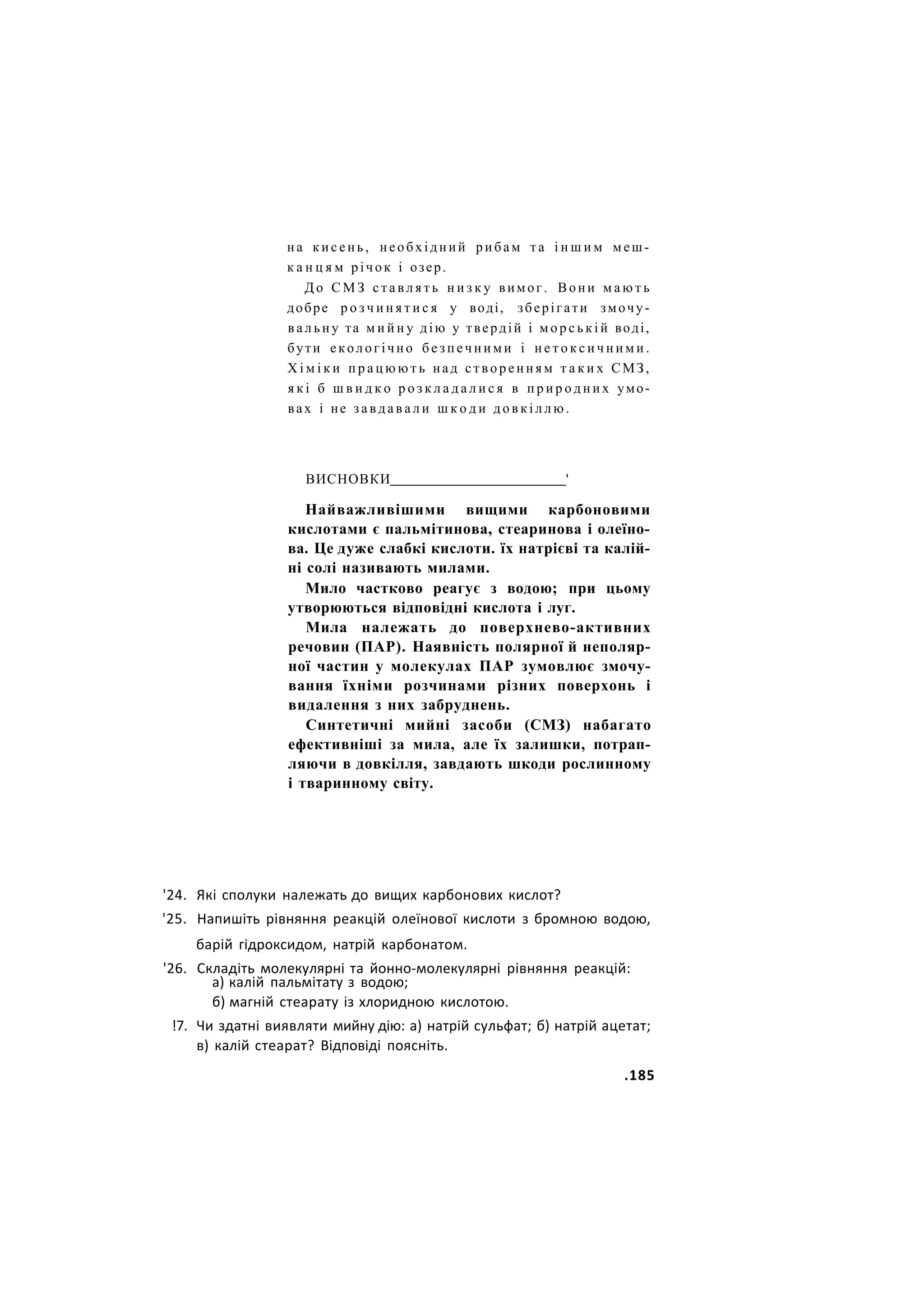 на кисень, необхідний рибам та і н ш и м меш-
к а н ц я м річок і озер.
Д о С М З с т а в л я т ь н и з к у вимог. Вони м а ю т ь
добре р о з ч и н я т и с я у воді, зберігати змочу-
в а л ь н у та м и й н у дію у твердій і м о р с ь к і й воді,
бути екологічно б е з п е ч н и м и і н е т о к с и ч н и м и .
Х і м і к и п р а ц ю ю т ь над с т в о р е н н я м т а к и х СМЗ,
я к і б ш в и д к о р о з к л а д а л и с я в п р и р о д н и х умо-
вах і не з а в д а в а л и ш к о д и д о в к і л л ю .
ВИСНОВКИ '
Найважливішими вищими карбоновими
кислотами є пальмітинова, стеаринова і олеїно-
ва. Це дуже слабкі кислоти. їх натрієві та калій-
ні солі називають милами.
Мило частково реагує з водою; при цьому
утворюються відповідні кислота і луг.
Мила належать до поверхнево-активних
речовин (ПАР). Наявність полярної й неполяр-
ної частин у молекулах ПАР зумовлює змочу-
вання їхніми розчинами різних поверхонь і
видалення з них забруднень.
Синтетичні мийні засоби (СМЗ) набагато
ефективніші за мила, але їх залишки, потрап-
ляючи в довкілля, завдають шкоди рослинному
і тваринному світу.
'24. Які сполуки належать до вищих карбонових кислот?
'25. Напишіть рівняння реакцій олеїнової кислоти з бромною водою,
барій гідроксидом, натрій карбонатом.
'26. Складіть молекулярні та йонно-молекулярні рівняння реакцій:
а) калій пальмітату з водою;
б) магній стеарату із хлоридною кислотою.
!7. Чи здатні виявляти мийну дію: а) натрій сульфат; б) натрій ацетат;
в) калій стеарат? Відповіді поясніть.
.185
 
