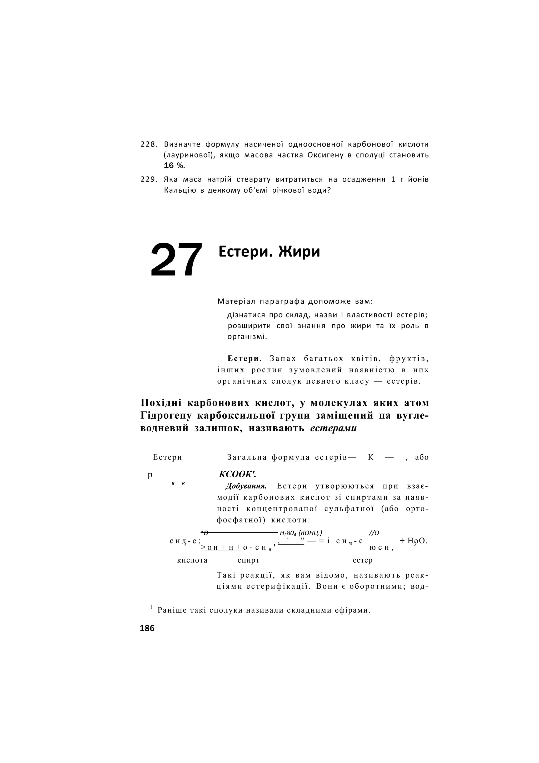 228. Визначте формулу насиченої одноосновної карбонової кислоти
(лауринової), якщо масова частка Оксигену в сполуці становить
16 %.
229. Яка маса натрій стеарату витратиться на осадження 1 г йонів
Кальцію в деякому об'ємі річкової води?
27 Естери. Жири
Матеріал параграфа допоможе вам:
дізнатися про склад, назви і властивості естерів;
розширити свої знання про жири та їх роль в
організмі.
Естери. З а п а х багатьох квітів, ф р у к т і в ,
і н ш и х рослин зумовлений наявністю в них
органічних сполук певного класу — естерів.
Похідні карбонових кислот, у молекулах яких атом
Гідрогену карбоксильної групи заміщений на вугле-
водневий залишок, називають естерами
Естери Загальна формула естерів— К — , або
р КСООК'.
и к
Добування. Естери утворюються при взає-
модії карбонових кислот зі спиртами за наяв-
ності концентрованої сульфатної (або орто-
фосфатної) кислоти:
^О Н2804 (КОНЦ.) //О
с н д - с ; , ' " — = і с н ч - с + НоО.
3
> о н + н + о - с н я ' 3
ю с н , 2
кислота спирт естер
Такі реакції, як вам відомо, називають реак-
ц і я м и естерифікації. Вони є оборотними; вод-
1
Раніше такі сполуки називали складними ефірами.
186
 