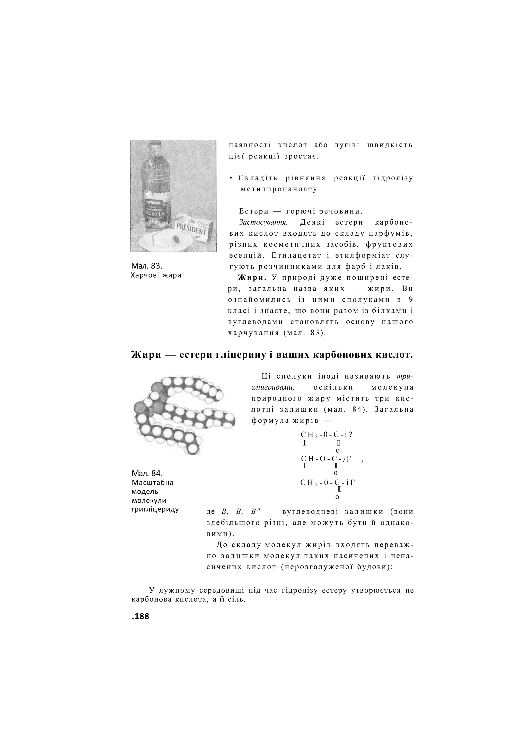Мал. 83.
Харчові жири
наявності к и с л о т або лугів1
ш в и д к і с т ь
цієї реакції зростає.
• С к л а д і т ь р і в н я н н я р е а к ц і ї гідролізу
м е т и л п р о п а н о а т у .
Естери — горючі р е ч о в и н и .
Застосування. Д е я к і естери карбоно-
вих к и с л о т в х о д я т ь до с к л а д у п а р ф у м і в ,
р і з н и х к о с м е т и ч н и х засобів, ф р у к т о в и х
есенцій. Е т и л а ц е т а т і е т и л ф о р м і а т слу-
гують р о з ч и н н и к а м и д л я фарб і л а к і в .
Ж и р и . У природі д у ж е п о ш и р е н і есте-
ри, з а г а л ь н а назва я к и х — ж и р и . Ви
о з н а й о м и л и с ь із ц и м и с п о л у к а м и в 9
к л а с і і знаєте, що вони разом із б і л к а м и і
вуглеводами с т а н о в л я т ь основу н а ш о г о
х а р ч у в а н н я (мал. 83).
Жири — естери гліцерину і вищих карбонових кислот.
Мал. 84.
Масштабна
модель
молекули
тригліцериду
Ці с п о л у к и іноді н а з и в а ю т ь три-
гліцеридами, о с к і л ь к и м о л е к у л а
природного ж и р у містить три кис-
лотні з а л и ш к и (мал. 84). З а г а л ь н а
ф о р м у л а ж и р і в —
С Н 2 - 0 - С - і ?
І II
о
С Н - О - С - Д ' ,
І II
о
С Н 2 - 0 - С - і Г
II
о
де В, В, В" — вуглеводневі з а л и ш к и (вони
здебільшого різні, але м о ж у т ь бути й однако-
вими).
Д о с к л а д у м о л е к у л ж и р і в в х о д я т ь п е р е в а ж -
но з а л и ш к и м о л е к у л т а к и х н а с и ч е н и х і нена-
с и ч е н и х к и с л о т (нерозгалуженої будови):
1
У лужному середовищі під час гідролізу естеру утворюється не
карбонова кислота, а її сіль.
.188
 