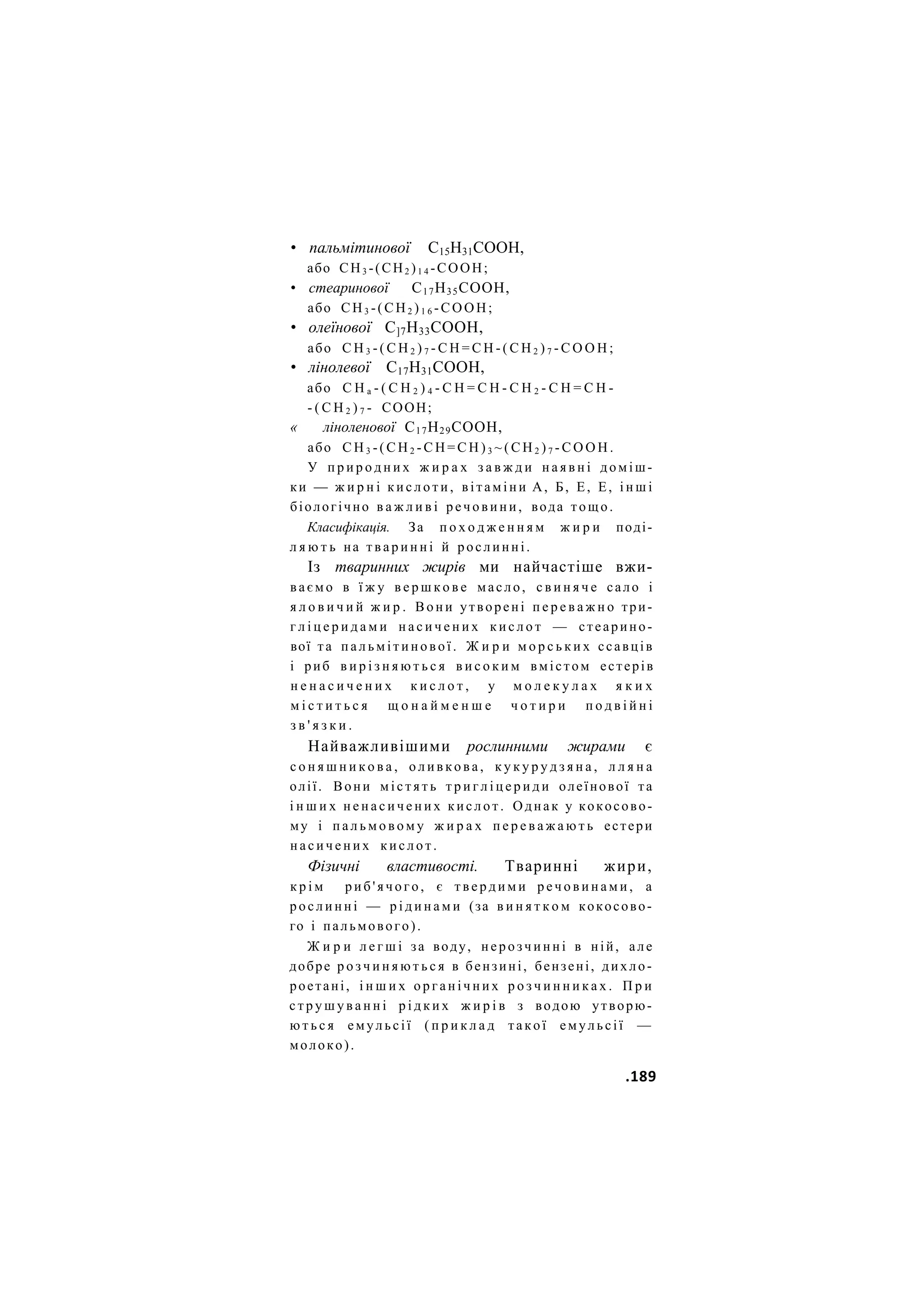 • пальмітинової С15Н31СООН,
або СН3 -(СН2 )1 4 -СООН;
• стеаринової С17Н35СООН,
або СН3 -(СН2 )1 6 -СООН;
• олеїнової С]7Н33СООН,
або С Н 3 - ( С Н 2 ) 7 - С Н = С Н - ( С Н 2 ) 7 - С О О Н ;
• лінолевої С17Н31СООН,
або С Н а - ( С Н 2 ) 4 - С Н = С Н - С Н 2 - С Н = С Н -
- ( С Н 2 ) 7 - СООН;
« ліноленової С17Н29СООН,
або С Н 3 - ( С Н 2 - С Н = С Н ) 3 ~ ( С Н 2 ) 7 - С О О Н .
У п р и р о д н и х ж и р а х з а в ж д и н а я в н і доміш-
ки — ж и р н і к и с л о т и , вітаміни А, Б, Е, Е, і н ш і
біологічно в а ж л и в і речовини, вода тощо.
Класифікація. За п о х о д ж е н н я м ж и р и поді-
л я ю т ь на т в а р и н н і й рослинні.
Із тваринних жирів ми найчастіше вжи-
ваємо в ї ж у в е р ш к о в е масло, с в и н я ч е сало і
я л о в и ч и й ж и р . В о н и утворені п е р е в а ж н о три-
г л і ц е р и д а м и н а с и ч е н и х к и с л о т — стеарино-
вої та п а л ь м і т и н о в о ї . Ж и р и м о р с ь к и х ссавців
і риб в и р і з н я ю т ь с я в и с о к и м вмістом естерів
н е н а с и ч е н и х к и с л о т , у м о л е к у л а х я к и х
м і с т и т ь с я щ о н а й м е н ш е ч о т и р и п о д в і й н і
з в ' я з к и .
Найважливішими рослинними жирами є
с о н я ш н и к о в а , о л и в к о в а , к у к у р у д з я н а , л л я н а
олії. Вони м і с т я т ь т р и г л і ц е р и д и олеїнової та
і н ш и х н е н а с и ч е н и х кислот. Однак у кокосово-
му і п а л ь м о в о м у ж и р а х п е р е в а ж а ю т ь естери
н а с и ч е н и х к и с л о т .
Фізичні властивості. Тваринні жири,
к р і м р и б ' я ч о г о , є т в е р д и м и р е ч о в и н а м и , а
рослинні — р і д и н а м и (за в и н я т к о м кокосово-
го і пальмового).
Ж и р и л е г ш і за воду, нерозчинні в ній, але
добре р о з ч и н я ю т ь с я в бензині, бензені, дихло-
роетані, і н ш и х о р г а н і ч н и х р о з ч и н н и к а х . П р и
с т р у ш у в а н н і р і д к и х ж и р і в з водою утворю-
ю т ь с я емульсії ( п р и к л а д такої емульсії —
молоко).
.189
 