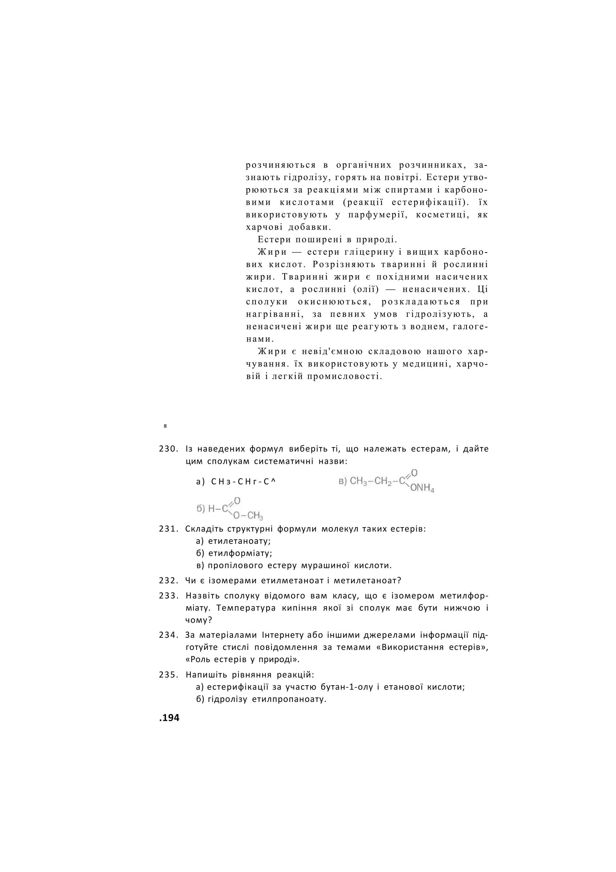 розчиняються в органічних розчинниках, за-
знають гідролізу, горять на повітрі. Естери утво-
рюються за реакціями між спиртами і карбоно-
вими кислотами (реакції естерифікації). їх
використовують у парфумерії, косметиці, як
харчові добавки.
Естери поширені в природі.
Ж и р и — естери гліцерину і вищих карбоно-
вих кислот. Розрізняють тваринні й рослинні
жири. Тваринні жири є похідними насичених
кислот, а рослинні (олії) — ненасичених. Ці
сполуки о к и с н ю ю т ь с я , р о з к л а д а ю т ь с я п р и
нагріванні, за певних умов гідролізують, а
ненасичені жири ще реагують з воднем, галоге-
нами.
Ж и р и є невід'ємною складовою нашого хар-
чування. їх використовують у медицині, харчо-
вій і легкій промисловості.
230. Із наведених формул виберіть ті, що належать естерам, і дайте
цим сполукам систематичні назви:
231. Складіть структурні формули молекул таких естерів:
а) етилетаноату;
б) етилформіату;
в) пропілового естеру мурашиної кислоти.
232. Чи є ізомерами етилметаноат і метилетаноат?
233. Назвіть сполуку відомого вам класу, що є ізомером метилфор-
міату. Температура кипіння якої зі сполук має бути нижчою і
чому?
234. За матеріалами Інтернету або іншими джерелами інформації під-
готуйте стислі повідомлення за темами «Використання естерів»,
«Роль естерів у природі».
235. Напишіть рівняння реакцій:
а) естерифікації за участю бутан-1-олу і етанової кислоти;
б) гідролізу етилпропаноату.
я
а) С Н з - С Н г - С ^
.194
 