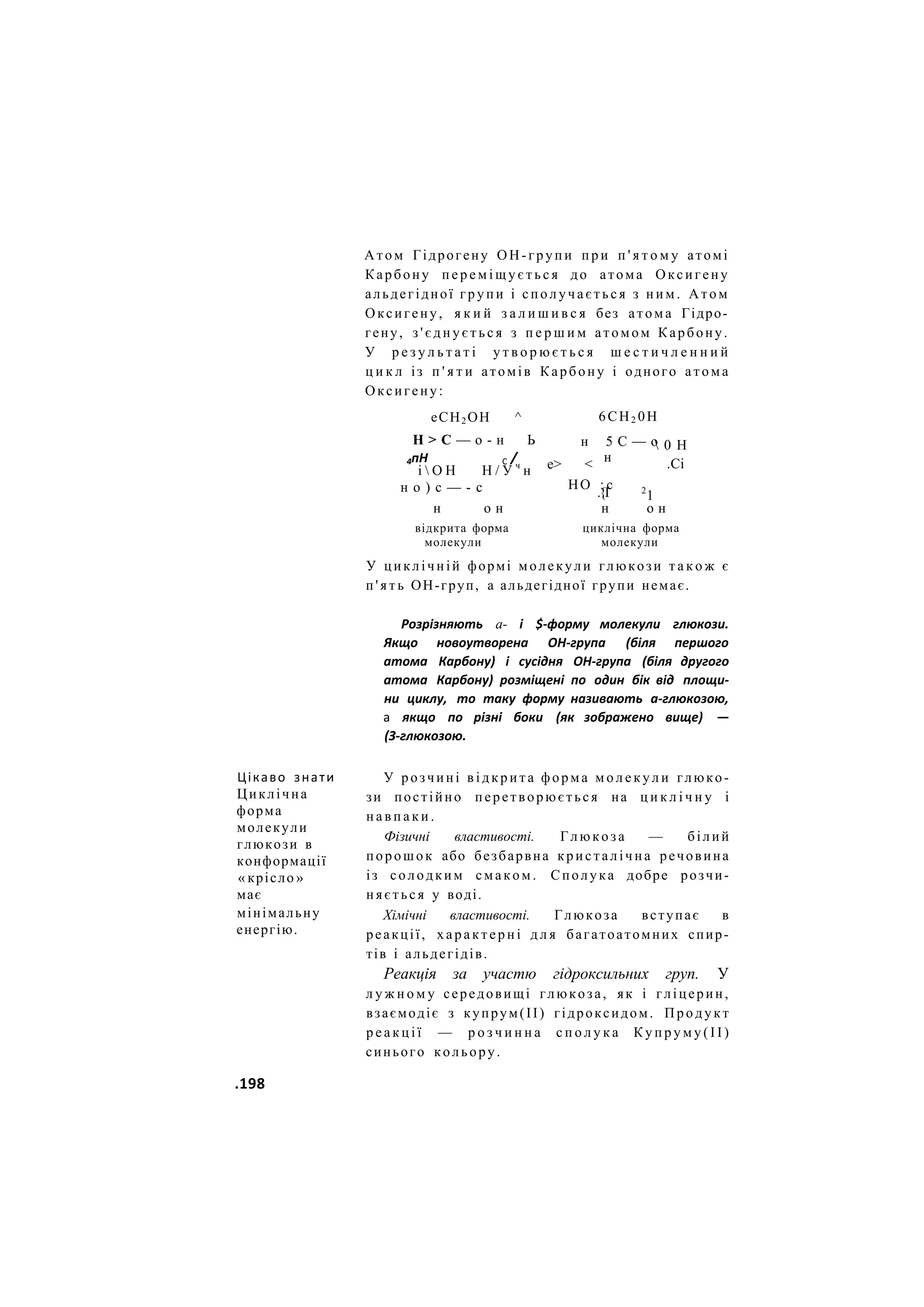 Атом Гідрогену ОН-групи п р и п ' я т о м у атомі
Карбону п е р е м і щ у є т ь с я до атома Оксигену
альдегідної групи і сполучається з н и м . Атом
Оксигену, я к и й з а л и ш и в с я без атома Гідро-
гену, з ' є д н у є т ь с я з п е р ш и м атомом Карбону.
У р е з у л ь т а т і у т в о р ю є т ь с я ш е с т и ч л е н н и й
ц и к л із п ' я т и атомів Карбону і одного атома
Оксигену:
еСН2 ОН ^
Н > С — о - н Ь
4пН С /
і  О Н Н / У ч
н
н о ) с — - с
6СН2 0Н
н 5 С — о
е> < н
 0 Н
.Сі
н о н
відкрита форма
2
1
о н
НО : с
.{І
н
циклічна форма
молекули
молекули
У циклічній формі молекули глюкози т а к о ж є
п ' я т ь ОН-груп, а альдегідної групи немає.
Розрізняють а- і $-форму молекули глюкози.
Якщо новоутворена ОН-група (біля першого
атома Карбону) і сусідня ОН-група (біля другого
атома Карбону) розміщені по один бік від площи-
ни циклу, то таку форму називають а-глюкозою,
а якщо по різні боки (як зображено вище) —
(З-глюкозою.
Цікаво знати
Циклічна
форма
молекули
глюкози в
конформації
« крісло »
має
мінімальну
енергію.
У розчині в і д к р и т а форма м о л е к у л и глюко-
зи постійно перетворюється на ц и к л і ч н у і
н а в п а к и .
Фізичні властивості. Глюкоза — білий
порошок або безбарвна кристалічна речовина
із солодким смаком. Сполука добре розчи-
няється у воді.
Хімічні властивості. Глюкоза вступає в
реакції, характерні д л я багатоатомних спир-
тів і альдегідів.
Реакція за участю гідроксильних груп. У
л у ж н о м у середовищі глюкоза, як і гліцерин,
взаємодіє з купрум(ІІ) гідроксидом. Продукт
р е а к ц і ї — р о з ч и н н а с п о л у к а К у п р у м у ( І І )
синього кольору.
.198
 