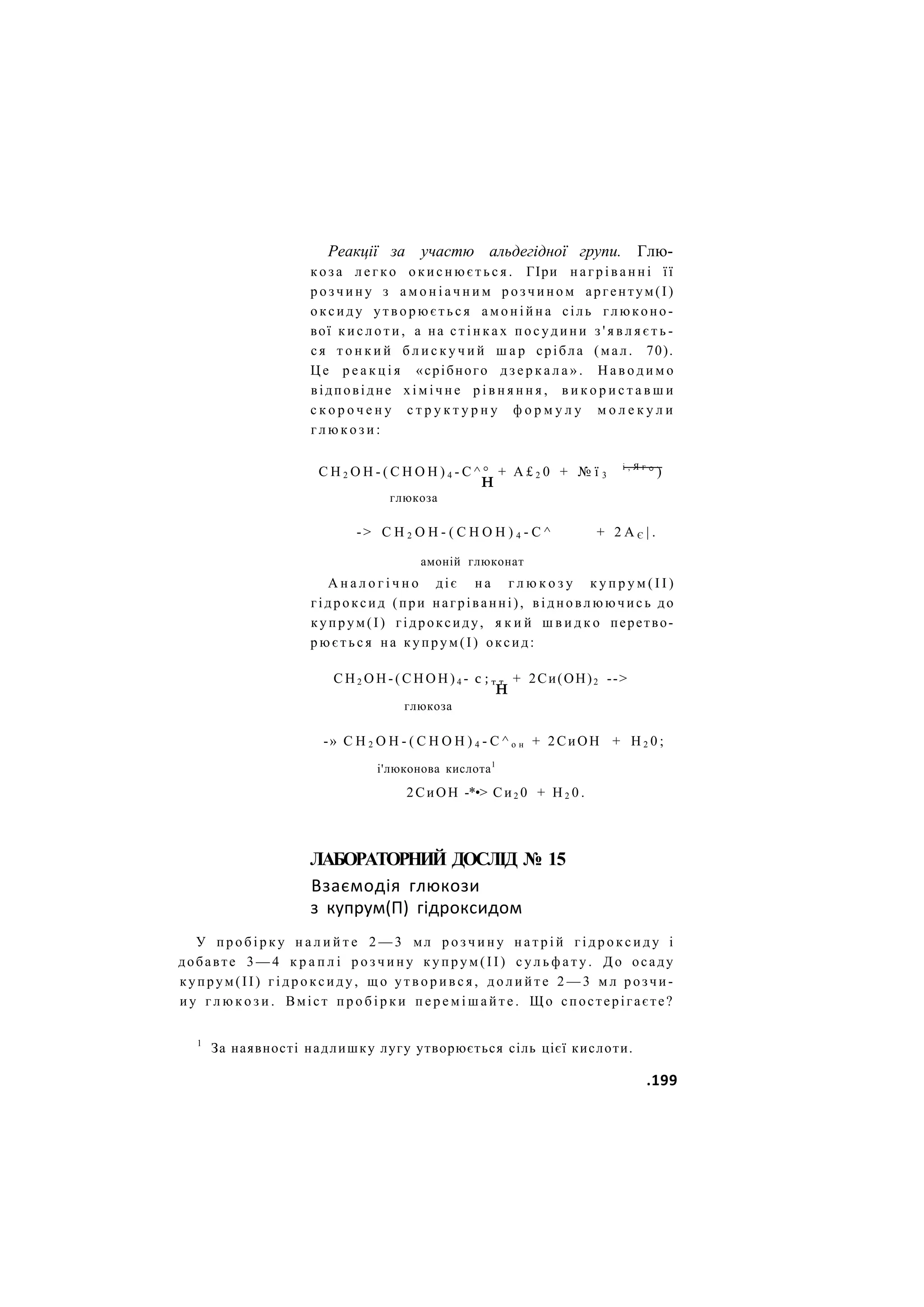 Реакції за участю альдегідної групи. Глю-
к о з а л е г к о о к и с н ю є т ь с я . ГІри н а г р і в а н н і її
р о з ч и н у з а м о н і а ч н и м р о з ч и н о м аргентум(І)
о к с и д у у т в о р ю є т ь с я а м о н і й н а сіль глюконо-
вої к и с л о т и , а на с т і н к а х п о с у д и н и з ' я в л я є т ь -
с я т о н к и й б л и с к у ч и й ш а р срібла (мал. 70).
Ц е р е а к ц і я «срібного д з е р к а л а » . Н а в о д и м о
відповідне х і м і ч н е р і в н я н н я , в и к о р и с т а в ш и
с к о р о ч е н у с т р у к т у р н у ф о р м у л у м о л е к у л и
г л ю к о з и :
С Н 2 О Н - ( С Н О Н ) 4 - С ^ ° + А £ 2 0 + № ї 3
і , Я г
° )
н
глюкоза
-> С Н 2 О Н - ( С Н О Н ) 4 - С ^ + 2 А Є | .
амоній глюконат
А н а л о г і ч н о діє н а г л ю к о з у к у п р у м ( І І )
гідроксид (при нагріванні), в і д н о в л ю ю ч и с ь до
купрум(І) гідроксиду, я к и й ш в и д к о перетво-
р ю є т ь с я на купрум(І) оксид:
С Н 2 О Н - ( С Н О Н ) 4 - с ; т т + 2Си(ОН)2 -->
н
глюкоза
-» С Н 2 О Н - ( С Н О Н ) 4 - С ^ о н + 2СиОН + Н 2 0 ;
і'люконова кислота1
2СиОН -*•> Си2 0 + Н 2 0 .
ЛАБОРАТОРНИЙ ДОСЛІД № 15
Взаємодія глюкози
з купрум(П) гідроксидом
У п р о б і р к у н а л и й т е 2 — 3 мл р о з ч и н у н а т р і й г і д р о к с и д у і
добавте 3 — 4 к р а п л і р о з ч и н у к у п р у м ( І І ) с у л ь ф а т у . Д о осаду
купрум(ІІ) г і д р о к с и д у , щ о у т в о р и в с я , д о л и й т е 2 — 3 м л розчи-
и у г л ю к о з и . Вміст п р о б і р к и п е р е м і ш а й т е . Щ о спостерігаєте?
1
За наявності надлишку лугу утворюється сіль цієї кислоти.
.199
 