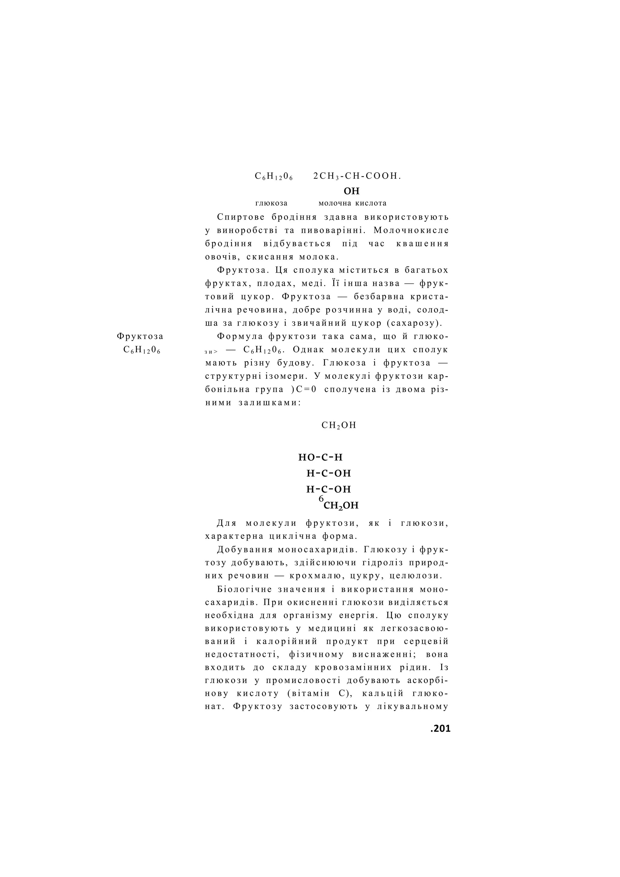 С6 Н1 2 06 2 С Н 3 - С Н - С О О Н .
он
глюкоза молочна кислота
Спиртове бродіння здавна в и к о р и с т о в у ю т ь
у виноробстві та пивоварінні. М о л о ч н о к и с л е
б р о д і н н я в і д б у в а є т ь с я під час к в а ш е н н я
овочів, с к и с а н н я м о л о к а .
Ф р у к т о з а . Ця с п о л у к а м і с т и т ь с я в багатьох
ф р у к т а х , плодах, меді. Її і н ш а назва — фрук-
товий ц у к о р . Ф р у к т о з а — безбарвна криста-
л і ч н а речовина, добре р о з ч и н н а у воді, солод-
ша за г л ю к о з у і з в и ч а й н и й ц у к о р (сахарозу).
Фруктоза Ф о р м у л а ф р у к т о з и т а к а сама, що й глюко-
С6 Н1 2 06 з и > — С6 Н1 2 06 . Однак м о л е к у л и ц и х сполук
м а ю т ь різну будову. Г л ю к о з а і ф р у к т о з а —
с т р у к т у р н і ізомери. У м о л е к у л і ф р у к т о з и кар-
бонільна група ) С = 0 сполучена із двома різ-
н и м и з а л и ш к а м и :
СН2 ОН
но-с-н
н-с-он
н-с-он
6
сн2он
Д л я м о л е к у л и ф р у к т о з и , я к і г л ю к о з и ,
х а р а к т е р н а ц и к л і ч н а ф о р м а .
Д о б у в а н н я м о н о с а х а р и д і в . Г л ю к о з у і ф р у к -
тозу добувають, з д і й с н ю ю ч и гідроліз природ-
н и х речовин — к р о х м а л ю , ц у к р у , ц е л ю л о з и .
Біологічне з н а ч е н н я і в и к о р и с т а н н я моно-
сахаридів. П р и окисненні г л ю к о з и виділяється
необхідна д л я організму енергія. Цю сполуку
в и к о р и с т о в у ю т ь у м е д и ц и н і як легкозасвою-
в а н и й і к а л о р і й н и й п р о д у к т п р и с е р ц е в і й
недостатності, ф і з и ч н о м у в и с н а ж е н н і ; вона
входить до с к л а д у к р о в о з а м і н н и х рідин. Із
г л ю к о з и у промисловості добувають аскорбі-
н о в у к и с л о т у ( в і т а м і н С), к а л ь ц і й г л ю к о -
нат. Ф р у к т о з у застосовують у л і к у в а л ь н о м у
.201
 