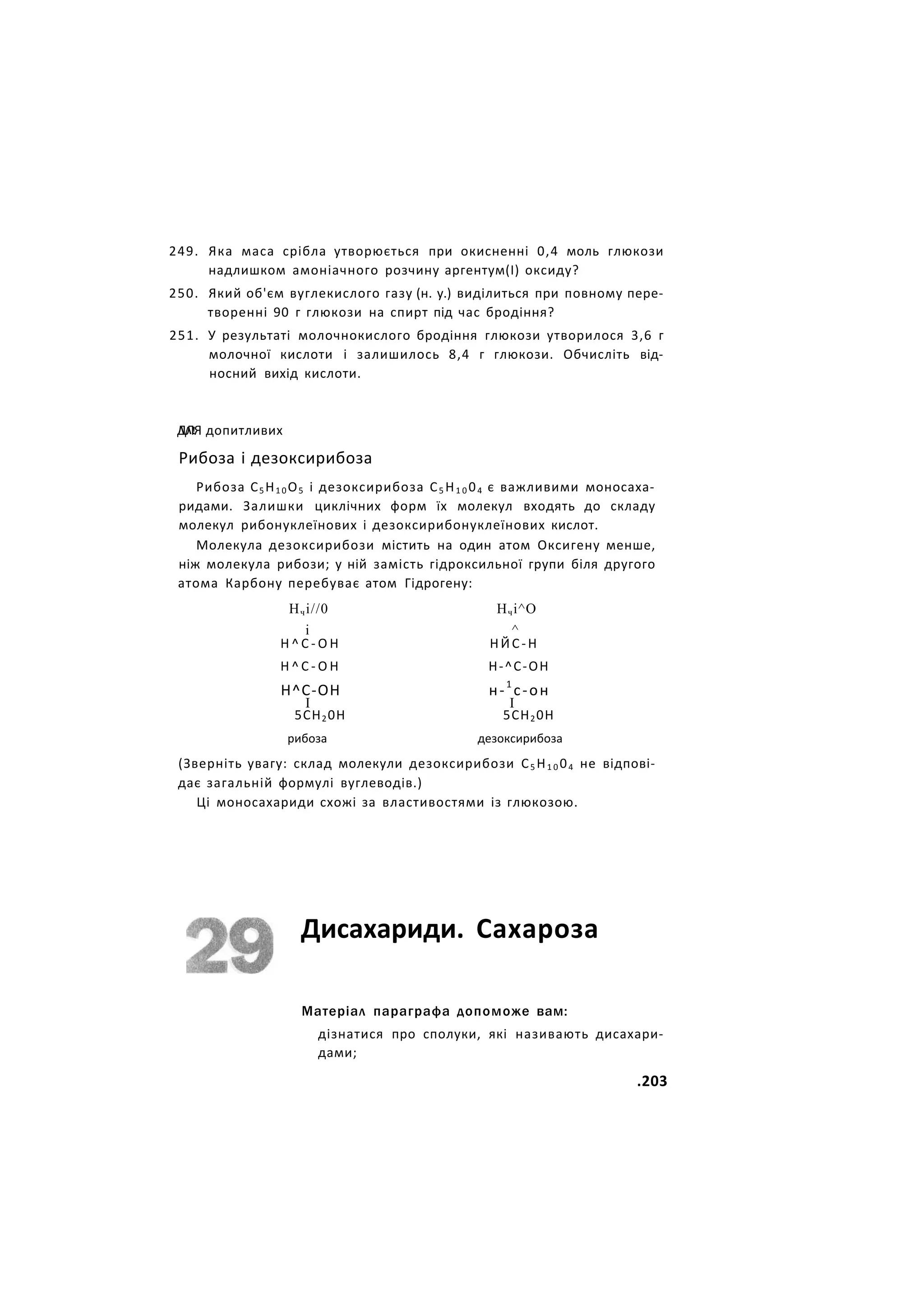 249. Яка маса срібла утворюється при окисненні 0,4 моль глюкози
надлишком амоніачного розчину аргентум(І) оксиду?
250. Який об'єм вуглекислого газу (н. у.) виділиться при повному пере-
творенні 90 г глюкози на спирт під час бродіння?
251. У результаті молочнокислого бродіння глюкози утворилося 3,6 г
молочної кислоти і залишилось 8,4 г глюкози. Обчисліть від-
носний вихід кислоти.
ЛЛ!
ДЛЯ допитливих
Рибоза і дезоксирибоза
Рибоза С5 Н1 0 О5 і дезоксирибоза С5 Н1 0 04 є важливими моносаха-
ридами. Залишки циклічних форм їх молекул входять до складу
молекул рибонуклеїнових і дезоксирибонуклеїнових кислот.
Молекула дезоксирибози містить на один атом Оксигену менше,
ніж молекула рибози; у ній замість гідроксильної групи біля другого
атома Карбону перебуває атом Гідрогену:
Нчі//0 Нчі^О
і ^
Н ^ С - О Н НЙС-Н
Н ^ С - О Н Н-^С-ОН
Н^С-ОН н-1
с-он
І І
5СН20Н 5СН20Н
рибоза дезоксирибоза
(Зверніть увагу: склад молекули дезоксирибози С5 Н1 0 04 не відпові-
дає загальній формулі вуглеводів.)
Ці моносахариди схожі за властивостями із глюкозою.
Дисахариди. Сахароза
Матеріал параграфа допоможе вам:
дізнатися про сполуки, які називають дисахари-
дами;
.203
 