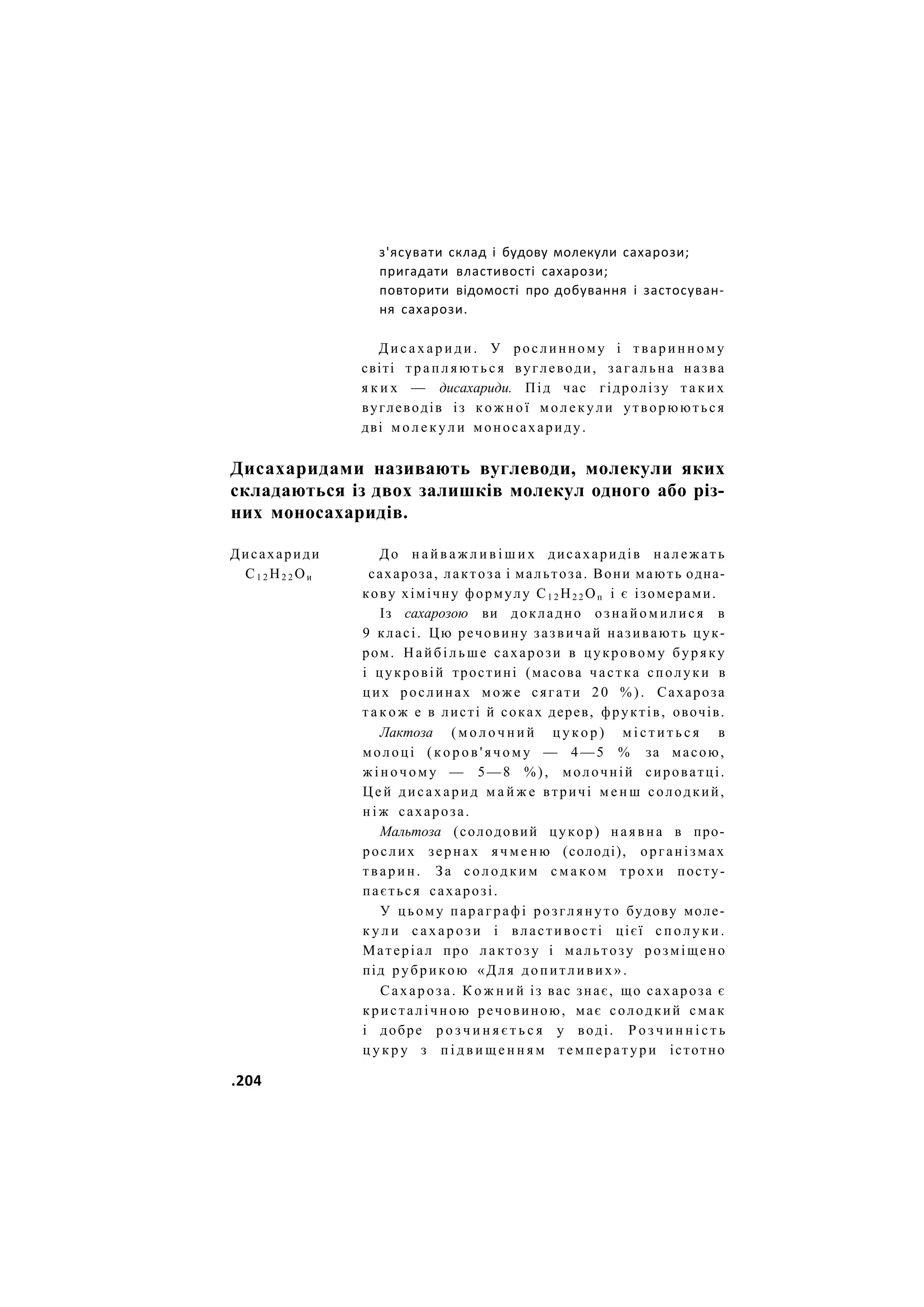 з'ясувати склад і будову молекули сахарози;
пригадати властивості сахарози;
повторити відомості про добування і застосуван-
ня сахарози.
Д и с а х а р и д и . У рослинному і тваринному
світі т р а п л я ю т ь с я вуглеводи, загальна назва
я к и х — дисахариди. Під час гідролізу т а к и х
вуглеводів із к о ж н о ї молекули утворюються
дві м о л е к у л и моносахариду.
Дисахаридами називають вуглеводи, молекули яких
складаються із двох залишків молекул одного або різ-
них моносахаридів.
Дисахариди До н а й в а ж л и в і ш и х дисахаридів н а л е ж а т ь
С1 2 Н2 2 Ои сахароза, лактоза і мальтоза. Вони мають одна-
кову хімічну формулу С1 2 Н2 2 Оп і є ізомерами.
Із сахарозою ви докладно ознайомилися в
9 класі. Цю речовину зазвичай називають цук-
ром. Найбільше сахарози в цукровому буряку
і цукровій тростині (масова частка сполуки в
цих рослинах може сягати 20 % ) . Сахароза
т а к о ж е в листі й соках дерев, фруктів, овочів.
Лактоза ( м о л о ч н и й ц у к о р ) м і с т и т ь с я в
молоці ( к о р о в ' я ч о м у — 4 — 5 % за масою,
ж і н о ч о м у — 5—8 %), молочній сироватці.
Ц е й дисахарид м а й ж е втричі м е н ш солодкий,
н і ж сахароза.
Мальтоза (солодовий цукор) наявна в про-
рослих зернах я ч м е н ю (солоді), організмах
тварин. За с о л о д к и м с м а к о м т р о х и посту-
пається сахарозі.
У цьому параграфі розглянуто будову моле-
к у л и с а х а р о з и і властивості цієї с п о л у к и .
Матеріал про лактозу і мальтозу розміщено
під рубрикою «Для допитливих».
Сахароза. К о ж н и й із вас знає, що сахароза є
кристалічною речовиною, має солодкий смак
і добре р о з ч и н я є т ь с я у воді. Р о з ч и н н і с т ь
ц у к р у з п і д в и щ е н н я м температури істотно
.204
 