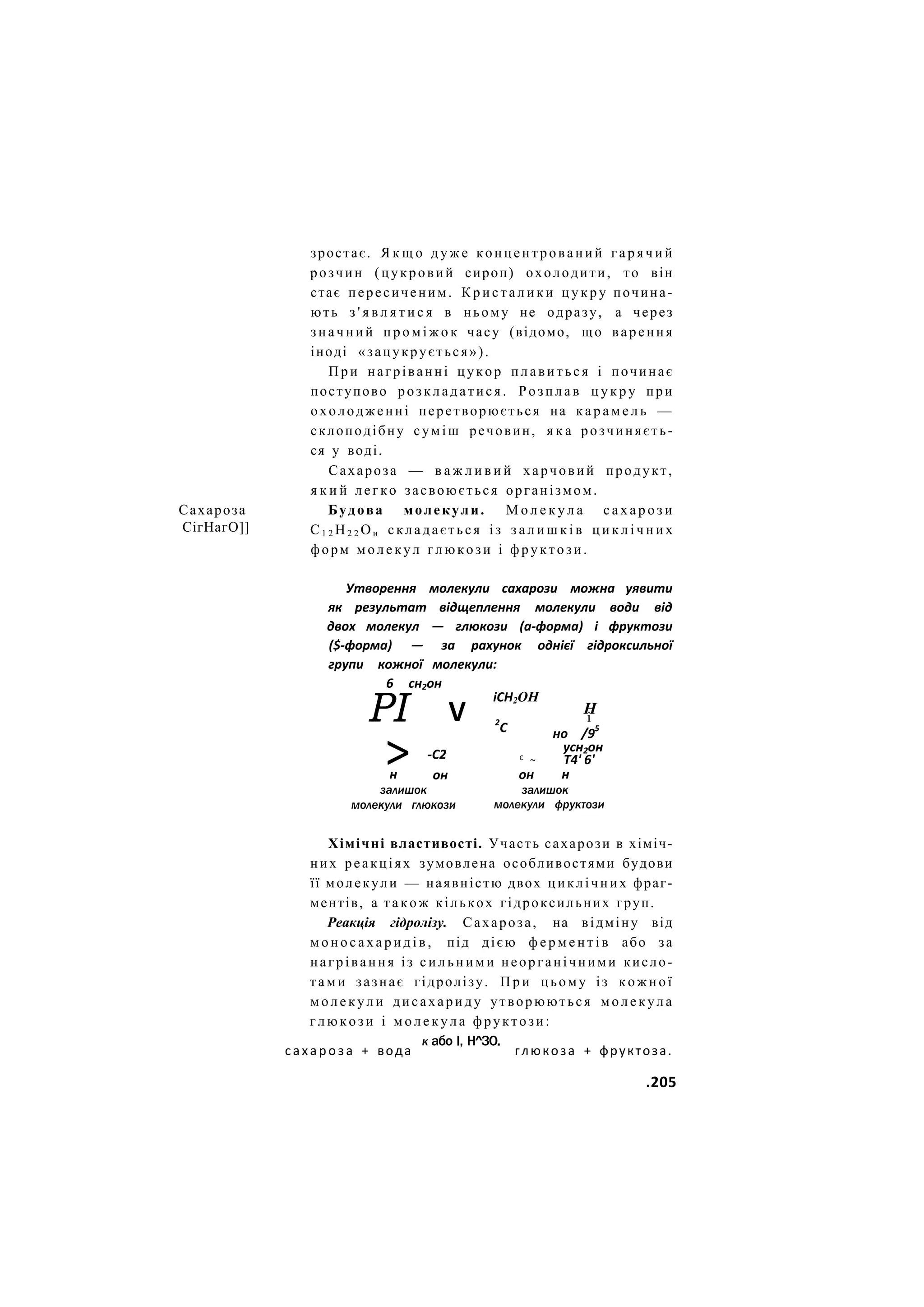 Сахароза
СігНагО]]
зростає. Я к щ о д у ж е концентрований г а р я ч и й
розчин (цукровий сироп) охолодити, то він
стає пересиченим. К р и с т а л и к и ц у к р у почина-
ють з ' я в л я т и с я в ньому не одразу, а через
з н а ч н и й п р о м і ж о к часу (відомо, що варення
іноді «зацукрується»).
П р и нагріванні цукор плавиться і починає
поступово розкладатися. Розплав ц у к р у при
охолодженні перетворюється на к а р а м е л ь —
склоподібну суміш речовин, я к а розчиняєть-
ся у воді.
Сахароза — в а ж л и в и й харчовий продукт,
я к и й легко засвоюється організмом.
Будова молекули. М о л е к у л а с а х а р о з и
С1 2 Н2 2 Ои складається із з а л и ш к і в ц и к л і ч н и х
форм молекул глюкози і фруктози.
Утворення молекули сахарози можна уявити
як результат відщеплення молекули води від
двох молекул — глюкози (а-форма) і фруктози
($-форма) — за рахунок однієї гідроксильної
групи кожної молекули:
6 сн2он
РІ V
іСН2ОН
> -С2
он
2
С
н
залишок
молекули глюкози
С
~
Н
і
но /95
усн2он
Т4' 6'
н
он
залишок
молекули фруктози
Хімічні властивості. Участь сахарози в хіміч-
них реакціях зумовлена особливостями будови
її молекули — наявністю двох циклічних фраг-
ментів, а т а к о ж кількох гідроксильних груп.
Реакція гідролізу. Сахароза, на відміну від
м о н о с а х а р и д і в , під дією ф е р м е н т і в або за
нагрівання із с и л ь н и м и неорганічними кисло-
т а м и зазнає гідролізу. П р и цьому із к о ж н о ї
м о л е к у л и дисахариду утворюються молекула
г л ю к о з и і м о л е к у л а фруктози:
к або І, Н^ЗО.
сахароза + вода глюкоза + фруктоза.
.205
 