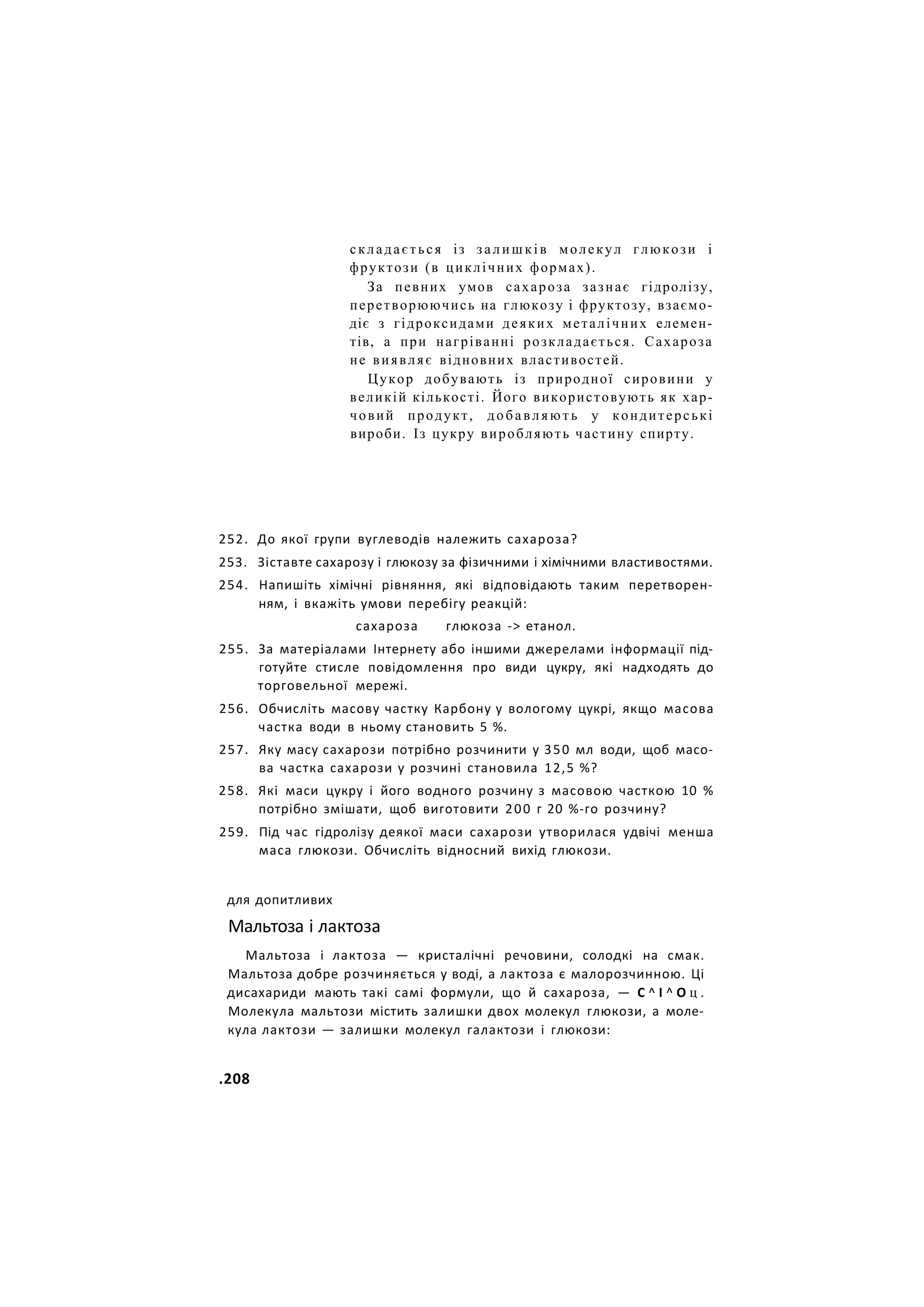складається із з а л и ш к і в молекул глюкози і
фруктози (в циклічних формах).
За певних умов сахароза зазнає гідролізу,
перетворюючись на глюкозу і фруктозу, взаємо-
діє з гідроксидами деяких металічних елемен-
тів, а при нагріванні розкладається. Сахароза
не виявляє відновних властивостей.
Цукор добувають із природної сировини у
великій кількості. Його використовують як хар-
човий продукт, добавляють у кондитерські
вироби. Із цукру виробляють частину спирту.
252. До якої групи вуглеводів належить сахароза?
253. Зіставте сахарозу і глюкозу за фізичними і хімічними властивостями.
254. Напишіть хімічні рівняння, які відповідають таким перетворен-
ням, і вкажіть умови перебігу реакцій:
сахароза глюкоза -> етанол.
255. За матеріалами Інтернету або іншими джерелами інформації під-
готуйте стисле повідомлення про види цукру, які надходять до
торговельної мережі.
256. Обчисліть масову частку Карбону у вологому цукрі, якщо масова
частка води в ньому становить 5 %.
257. Яку масу сахарози потрібно розчинити у 350 мл води, щоб масо-
ва частка сахарози у розчині становила 12,5 %?
258. Які маси цукру і його водного розчину з масовою часткою 10 %
потрібно змішати, щоб виготовити 200 г 20 %-го розчину?
259. Під час гідролізу деякої маси сахарози утворилася удвічі менша
маса глюкози. Обчисліть відносний вихід глюкози.
для допитливих
Мальтоза і лактоза
Мальтоза і лактоза — кристалічні речовини, солодкі на смак.
Мальтоза добре розчиняється у воді, а лактоза є малорозчинною. Ці
дисахариди мають такі самі формули, що й сахароза, — С ^ І ^ О ц .
Молекула мальтози містить залишки двох молекул глюкози, а моле-
кула лактози — залишки молекул галактози і глюкози:
.208
 