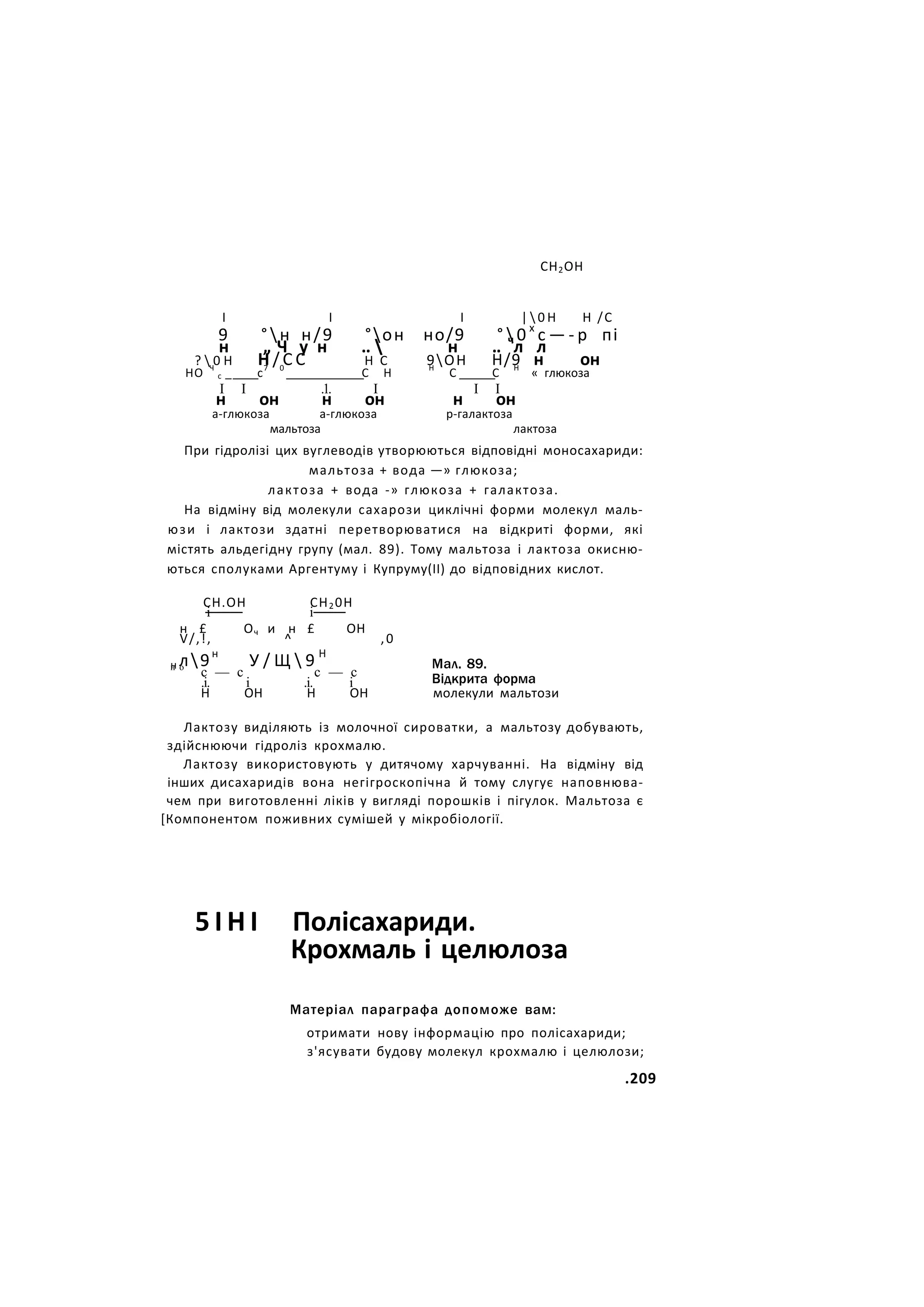СН2ОН
І І І |  0 Н Н /С
9 °н н/9 °он но/9 °  0 х
с — - р пі
н „ Ч у н ..  н .. ч
л л
?  0 Н Н / С С Н С 9ОН Н/9 н он
НО Ч
с _ с7 0
С Н Н
С С Н
« глюкоза
I I .1. І I I
н он н он н он
а-глюкоза а-глюкоза р-галактоза
мальтоза лактоза
При гідролізі цих вуглеводів утворюються відповідні моносахариди:
мальтоза + вода —» глюкоза;
лактоза + вода -» глюкоза + галактоза.
На відміну від молекули сахарози циклічні форми молекул маль-
юзи і лактози здатні перетворюватися на відкриті форми, які
містять альдегідну групу (мал. 89). Тому мальтоза і лактоза окисню-
ються сполуками Аргентуму і Купруму(ІІ) до відповідних кислот.
СН.ОН СН20Н
і і
н £ Оч и н £ ОН
V/,!, ^ ,0
н л9н
У / Щ  9 Н
н о
с — с с — с
.і. і .і. і
Мал. 89.
Відкрита форма
Н ОН Н ОН молекули мальтози
Лактозу виділяють із молочної сироватки, а мальтозу добувають,
здійснюючи гідроліз крохмалю.
Лактозу використовують у дитячому харчуванні. На відміну від
інших дисахаридів вона негігроскопічна й тому слугує наповнюва-
чем при виготовленні ліків у вигляді порошків і пігулок. Мальтоза є
[Компонентом поживних сумішей у мікробіології.
5 І Н І Полісахариди.
Крохмаль і целюлоза
Матеріал параграфа допоможе вам:
отримати нову інформацію про полісахариди;
з'ясувати будову молекул крохмалю і целюлози;
.209
 