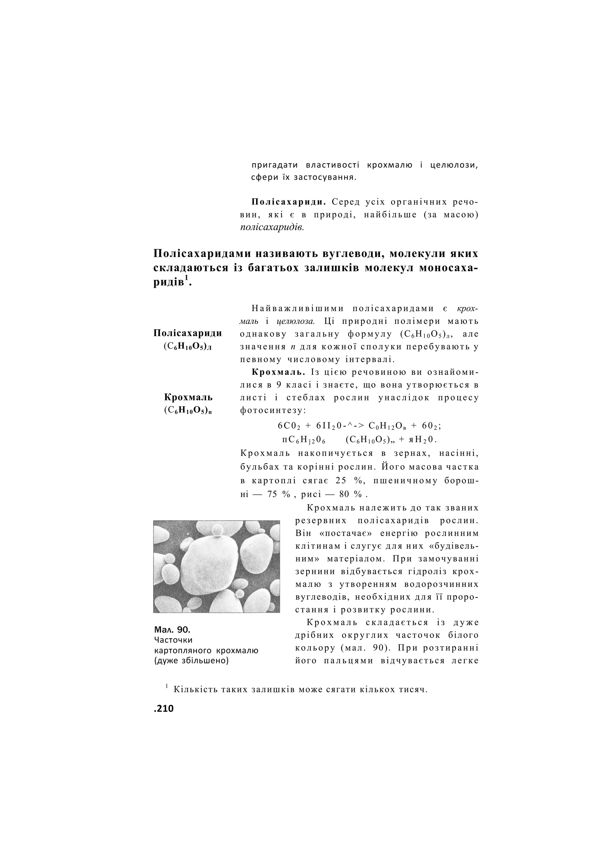 пригадати властивості крохмалю і целюлози,
сфери їх застосування.
Полісахариди. Серед усіх органічних речо-
вин, я к і є в природі, найбільше (за масою)
полісахаридів.
Полісахаридами називають вуглеводи, молекули яких
складаються із багатьох залишків молекул моносаха-
ридів1
.
Полісахариди
(С6Н10О5)Л
Крохмаль
(С6Н10О5)п
Мал. 90.
Часточки
картопляного крохмалю
(дуже збільшено)
Н а й в а ж л и в і ш и м и полісахаридами є крох-
маль і целюлоза. Ці природні полімери мають
однакову з а г а л ь н у ф о р м у л у (С6 Н1 0 О5 )л , але
значення п д л я кожної сполуки перебувають у
певному числовому інтервалі.
Крохмаль. Із цією речовиною ви ознайоми-
л и с я в 9 класі і знаєте, що вона утворюється в
листі і стеблах р о с л и н у н а с л і д о к п р о ц е с у
фотосинтезу:
6С02 + 6 І І 2 0 - ^ - > С0 Н1 2 Ов + 602 ;
пС6 Н] 2 06 (С6Н10О5)„ + я Н 2 0 .
К р о х м а л ь накопичується в зернах, насінні,
бульбах та корінні рослин. Його масова частка
в картоплі сягає 25 %, п ш е н и ч н о м у борош-
ні — 75 % , рисі — 80 % .
Крохмаль належить до так званих
резервних полісахаридів рослин.
Він «постачає» енергію рослинним
клітинам і слугує для них «будівель-
ним» матеріалом. При замочуванні
зернини відбувається гідроліз крох-
малю з утворенням водорозчинних
вуглеводів, необхідних д л я її проро-
стання і розвитку рослини.
К р о х м а л ь с к л а д а є т ь с я і з д у ж е
дрібних о к р у г л и х часточок білого
кольору (мал. 90). П р и розтиранні
його п а л ь ц я м и відчувається легке
1
Кількість таких залишків може сягати кількох тисяч.
.210
 