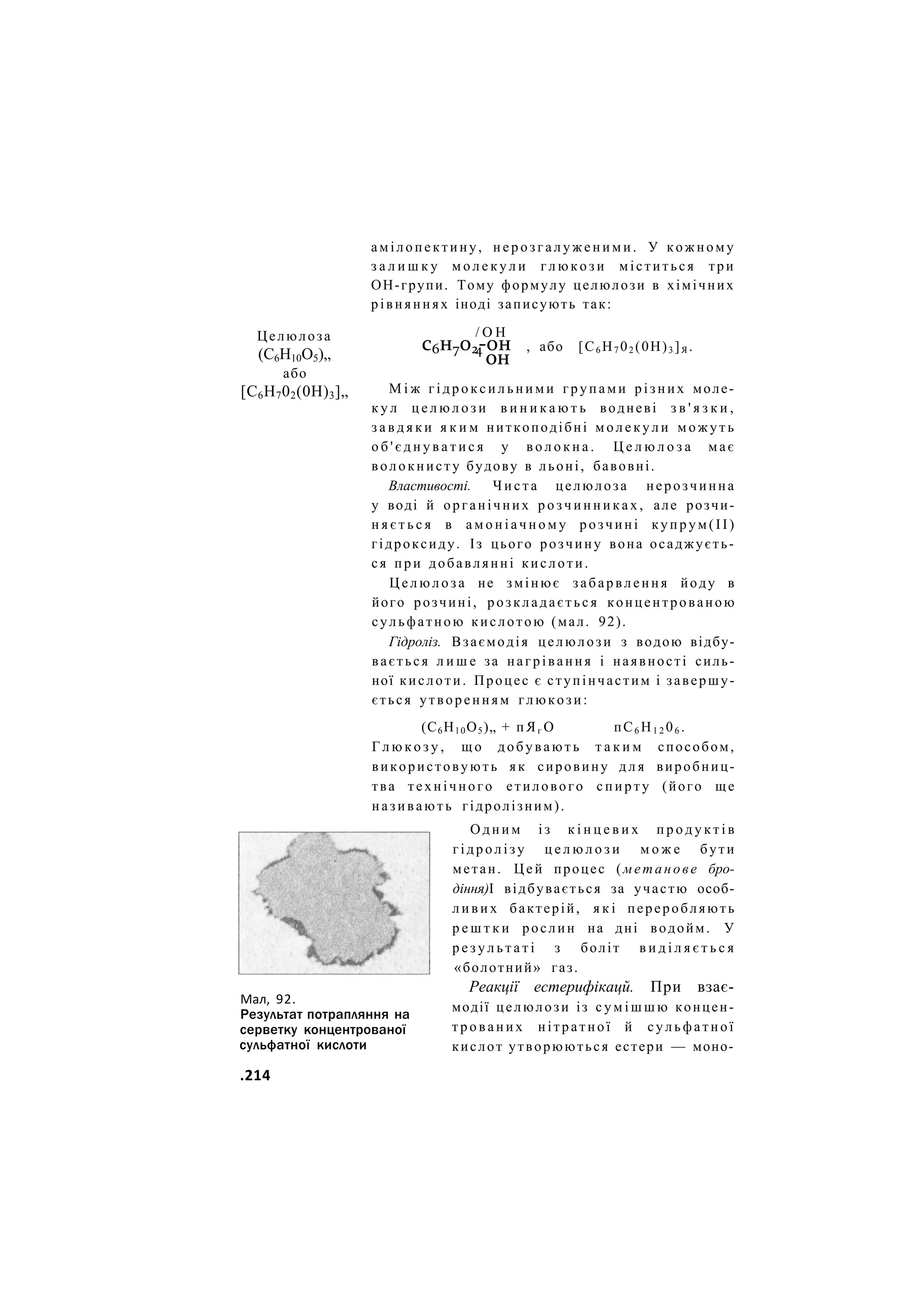 амілопектину, н е р о з г а л у ж е н и м и . У кожному
з а л и ш к у м о л е к у л и г л ю к о з и міститься три
ОН-групи. Тому формулу целюлози в хімічних
рівняннях іноді записують так:
Целюлоза
(С6Н10О5)„
або
[С6Н702(0Н)3]„
/ О Н
с6н7о2-он
4
он
, або [С6 Н7 02 (0Н)3 ]Я .
Мал, 92.
Результат потрапляння на
серветку концентрованої
сульфатної кислоти
М і ж г і д р о к с и л ь н и м и групами різних моле-
к у л ц е л ю л о з и в и н и к а ю т ь водневі з в ' я з к и ,
з а в д я к и я к и м ниткоподібні м о л е к у л и м о ж у т ь
о б ' є д н у в а т и с я у в о л о к н а . Ц е л ю л о з а має
волокнисту будову в льоні, бавовні.
Властивості. Ч и с т а целюлоза нерозчинна
у воді й органічних р о з ч и н н и к а х , але розчи-
н я є т ь с я в а м о н і а ч н о м у розчині купрум(ІІ)
гідроксиду. Із цього розчину вона осаджуєть-
ся при добавлянні кислоти.
Ц е л ю л о з а не змінює забарвлення йоду в
його розчині, розкладається концентрованою
сульфатною кислотою (мал. 92).
Гідроліз. Взаємодія целюлози з водою відбу-
вається л и ш е за нагрівання і наявності силь-
ної кислоти. Процес є ступінчастим і завершу-
ється утворенням глюкози:
(С6Н10О5)„ + п Я г О пС6 Н1 2 06 .
Г л ю к о з у , щ о добувають т а к и м способом,
використовують як сировину д л я виробниц-
тва технічного етилового с п и р т у (його ще
називають гідролізним).
О д н и м і з к і н ц е в и х п р о д у к т і в
гідролізу ц е л ю л о з и м о ж е бути
метан. Ц е й процес (метанове бро-
діння)І відбувається за участю особ-
л и в и х бактерій, я к і переробляють
р е ш т к и рослин на дні водойм. У
р е з у л ь т а т і з боліт в и д і л я є т ь с я
«болотний» газ.
Реакції естерифікацй. При взає-
модії целюлози із с у м і ш ш ю концен-
т р о в а н и х нітратної й сульфатної
кислот утворюються естери — моно-
.214
 