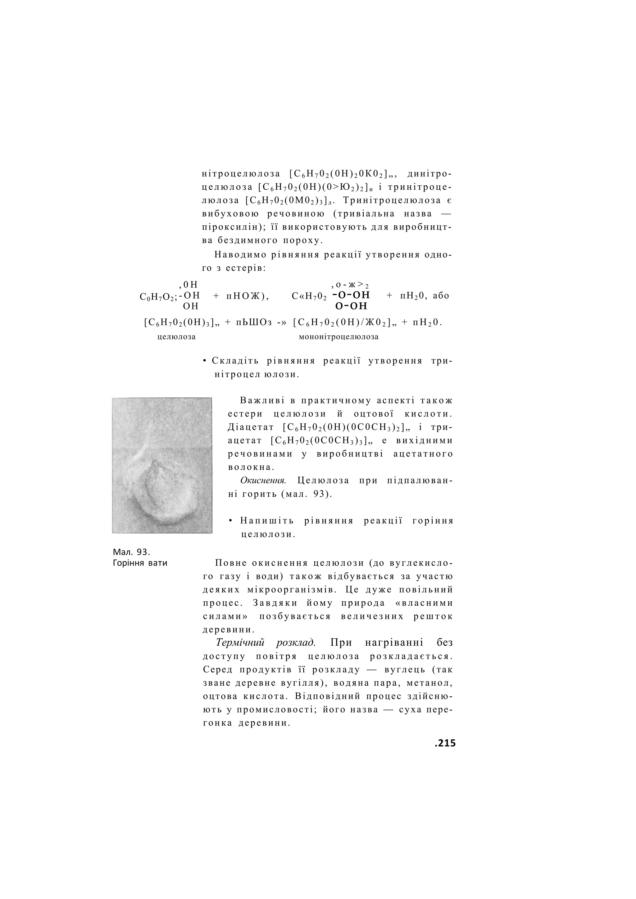 нітроцелюлоза [С6 Н7 02 (0Н)2 0К02 ]„, динітро-
ц е л ю л о з а [С6 Н7 02 (0Н)(0>Ю2 )2 ]и і тринітроце-
люлоза [С6 Н7 02 (0М02 )3 ]л . Тринітроцелюлоза є
вибуховою речовиною (тривіальна назва —
піроксилін); її використовують для виробницт-
ва бездимного пороху.
Наводимо р і в н я н н я реакції утворення одно-
го з естерів:
С0Н7О2;
, 0 Н
- О Н
ОН
+ п Н О Ж ) , С«Н7 02
, о - ж > 2
-о-он
о-он
+ пН2 0, або
[С6 Н7 02 (0Н)3 ]„ + пЬШОз -» [ С 6 Н 7 0 2 ( 0 Н ) / Ж 0 2 ] „ + п Н 2 0 .
целюлоза мононітроцелюлоза
• Складіть р і в н я н н я реакції утворення три-
нітроцел юлози.
В а ж л и в і в п р а к т и ч н о м у аспекті т а к о ж
естери ц е л ю л о з и й оцтової к и с л о т и .
Діацетат [С6 Н7 02 (0Н)(0С0СН3 )2 ]„ і три-
ацетат [С6 Н7 02 (0С0СН3 )3 ]„ е в и х і д н и м и
р е ч о в и н а м и у виробництві а ц е т а т н о г о
волокна.
Окиснення. Целюлоза при підпалюван-
ні горить (мал. 93).
• Н а п и ш і т ь р і в н я н н я р е а к ц і ї г о р і н н я
целюлози.
Мал. 93.
Горіння вати Повне о к и с н е н н я целюлози (до вуглекисло-
го газу і води) т а к о ж відбувається за участю
д е я к и х мікроорганізмів. Це д у ж е повільний
процес. З а в д я к и йому природа « в л а с н и м и
с и л а м и » п о з б у в а є т ь с я в е л и ч е з н и х р е ш т о к
деревини.
Термічний розклад. При нагріванні без
доступу п о в і т р я ц е л ю л о з а р о з к л а д а є т ь с я .
Серед продуктів її розкладу — вуглець (так
зване деревне вугілля), водяна пара, метанол,
оцтова кислота. Відповідний процес здійсню-
ють у промисловості; його назва — суха пере-
гонка деревини.
.215
 