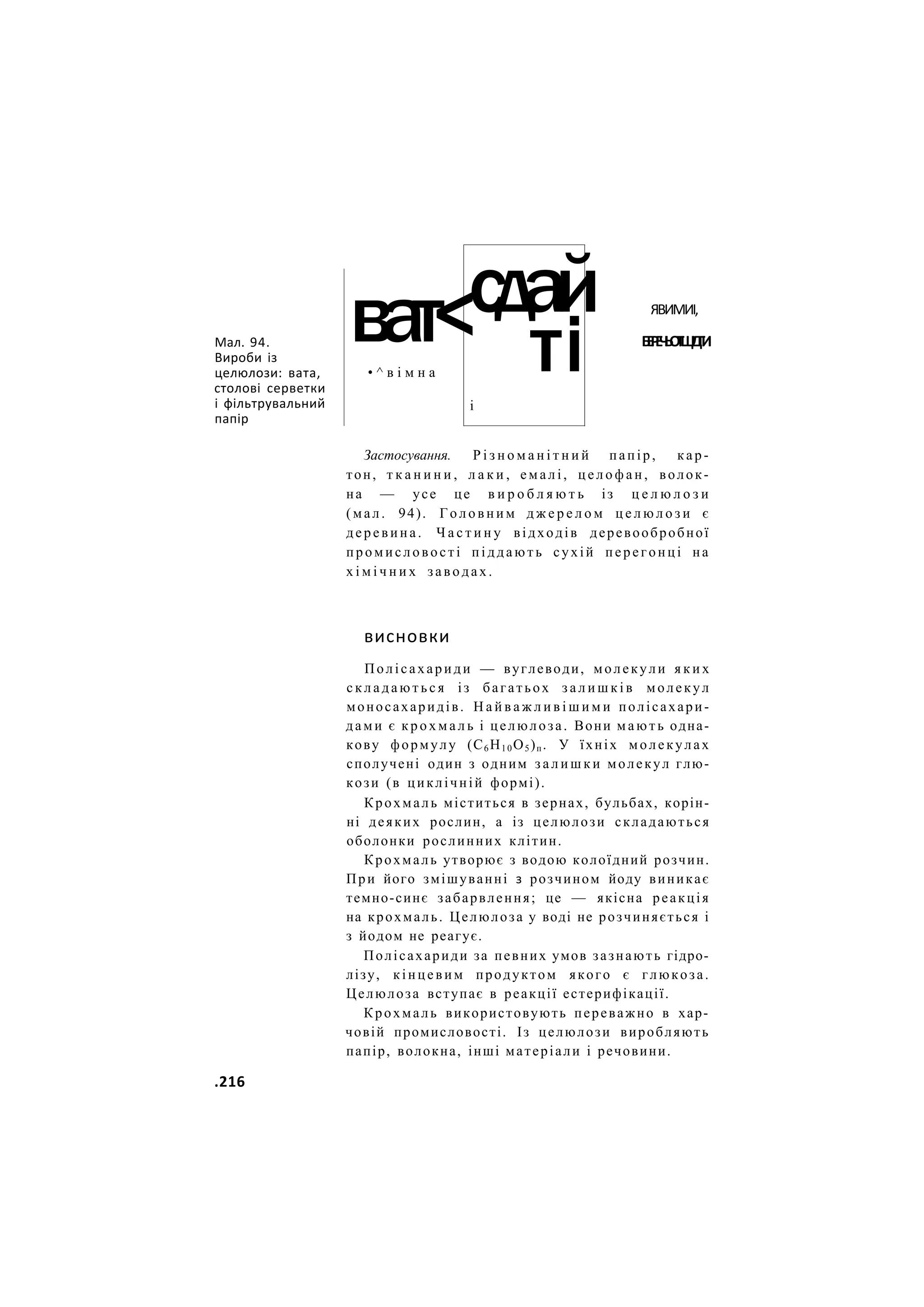 Мал. 94.
Вироби із
целюлози: вата,
столові серветки
і фільтрувальний
папір
ват<
• ^ в і м н а
сдай
ті
і
ЯВИМИІ,
Б
Е
Р
Е
Ч
Ь
О
Т
Ш
І
Д
Г
И
Застосування. Р і з н о м а н і т н и й папір, кар-
тон, т к а н и н и , л а к и , емалі, ц е л о ф а н , волок-
на — усе це в и р о б л я ю т ь із ц е л ю л о з и
(мал. 94). Г о л о в н и м д ж е р е л о м ц е л ю л о з и є
деревина. Ч а с т и н у відходів деревообробної
промисловості піддають сухій перегонці на
х і м і ч н и х заводах.
висновки
Полісахариди — вуглеводи, молекули я к и х
с к л а д а ю т ь с я із багатьох з а л и ш к і в молекул
моносахаридів. Н а й в а ж л и в і ш и м и полісахари-
дами є к р о х м а л ь і целюлоза. Вони м а ю т ь одна-
кову формулу (С6Н10О5)п. У їхніх молекулах
сполучені один з одним з а л и ш к и молекул глю-
кози (в циклічній формі).
Крохмаль міститься в зернах, бульбах, корін-
ні деяких рослин, а із целюлози складаються
оболонки рослинних клітин.
Крохмаль утворює з водою колоїдний розчин.
При його змішуванні з розчином йоду виникає
темно-синє забарвлення; це — якісна реакція
на крохмаль. Целюлоза у воді не розчиняється і
з йодом не реагує.
Полісахариди за певних умов зазнають гідро-
лізу, кінцевим продуктом якого є глюкоза.
Целюлоза вступає в реакції естерифікації.
Крохмаль використовують переважно в хар-
човій промисловості. Із целюлози виробляють
папір, волокна, інші матеріали і речовини.
.216
 