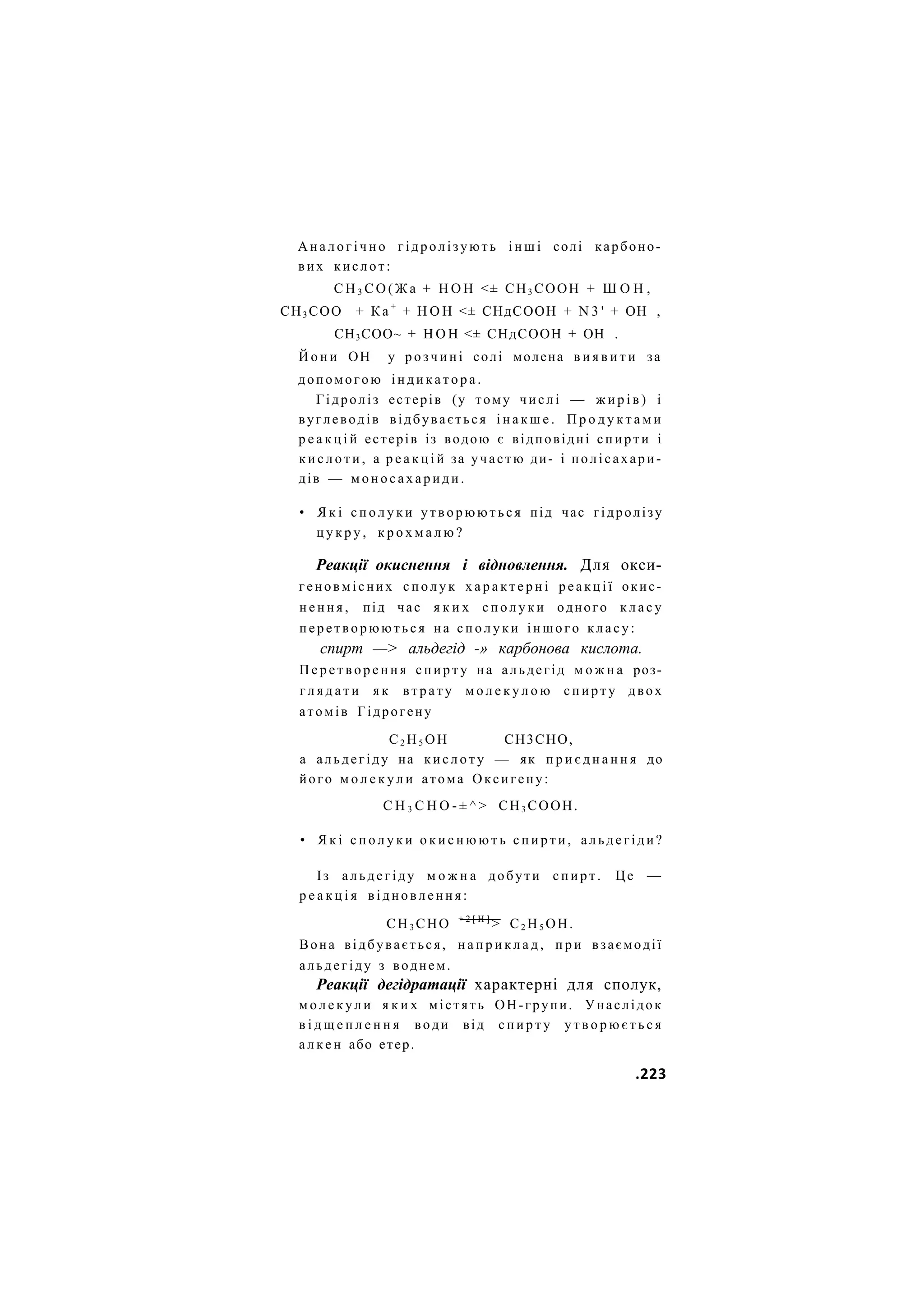 А н а л о г і ч н о гідролізують і н ш і солі карбоно-
вих кислот:
С Н 3 С О ( Ж а + Н О Н <± СН3 СООН + Ш О Н ,
СН3 СОО + К а +
+ Н О Н <± СНдСООН + N 3 ' + ОН ,
СН3СОО~ + Н О Н <± СНдСООН + ОН .
Й о н и ОН у р о з ч и н і солі молена в и я в и т и за
допомогою і н д и к а т о р а .
Гідроліз естерів (у тому числі — ж и р і в ) і
вуглеводів відбувається і н а к ш е . П р о д у к т а м и
р е а к ц і й естерів із водою є відповідні спирти і
к и с л о т и , а р е а к ц і й за участю ди- і полісахари-
дів — м о н о с а х а р и д и .
• Я к і с п о л у к и у т в о р ю ю т ь с я під час гідролізу
ц у к р у , к р о х м а л ю ?
Реакції окиснення і відновлення. Для окси-
геновмісних с п о л у к х а р а к т е р н і реакції окис-
н е н н я , під час я к и х с п о л у к и одного к л а с у
перетворюються н а с п о л у к и іншого к л а с у :
спирт —> альдегід -» карбонова кислота.
П е р е т в о р е н н я с п и р т у на альдегід м о ж н а роз-
г л я д а т и я к втрату м о л е к у л о ю с п и р т у двох
атомів Гідрогену
С2 Н5 ОН СН3СНО,
а альдегіду на к и с л о т у — як п р и є д н а н н я до
його м о л е к у л и атома Оксигену:
С Н 3 С Н О - ± ^ > СН3 СООН.
• Я к і с п о л у к и о к и с н ю ю т ь с п и р т и , альдегіди?
Із альдегіду м о ж н а добути с п и р т . Це —
р е а к ц і я відновлення:
СН3 СНО + 2 [ Н ]
> С2 Н5 ОН.
Вона відбувається, н а п р и к л а д , п р и взаємодії
альдегіду з воднем.
Реакції дегідратації характерні для сполук,
м о л е к у л и я к и х містять ОН-групи. Унаслідок
в і д щ е п л е н н я води від с п и р т у у т в о р ю є т ь с я
а л к е н або етер.
.223
 